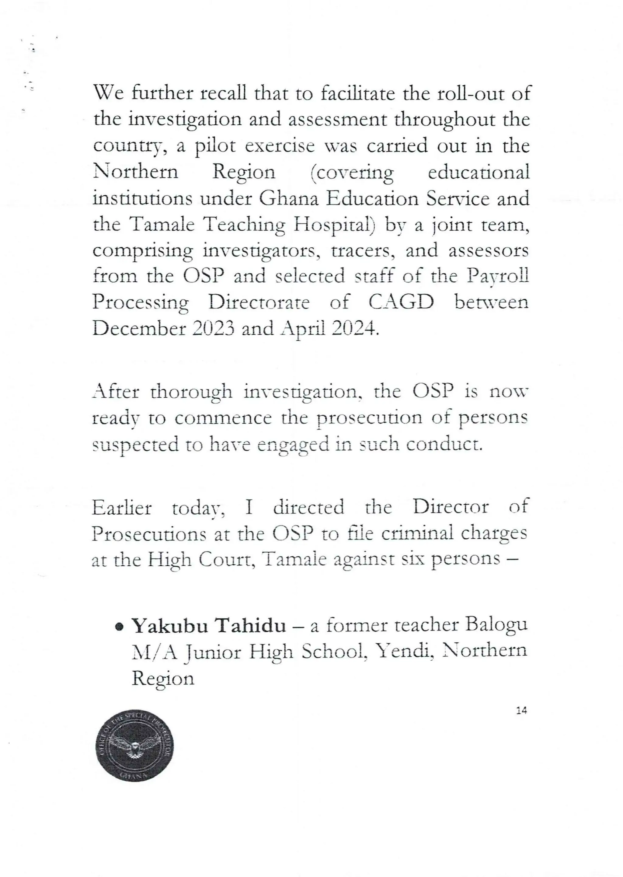 Ve further recall that to facilitate the roll-out of
the investigation and assessment throughout the
country, a pilot exercise was carried out in the
Northern Region (covering educational
Institutions under Ghana Educadon Service and
the Tamale Teaching Hospital) by a joint team,
comprising invesdgators, uacers, and assessors
from the DSP and selected staff of the PavroU
Processing Directorate of CAGD beN’cen
December 2023 and Ar)ra 2024.
After thorough investigation, the OSP is non’
read= tO commence the prOSCCl_1. tion of persons
suspected to have engaged in such conduct.
Earlier todav. I directed the Director of
Prosecutions at the OgP to fae criminal charges
at the High Court, Tama ie against six persons
e Yakubu Tahidu – a former teacher Balogu
Al/A Tudor Hjgh School. Yendi, orthern
Region
jd}
 