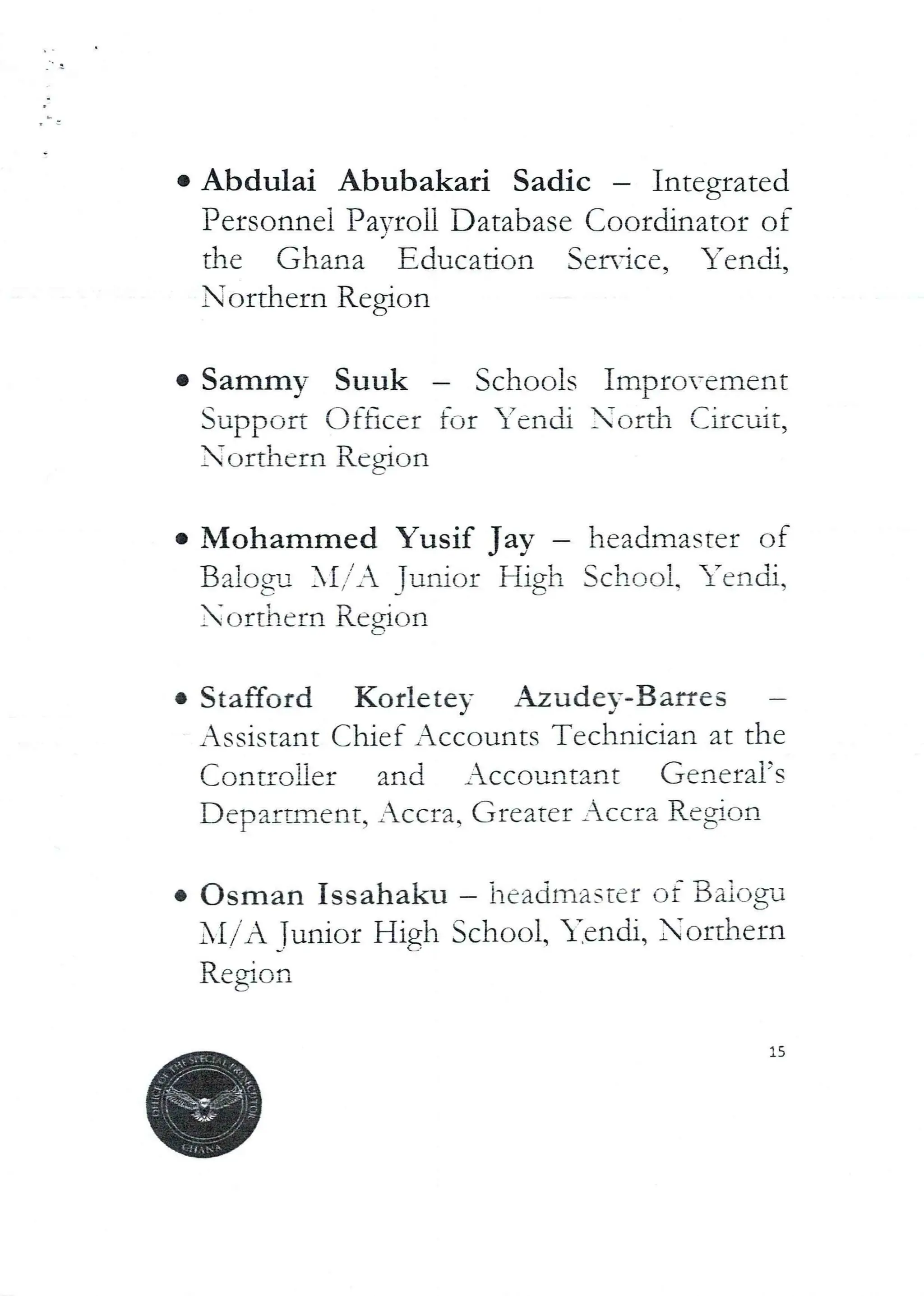 Abdulai Abubakari Sadic – Integrated
Personnel Payroll Database Coordinator of
the Ghana Education Service, Yendi,
Northern Region
• Sammy Suuk – Schools Impro-ement
Support Officer for Tench ord-1
orthern Region
Circuit,
Mohammed Yusif
BaloQU XI,’',: Junior
orthern
Jay
High
headmaster of
School. ’erldi,
Region
• Stafford Korletey Azude)--Banres
Assistant Chief Accounts Technician at the
('_ontroner and AccoufltarIE General’s
Department, Accra. Greater Accra RegIon
• Osman Issahaku – headmaster of BMog-a
Nl/ A Junior High School, Tench, Northern
Region
15
 