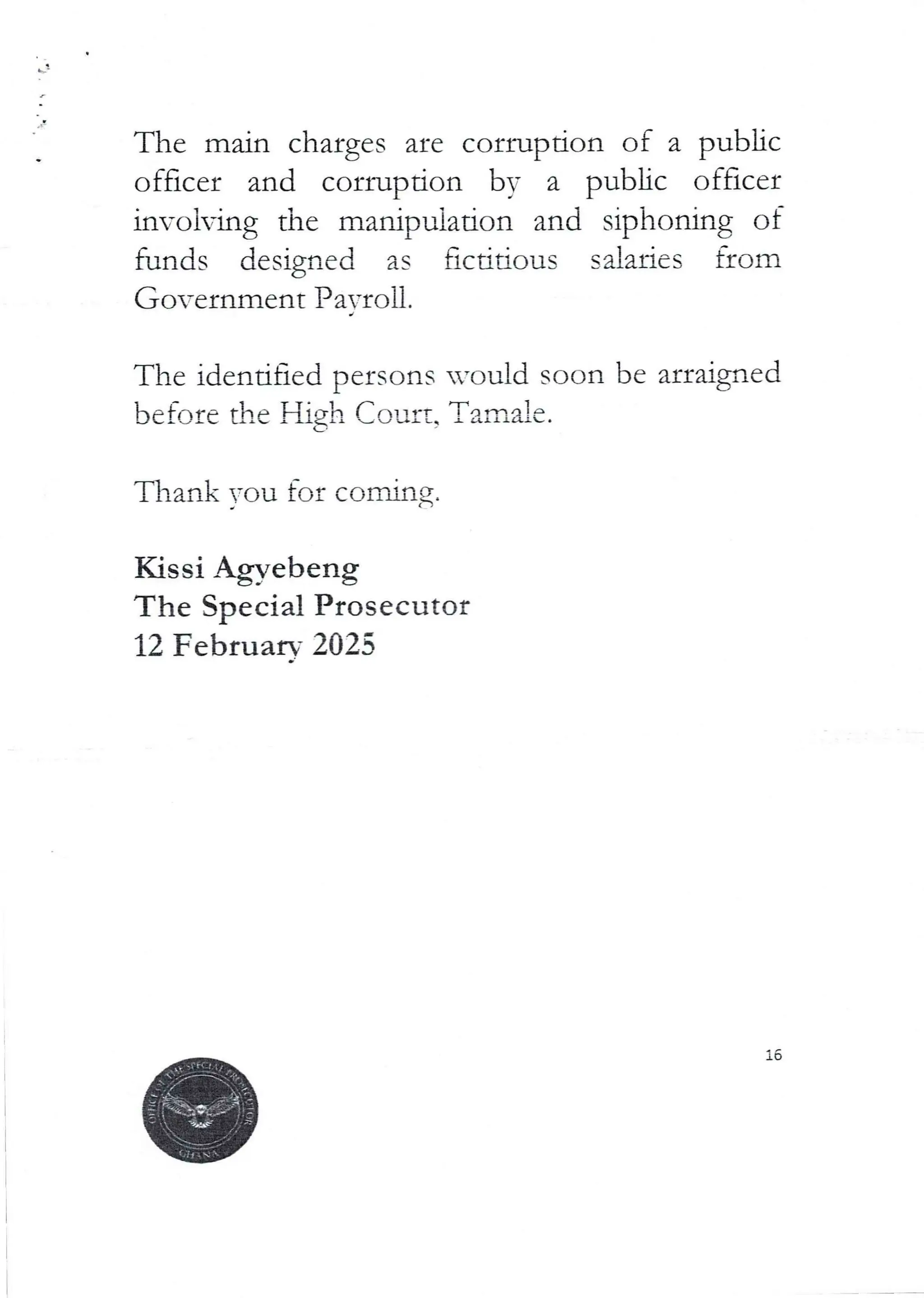 The main charges are corruption of a public
officer and corruption by a public officer
involving the manipulation and sir)honing of
funds designed as fictidous salaries from
Government Pa=roll.
The identified persons would soon be arraigned
before the High Court. Tamale.
Thank you for coming.
Kissi Agyebeng
The Special Prosecutor
12 Februarv 2025
 