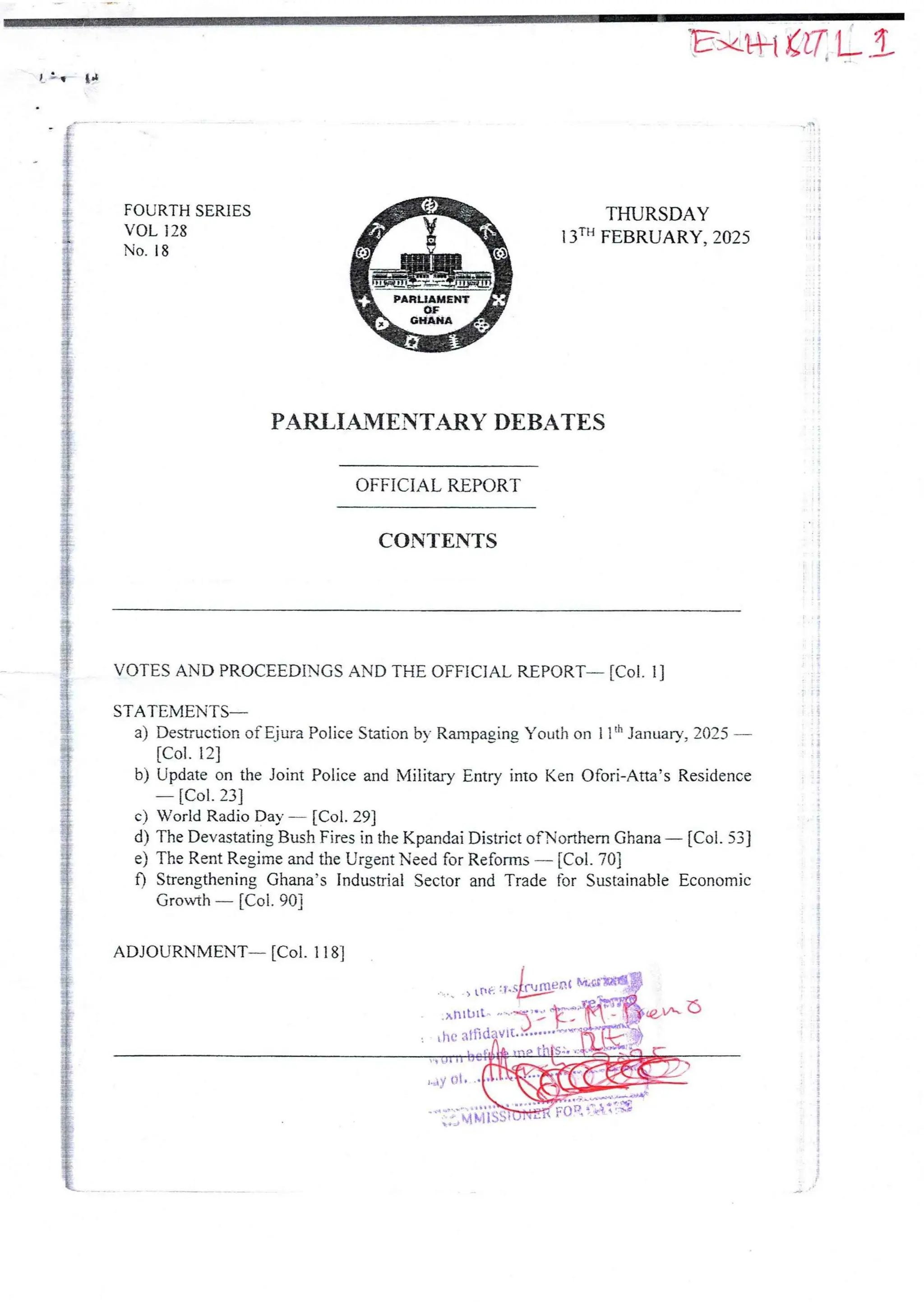 E,'kt Ci7'L .i
I ! q Id
I
i
FOURTH SERIES
VOL ]28
No. 18
THURSDAY
13TH FEBRUARY, 2025
®nr
PARLIAMENT
or
GHANA
>
PARLI_#WENTARY DEBATES
OFFICIAL REPORT
CONTENTS
VOTES AND PROCEEDINGS AND THE OFFICIAL REPORT– [Col. 11
STATEMENTS'
a) Desauction ofEjura Police Station by Rampagjng Youth on 1 lth January, 2025
[Col. 12]
b) Update on the Joint Police and Military Entry into Ken Ofori-Atta’s Residence
[Col. 23]
c) World Radio Day – [Col. 29]
d) The Devastating Bush Fires in the Kpandai District ofNorthern Ghana – [Col. 53]
e) The Rent Regime and the Urgent Need for Reforms – [Col. 70]
f) Strengthening Ghana’s Industrial Sector and Trade for SustainableEconomic
Growth – [Col. 90]
i
i
!
i
:
;
i
;
i
;
!
g
i
ADJOURNMENT– [Col, 1 181
„ay Ot
U+ +Ve 
A MiSS
a/
+ + J
 