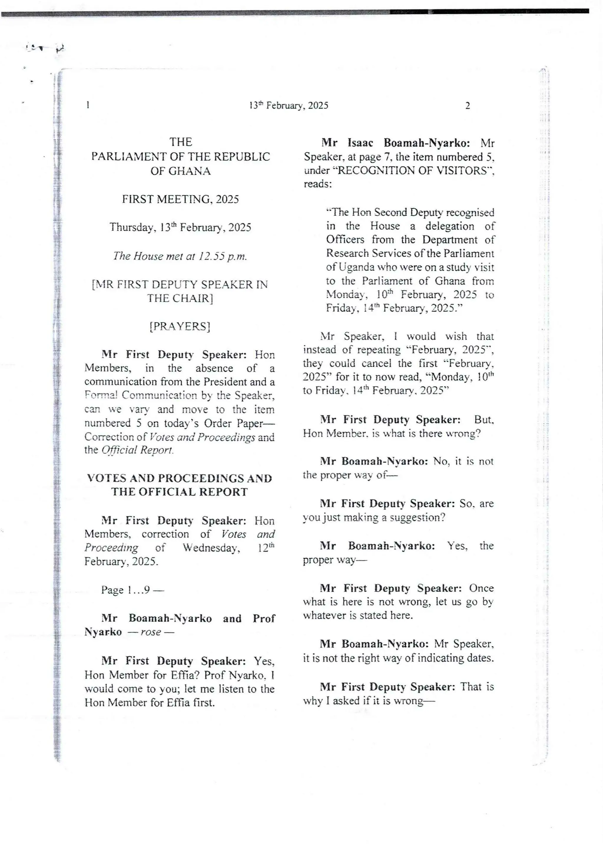 r}
I
:
ii
i
I
;'
i
i
13:t’ February, 2025
THE
PARLIAMENT OF THE REPUBLIC
OF GHAN A
FIRST MEETING, 2025
Tbursday, 13:h February. 2025
The House met at 12.55 p.m.
[MR FiRST DEPUTY SPEAKER IN
THE CHAIR I
[PRAYERSI
N-Ir First Deputy Speaker: Hon
Members, in the absence of a
communication from the President and a
Fort:! Communication by the Speaker,
can Te varv and move to the item
numbered 5 on today’s Order Paper–
Conection of Yo les and Proceedings and
the Of$cial Report .
VOTES AND PROCEEDINGS AND
THE OFFICIAL REPORT
Mr First DeputY Speaker: Hon
Members, correction of Votes and
Proceeding of Wednesday, i 2"
February, 2025.
Page 1...9
Mr Boamah-Nyarko and Prof
Nyarko – rose –
Mr First Deputy Speaker: Yes,
Hon Member for Effia'? Prof Nvarko. 1
would come to you; let me listen to the
Hon Member for Effia first.
2
i
I
!
i
a
Mr Isaac Boamah-Nyarko: Mr
Speaker, at page 7, the item numbered 5.
under “RECOGNiTION OF VISITORS",
reads :
tIle Hon SecondDeputy recognised
in the House a delegation of
Officers from the Department of
Research Services of the Parliament
of Uganda who vere on a study visit
to the Parliament of Ghana from
Monday, !Qa February, 2025 to
Friday, :4:- February, 2025.”
bir Speaker, I would wish that
instead of repealing “February, 2025",
they could cancel the first “February,
2025” for it to now read, “Monday, 1Oth
to Friday. 14'h February. 2025”
Mr First Deputy Speaker: But.
Hon Member. is u-hat is there wrong?
Mr Boamah-Nvarko: No. it is not
the proper way of–
Mr First Deputy Speaker: So. are
you just making a suggestion?
Mr Boamah-Nyarko: Yes. the
proper way–
Mr First Deputy Speaker: Once
what is here is not wrong, let us go by
whatever is stated here.
Mr Boamah-Nyarko: Mr Speaker,
it is not the right way of indicatingdates.
Mr First Deputy Speaker: That is
why I asked if it is WTong–
7
i
 