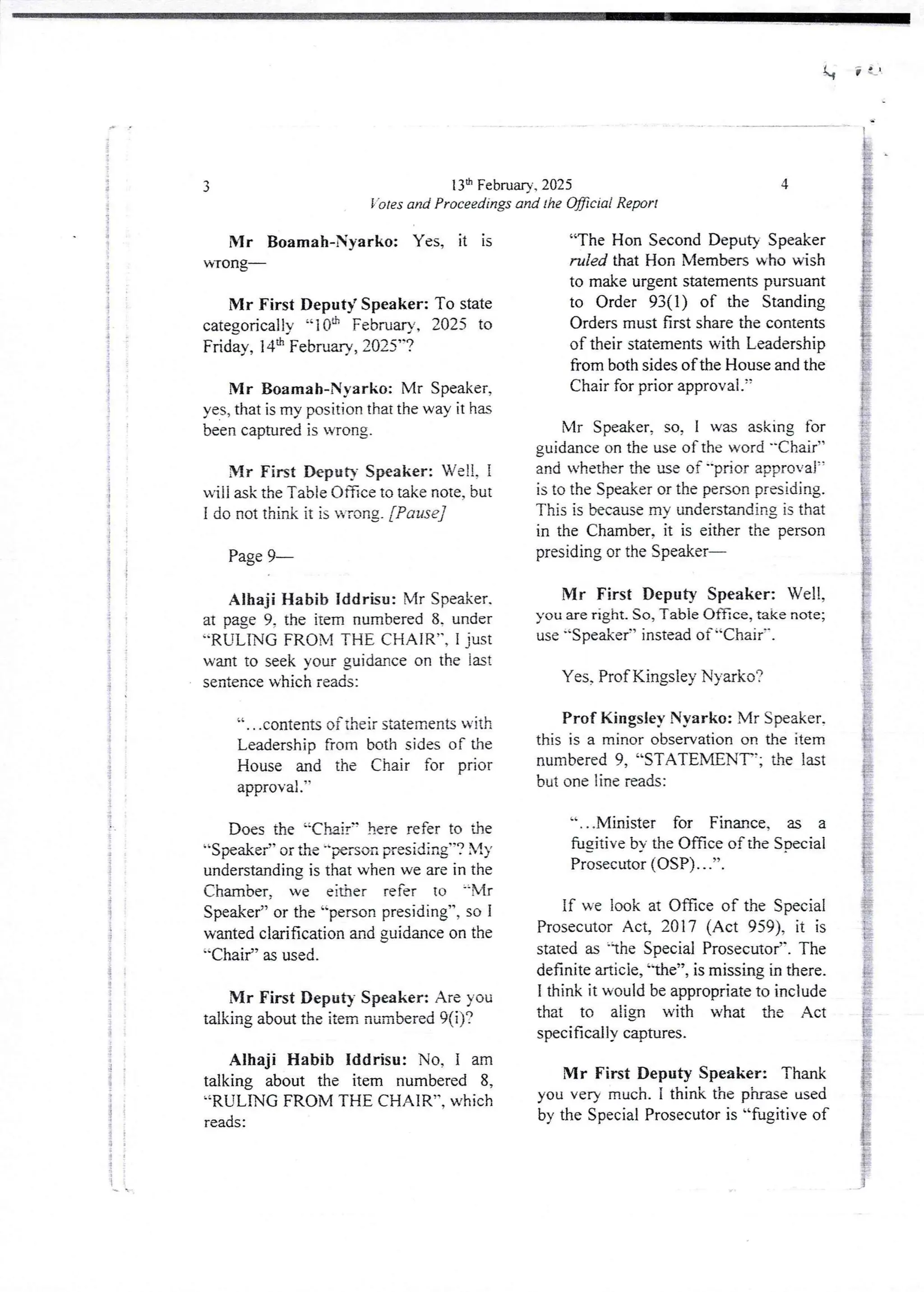 1,
13th February. 2025
'otes and Proceedings and the OBcial Report
3
Mr Boamah-Nyarko: Yes, it is
WTorlg'
Mr First Deputy Speaker: To state
categorically “10th February, 2025 to
Friday, 14:h February, 2025”?
Mr Boamah-Nyarko: Mr Speaker,
yes, that is my position that the way it has
been captured is wrong.
Mr First Deputy Speaker: Well, I
will ask the Tab te Office to take note, but
I do not think it is wrong. [Pause]
Page 9–
Alhaji Habib Iddrisu: Mr Speaker.
at page 9, the item numbered 8. under
''RULING FROM THE CHAIR”, I just
want to seek your guidance on the lat
sentence which reads:
a , , ,contents of iheif statements WIth
Leadership from both sides of the
House and the Chair for prior
approval .’
Does the ';Chair” here refer to dIe
“Speaker” or the "Nrson presiding’-? My
understanding is that when we are in the
Chamber, we eidler refer to =-Mr
Speaker” or the ''person presiding”, so I
wanted clarification and guidance on the
"Chair” as used.
Mr First Deputy Speaker: Are you
talking about the item numbered 9(i)?
Alhaji Habib Iddrisu: No. 1 am
talking about the item numbered 8,
“RULING FROM THE CHAIR”, which
reads:
4
“The Hon Second Deputy Speaker
ruled that Hon Members who wish
to make urgent statements pursuant
to Order 93(1) of the Standing
Orders must first share the contents
of their statements with Leadership
from both sides of the House and the
Chair for prior approval.
Mr Speaker, so, I was asking for
guidance on the use of the word -Chair”
and whether the use of -prior approval
is to the Speaker or the person presiding.
This is becausemy understanding is that
in the Chamber, it is either the person
presiding or the Speaker–
Mr First Deputy Speaker: Well,
you are right. So, Table Once, take note;
use ''Speaker” instead of “Chair'-.
Yes, Prof Kingsley Nyarko?
Prof Kingsley Nyarko: Mr Speaker.
this is a minor observation on the item
numbered 9, “STATEMENT’; the last
but one line reads:
“...Minister for Finance, as a
fugjtive bY the Office of the SDecial
Prosecutor (DSP) . . .”.
if we look at Office of the Special
Prosecutor Act, 2017 (Act 959), it is
stated as lhc Special Prosecutor’. The
definitearticle,'-the”, is missing in there.
I think it would be appropriate to include
that to align with what the Act
specifically captures.
Mr First Deputy Speaker: Thank
you very much. I think the phrase used
by the Special Prosecutor is “fugitive of
 
