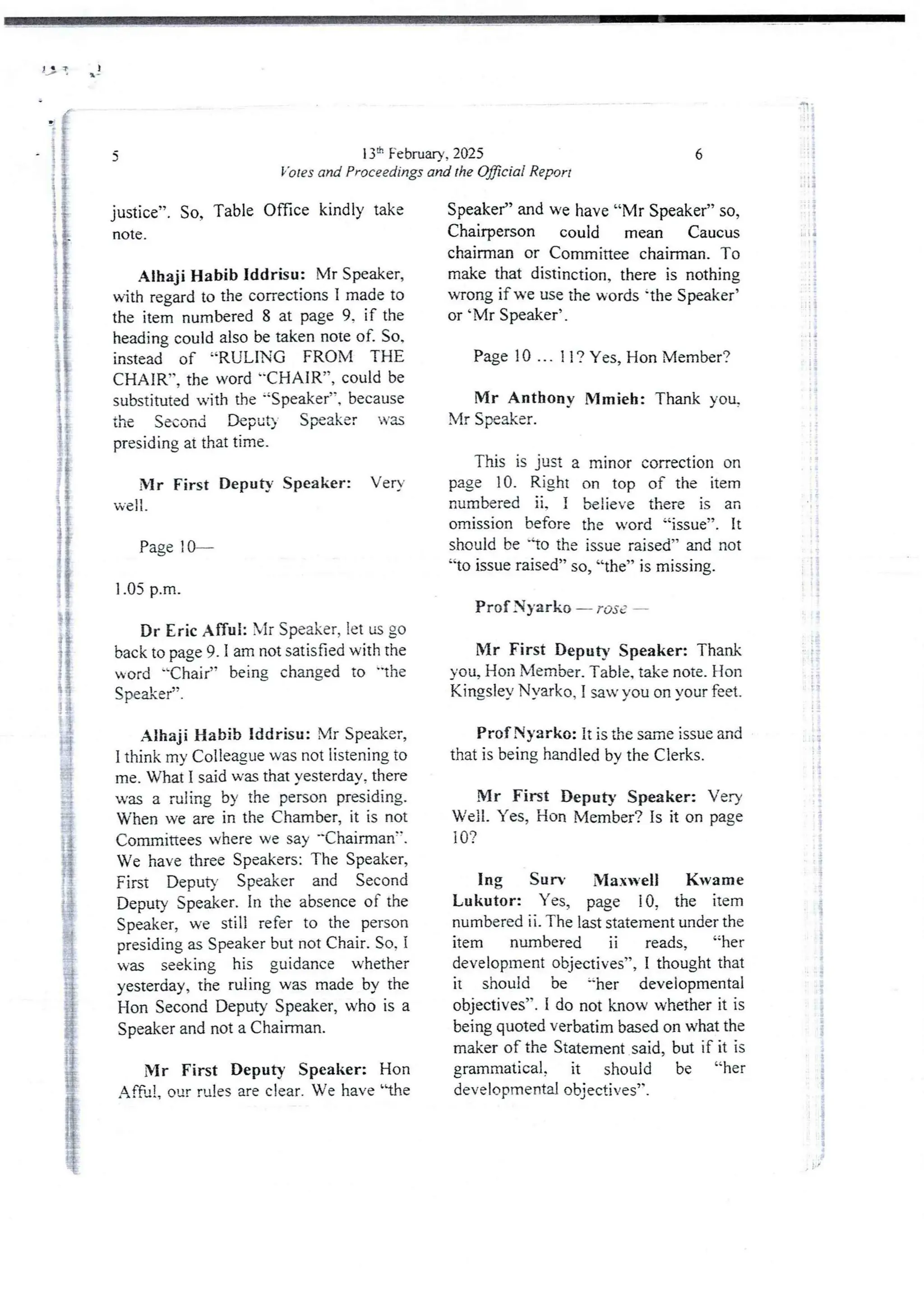 JJ ! q)
13:h February, 2025
Votes and Proceedings and the OyBciai Report
5
justice”. So, Table Office kindly take
note .
Alhaji Habib Iddrisu: Mr Speaker,
with regard to the correctionsI made to
the item numbered8 at page 9. if the
heading could also be taken note of So,
instead of “RULING FROM THE
CHAIR”9 the word ''CH AIR”, could be
substituted with the 'Speaker”, because
the Second Deput) Speaker -as
presiding at that time.
Mr First Deputy Speaker: Very
well .
Page : 0–
1.05 p.m.
Dr Eric Afful: Mr Speaker, let us go
back to page 9. 1 am not satisfied with the
.ord -Chair” being changed to "the
Speaker”.
Alhaji Habib Iddrisu: Mr Speaker,
I think my Colleague was not listening to
me. What I said was that yesterday,there
u'as a ruling by the person presiding.
When we are in the Chamber, it is not
Committeeswhere we say -'Chairman".
We have three Speakers: The Speaker,
First Deputy Speaker and Second
Deputy Speaker. In rhe absence of the
Speaker, we still refer to the person
presiding as Speaker but not Chair. So, I
was seeking his guidance whether
yesterday,the ruling was made by the
Hon Second Deputy Speaker, who is a
Speaker and not a Chairman.
Mr First Deputy Speaker: Hon
Af6=!? our rules are clear. We have 'he
6
Speaker” and we have “Mr Speaker” so,
Chairperson could mean Caucus
chairman or Committee chairman. To
make that distinction, there is nothing
wrong if we use the words 'the Speaker’
or 'Mr Speaker’ ,
Page 10 ... 11 ? Yes, Hon Member?
Mr Anthony Mmieh: Thank you.
Mr Speaker.
This is just a minor correction on
page 10. Right on top of the item
numbered ii, i believe there is an
omission before the word “issue”. It
should be -io the issue raised” and not
'to issue raised” so, “the” is missing,
Prof Nyarko – rost
Mr First DeputY Speaker: Thank
you, Hon Member.Table, take note. LIon
Kingsley Nyarko, I saw you on your feet,
Prof Nyarko: it is the same issue and
that is being handled by the Clerks.
Mr First Deputy Speaker: Very
Well. Yes, Hon Member? is it on page
10?
Ing Sun MaxveII Kwame
Lukutor: Yes, page !0, the item
numbered ii. The last statement under the
item numbered ii reads, “her
development objectives”, I thought that
it should be =-her developmental
objectives”. i do not know whether it is
being quoted verbatim based on what the
maker of the Statement said, but if it is
grammatical, it should be “her
developmental objectives”,
.:1 :
i
::={
1
:i
:i
(
':?!
li
! 1
+
T
ii
H I
{
;
;-
I;
11
i
ii
!
i
iS
I
:$
$
;
i
i
;i
i
i
i
!
I i
i
;
 
