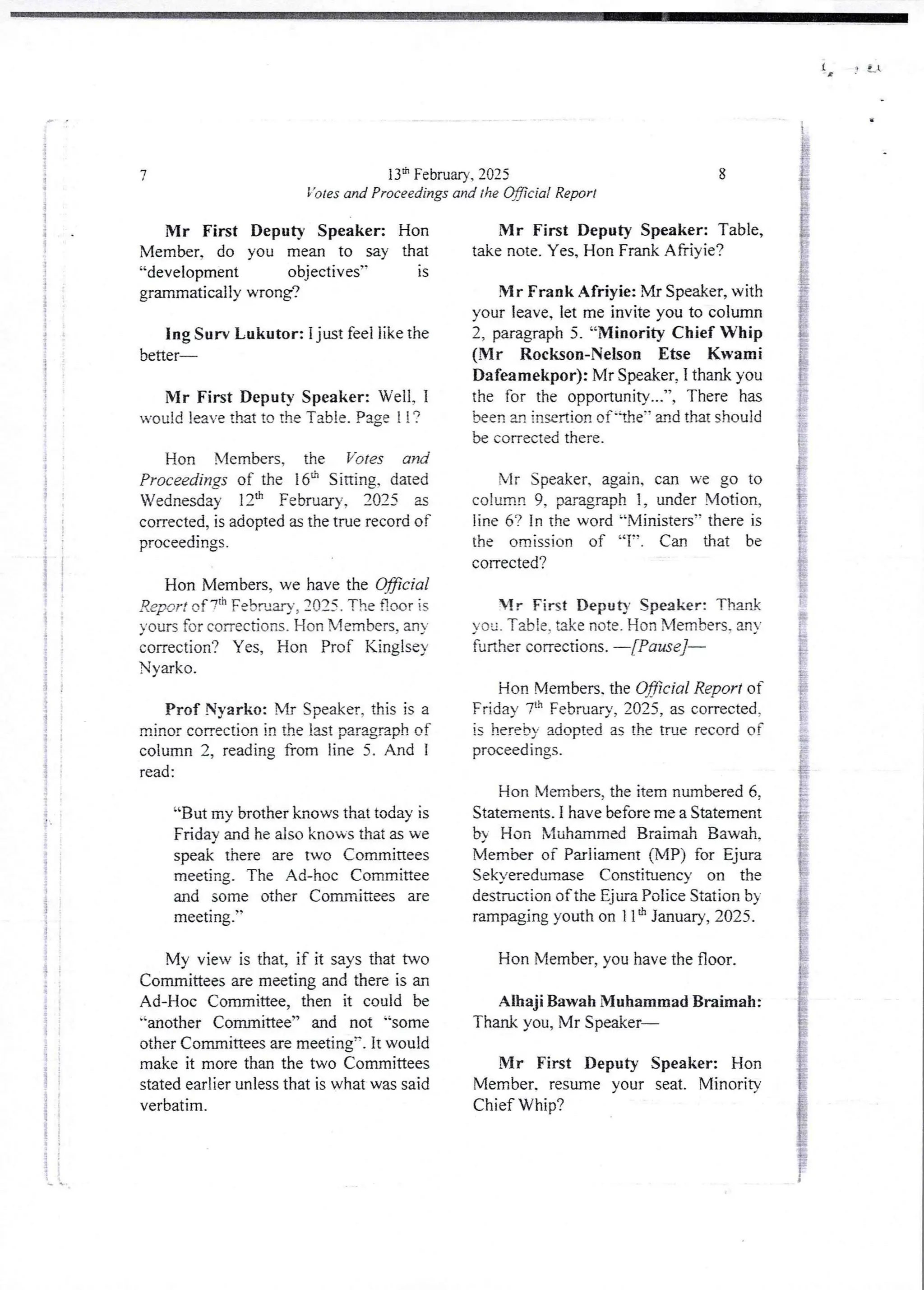 IA, J e_l
i
i
a
i
i
i
i
!
i
! 'f
i
I
i
i
f
i
i
;
i
;
!
i
i
!
:
; i
;
;
i
ii
i
i
i
i
I
;
I
i
i
!!
i
t q
i
i
;
i
'1
13lh February, 2025
’otes and Proceedings and the Wciai Report
7
Mr First Deputy Speaker: Hon
Member, do you mean to say that
“development objectives” is
grammatically wrong?
Ing Sun Lukutor: i just feel like the
better
Mr First Deputy Speaker: Well, 1
would leave tInt to The Table. Page ! ! ?
Hon Members, the Votes and
Proceedings of the 16" Sitting, dated
Wednesday 12:h February, 2025 as
corrected, is adopted as the true record of
proceedings.
Hon Members, we have the Wc/a/
Report of 7th February, 2025. The floor is
yours for conec6ons. Hon Members, an)
correction? Yes, Hon Prof Kinglsey
Nyarko.
Prof Nyarko: Mr Speaker, this is a
minor conecti{.)n in the last paragraph of
column 2, reading from line 5. And I
read :
“But my brother knows that today is
Friday and he also knows that as we
speak there are two Committees
meeting. The Ad-hoc Committee
and some other Committeesare
meetIng.
My view is that, if it says that two
Committees are meeting and there is an
Ad-Hoc Committee, then it could be
"another Committee” and not ''some
other Committees are meetingn. It would
make it more than the two Committees
stated earlier unless that is what was said
verbatim
8
Mr First Deputy Speaker: Table,
take note. Yes, Hon Frank Afriyie?
Mr Frank Afriyie: Mr Speaker, with
your leave, let me invite you to column
2, paragraph 5. “Minority Chief Whip
(Mr Rockson-NelsonEtse Kwami
Dafeamekpor): Mr Speaker, I thank you
the for the opportunity...-, There has
been a,I insertion of ''dre" zrId that should
be corrected there.
Mr Speaker, again. can we go to
column 9, paragraph 1, under Motion,
line 6? in the word “Ministers” there is
the omission of “l”. Can that be
corrected?
Mr First Deputy Speaker: Thank
you. Table, take note. Hon Members, an
further corrections. –[Pause]–
Han Members. the Official Report of
Friday 71' February, 2025, as corrected.
is hereby adopted as the true record of
proceedings.
Hon Members. the item numbered 6
Statements. I have before me a Statement
b Hon Muhammed Braimah Bawah.
Member of Parliament (MP) for Ejura
Sekyeredumase Constituency on the
destruction of the Ejum Police Station b)
rampaging youth on 1 1& January, 2025.
Hon Member, you have the floor.
Alhaji Bawah Muhammad Braimah:
Thank you, Mr Speaker–
Mr First Deputy Speaker: Hon
Member. resume your seat. iVlinoritv
Chief Whip?
 