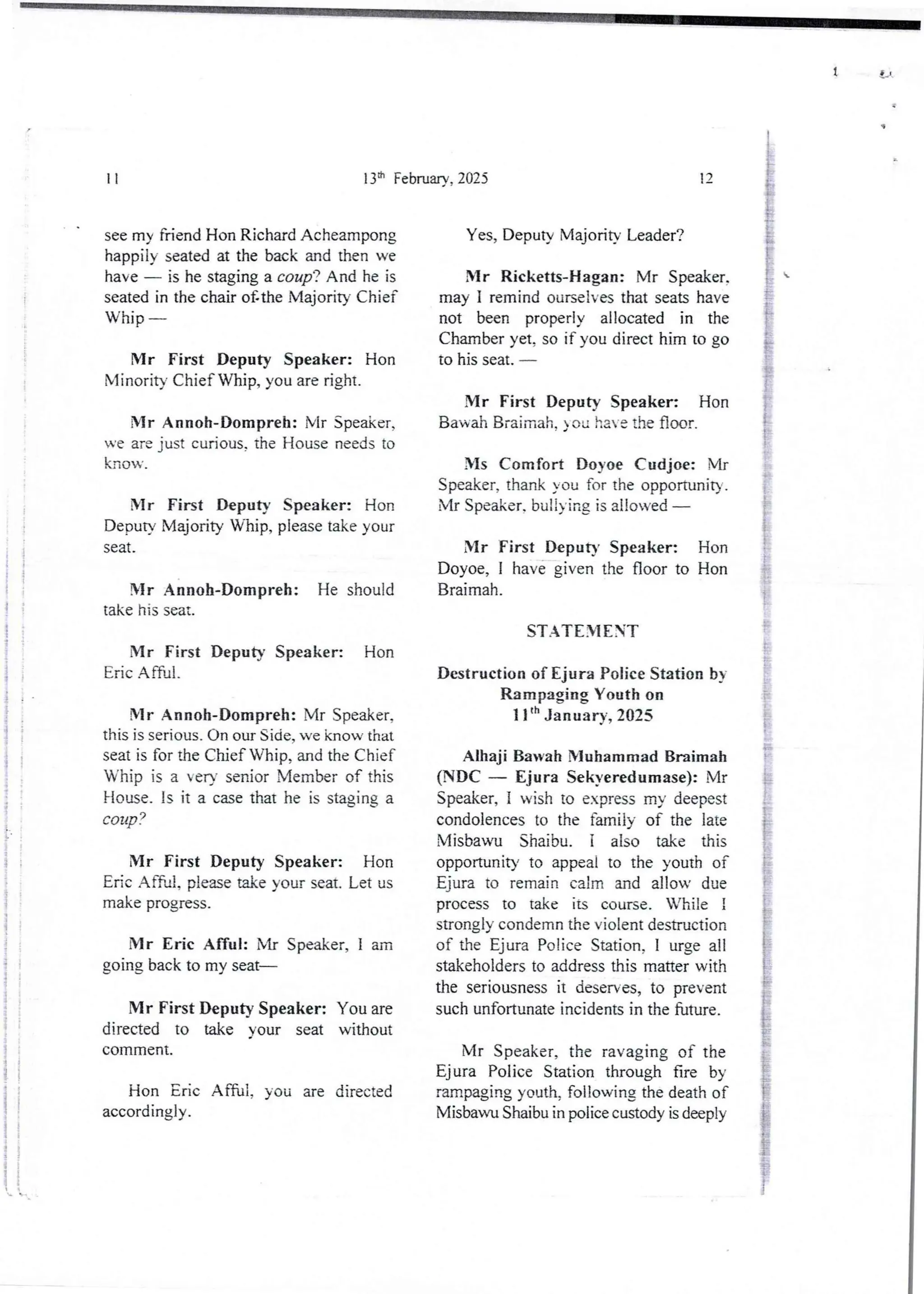 S
i
{
i
;
t
I
i
f
;
;
!
t
13:t' February, 2025
11
see my friend Hon Richard Acheampong
happily seated at the back and then we
have – is he staging a coup? And he is
seated in the chair o£the Majority Chief
Whip –
Mr First Deputy Speaker: Hon
IU inority Chief Whip, you are right.
Mr Annoh-Dompreh: Mr Speaker,
ve are just curious, the House needs to
know,
Mr First Deputy Speaker: Hon
Deputy Majority Whip, please take your
seat.
!lr Anno Il-Dompreh: He should
take his seat.
Mr First Deputy Speaker: Hon
Eric Afful.
Mr Annoh-Dompreh: Mr Speaker.
this is serious. On our Side, we know that
seat is for Me Chief Whip, and the Chief
Whip is a eu senior Member of this
House_ is it a case that he is staginga
couP?
Mr First Deputy Speaker: Hon
Edc Aff;d!, please take your seat. Let us
make progress.
Mr Eric Afful: Mr Speaker, I am
going back to my seat–
Mr First Deputy Speaker: You are
directed to take your seat without
cornrnent.
Hon Eric Affu1, you are directed
accordingly .
12
Yes, Deputy Majority Leader?
Mr Ricketts-Hagan: Mr Speaker,
may I remind ourselves that seats have
not been properly allocated in the
Chamber yet, so if you direct him to go
to his seat. –

VIr First Deputy Speaker: Hon
Bawah Braimah, )ou have the floor.
Ms Comfort Doyoe Cudjoe: Mr
Speaker, thank you for the opportunity.
Mr Speaker. bullying is allowed –
Mr First Deputy Speaker: Hon
Doyoe, I have given the floor to Hon
Braimah.
STATEMENT
Destruction of Ejura Police Station bv
Rampaging Youth on
II th January, 2025
Alhaji Bawah Nluhamrnad Braimah
(NDC – Eljura Sekveredumase): Mr
Speaker, i wish to express my deepest
condolencesto the family of the late
Misbawu Shaibu. I also take this
opportunity to appeal to the youth of
Ejura to remain calm and allow due
process to take its course. While !
strongly condemn the violent destruction
of the Ejura Police Station, I urge all
stakeholders to address this matter with
the seriousness it deserves, to prevent
such unfortunate incidents in the future.
Mr Speaker, the ra’aging of the
Ejura Police Station through fire by
rampaging youth, following the death of
Misbawu Shaibu in police custody is deeply
 