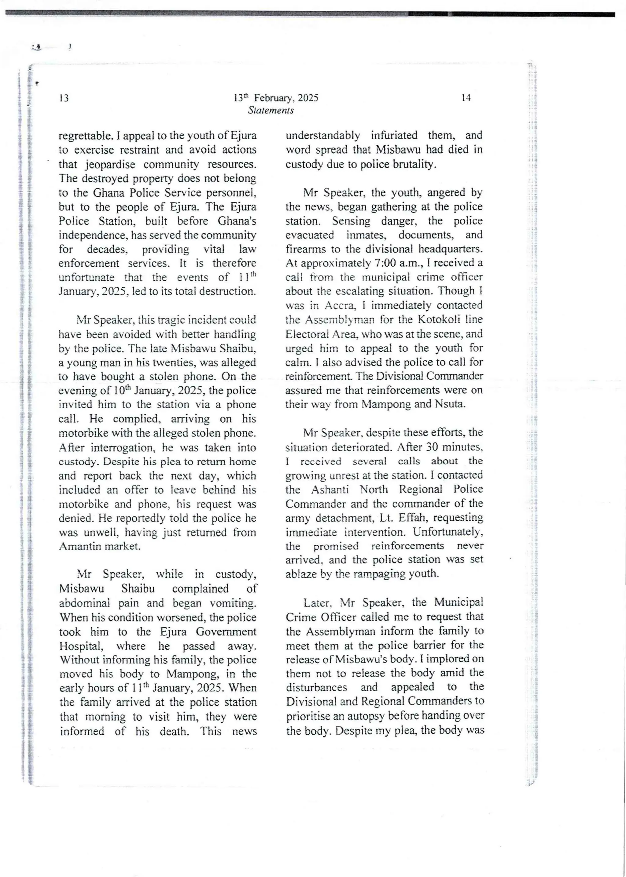 I
13th February, 2025
Statements
13
regrettable. I appeal to the youth ofEjura
to exercise restraint and avoid actions
that jeopardise community resources.
The destroyed property does not belong
to the Ghana Police Service personnel,
but to the people of Ejura. The Ejura
Police Station, built before Ghana's
independence, has served the community
for decades, providing vital law
enforcement services. It is therefore
unfortunate that the events of 11th
January, 2025, led to its total destruction.
bIr Speaker, this tragic incident could
have been avoidedwith better handling
by the police. The late Misbau Shaibu,
a young man in his twenties, was alleged
to have bought a stolen phone. On the
evening of 10th January, 2025, the police
invited him to the station via a phone
call. He complied. arriving on his
motorbike with the alleged stolen phone.
After interrogation, he was taken into
custody. Despite his plea to return home
and report back the next day, which
included an offer to leave behind his
motorbike and phone, his request was
denied_He reportedly told the police he
was unwell, having just returned from
Amantin market.
Mr Speaker, while in custody,
Misbawu Shaibu complained of
abdomina3pain and began vomiting.
When his condition worsened,the police
took him to the Ejura Govemment
Hospital, where he passed away.
Without informing his family, the police
moved his body to iVlampong, in the
early hours of 1 Itt’ January, 2025. When
the family arrived at the police station
that morning to visit him, they were
informed of his death. This news
14
understandably infuriated them, and
word spread that Misbawu had died in
custody due to police brutality.
Mr Speaker, the youth, angered by
the news, began gathering at the police
station. Sensing danger, the police
evacuated inmates, documents, and
firearms to the divisional headquarters.
At approximately7:00 a.m., I received a
call from the municipal crime officer
about the escalatingsituation. Though I
was in Accra, i immediately contacted
the Assembjyman for the Kotoko li line
Electoral Area, who was at the scene, and
urged him to appeal to the youth for
calm. I also advised the police to call for
reinforcement_ The Divisional Commander
assured me that reinforcements were on
their way from Mampong and Nsuta.
Mr Speaker. despite these efforts, the
situation deteriorated. After 30 minutes.
I received several calls about the
growing unrest at the station. I contacted
the Ashanti North Regional Police
Commanderand the commander of the
army detachment, Lt. Effah, requesting
immediate intervention. Unfortunately,
the promised reinforcements never
arrived. and the police station was set
ablaze by the rampaging youth.
Later. Mr Speaker, the Municipal
Crime Officer called me to request that
the Assemblyman inform the family to
meet them at the police barrier for the
release ofMisbawu’s body. I implored on
them not to release the body amid the
disturbances and appealed to the
Divisional and Regional Commandersto
prioritise an autopsy before handing over
the body. Despite my plea, the body was
a
4+
i
i
; i i
!
; i
; i
;;
i :
: 1g
i:
J&
ii
i+
!!!
;i
! ][
;}
ii
!!
!!
if
.2
Pi
!!
i
!
'i +
rj
i
I
;}
-+;
 