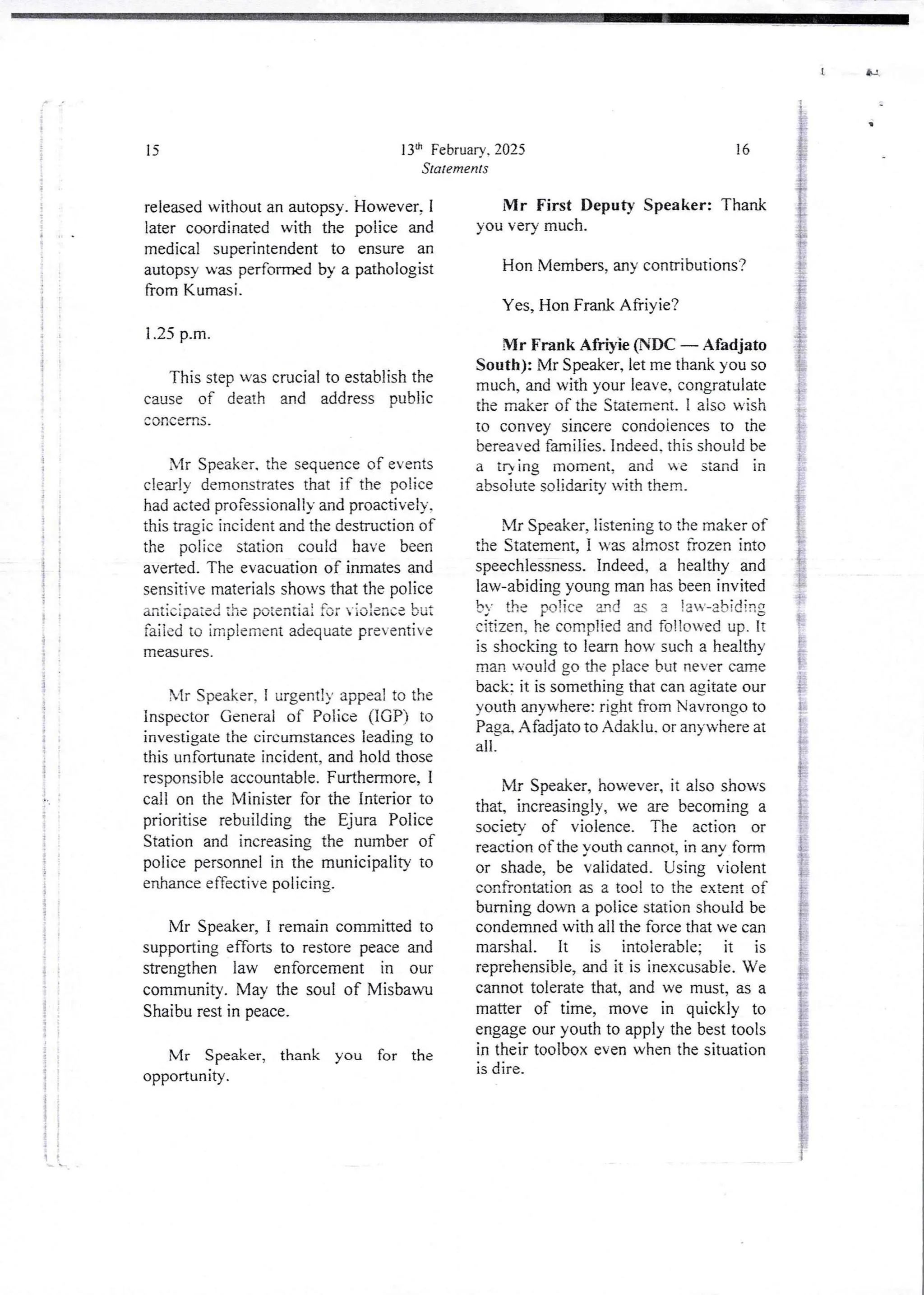 {
;
{
I
i
i
i
t
i
1+
;
!
i
i
4
+
1
;
i
!
}
;
ii
i I
f :
i
! i
i
i
t
i
34
ii I
7
I
!
!
i
I
i
:
;
1:
i
i
!
i
{;
! i
];
i
i
i
i
i
:?
i
!
i
i
i
;
13th FebruarY. 2025
Statements
15
released without an autopsy. However, I
later coordinated with the police and
medical superintendent to ensure an
autopsy was performed by a pathologist
from Kurnasi.
1.25 p.m.
This step was crucial to establish the
cause of death and address public
concefns
bIr Speaker. the sequence of events
clearly demonstrates that if the police
had acted professionally and proactively.
this tragjc incident and the destruction of
the police station could have been
averted_The evacuation of inmates and
sensitive materials shows that the police
anticip,lied the potential fo: v:o:ence but
failed to implement adequate preventi e
measures
Xlr Speaker, I urgent!)’ appea! to the
Inspector General of Police (IGP) to
investigate the circumstances leading to
this unfortunate incident, and hold those
responsible accountable. Furthermore,1
call on the Minister for the Interior to
prioritise rebuilding the Ejura Police
Station and increasing the number of
police personnel in the municipality to
enhance effective policing.
Mr Speaker, i remain committed to
supporting efforts to restore peace and
strengthen law enforcement in our
community. May the soul of Misbawu
Shaibu rest in peace,
Mr Speaker, thank you for the
opportunIty .
U
8
16
Mr First Deputy Speaker: Thank
you very much.
Hon Members, any contributions?
Yes, Hon Frank Afriyie?
Mr Frank Afrtyie (NDC – Afadjato
South): Mr Speaker, let me thank you so
much, and with your leave, congratulate
the maker of the Statement. I also wish
to convey sincere condoiences to the
bereaved families. Indeed. this should be
a tr) ing moment, and we stand in
absolute solidarity with them_
Mr Speaker, listening to the maker of
the Statement. I was almost frozen into
speechlessness. Indeed, a healthy and
law-abidingyoung man has been invited
by the oo lice 3nd u 3 ta;-abid irt:
cit{zen,he complied and fo!!on,ed up. It
is shocking to learn how such a healthy
man would go the place but never came
back: it is somethingthat can agjtate our
youth anywhere:right from Navrongo to
Paga, Afadjatoto Adaklu, or anywhere at
all
;
Mr Speaker, however, it also shows
that, increasingly, we are becoming a
society of violence. The action or
reaction of the youth cannot, in any form
or shade, be validated. Using violent
confrontation as a too! to the extent of
burning down a police station should be
condemned with all the force that we can
marshal. It is intolerable; it is
reprehensible,and it is inexcusable. We
cannot tolerate that, and we must, as a
matter of time, move in quickly to
engage our youth to apply the best tools
in their toolbox even when the situation
is dire.
 