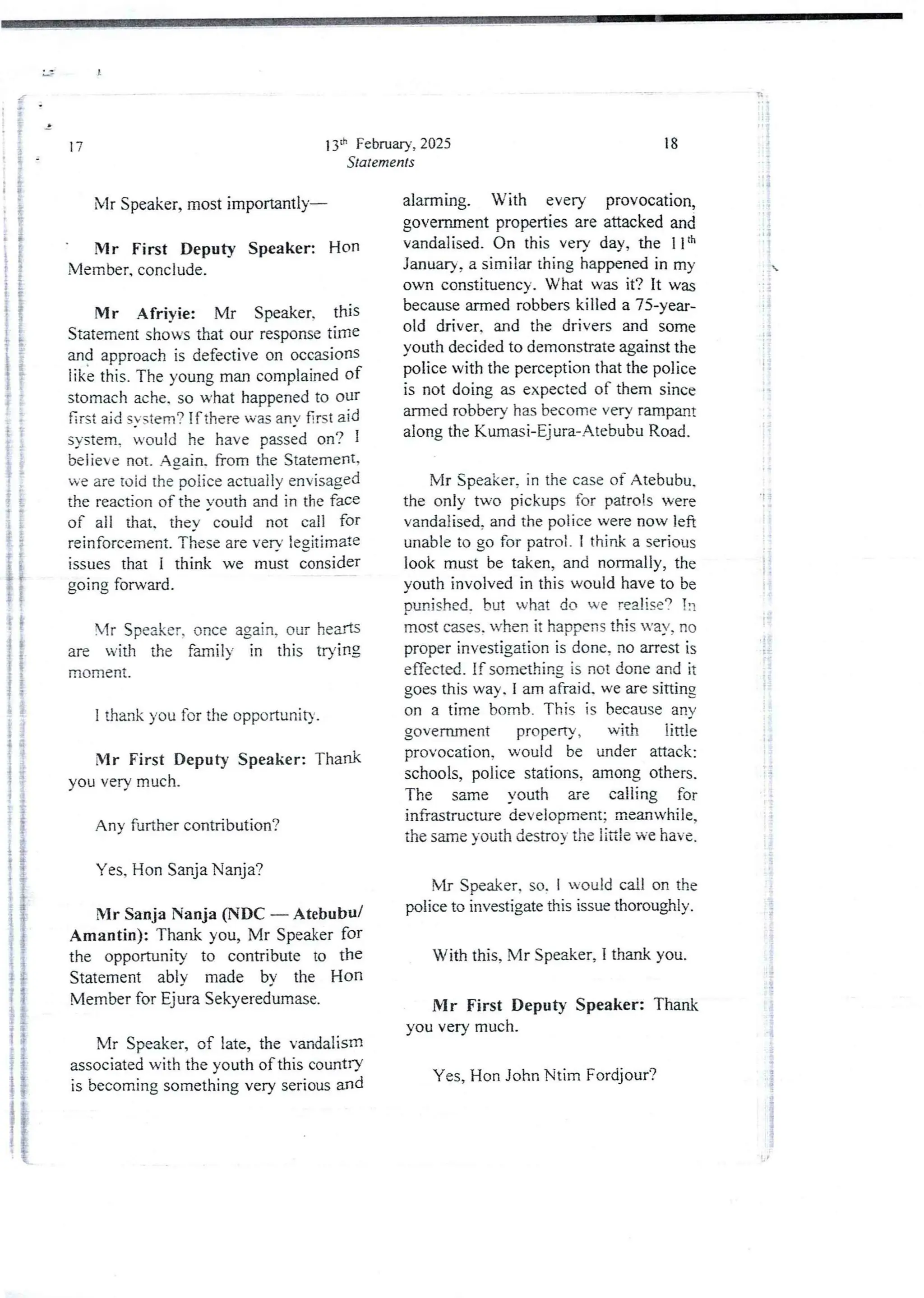 13il: February, 2025
Statements
17
Mr Speaker, most importantly–
Mr First Deputy Speaker: Hon
Member, conclude.
Mr Afrivie: Mr Speaker. this
Statement shows that our response time
and approach is defective on occasions
tike this, The young man complained of
stomach ache. so what happened to our
first aid SYstem? if there wm anv 6rst aid
system, iould he have passed on? I
believe not. Again. from the Statement.
we are 1,)id the poiice actually envisaged
the reaction of the vouth and in the face
of all that. they- could not call for
reinforcernent. These are verb’ legjtimate
issues that I think we must consider
going fOIward.
Mr Speaker, once again, our hearts
are with the farnil)’ in this trying
moment.
I thank you for the opportunity.
Mr First Deputy Speaker: Thank
you very much_
Any further contribution?
Yes, Hon Sanja Nanja?
Mr Sanja Nanja (NDC – Atebubu/
Amantin): Thank you, Mr Speaker for
the opportunity to contribute to the
Statement ably made by the Hon
Member for Ejura Sekyeredumase.
Mr Speaker, of late, the vandalism
associated with the youth of this countrY
is becomingsomethingvery serious and
18
alarming. With every provocation,
government properties are attackedand
vandalised_ On this very day, the llth
January, a similar thing happened in my
own constituency. What was it? it was
because armed robbers killed a 75-year-
old driver. and the drivers and some
youth decided to demonstrate against the
police with the perception that the police
is not doing as expected of them since
armed robbery has become very rampant
along the Kummi-Ejura-Atet>ubuRoad.
Mr Speaker, in the case of Atebubu.
the only two pickups for patrols were
vandalised, and the police were now left
unable to go for pahoi. I think a serious
look must be taken, and normally, the
youth involved in this would have to be
Dunished,but what do we realise? in
most cases. when it happens this way, no
proper investigation is done, no arrest is
effected. If somethingis not done and it
goes this way. I am afraid. we are sitting
on a time bomb. This is because any
government properry , with little
provocation, would be under attack:
schools, police stations, among others.
The same vouth ue calling for
infrastructure development; meanwhile,
the same youth destroy the little we have.
Mr Speaker. so. I Rould call on the
police to investigate this issue thoroughly.
With this, Mr Speaker, I thank you.
Mr First Deputy Speaker: Thank
you very much.
Yes, Hon John Ntim Fordjour?
R'
! !
ii
:?
ii!
:i
::i

: {
i
!!
ii
-t =
i
;
g.
BP
!
!
$
a
 