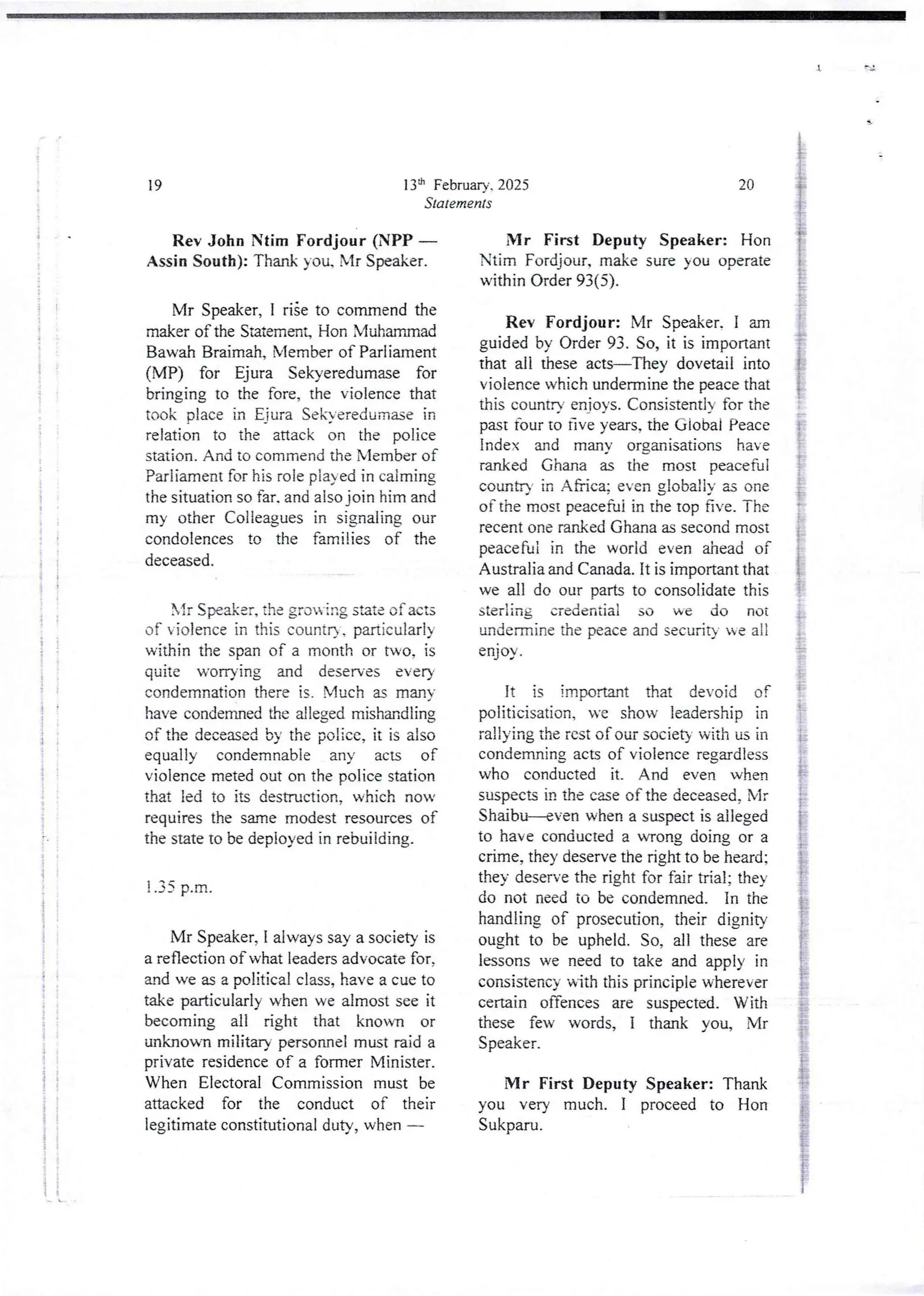+
;
+
i
I
i
i
I
l
(
Fr
i
;
i
I
I
t
:
i
i
I
i
i
i
:
;
i
I
i
I
i
i
;
i
4
j
!
i
i
S
:
;
!!
!
:
i
+ 3
t
i
i
i !
ii
ii
h L
;
j
i
13:h February. 2025
Statements
19
Rev John !tim Fordjour (NPP
Assin South): Thank you, Mr Speaker.
Mr Speaker, I riie to commend the
maker of the Statement, Hon Muhammad
Bawah Brairrlah,Member of Parliament
(MP) for Ejura Sekyeredumase for
bringing to the fore, the violence that
took place in Eiura Sekyeredumasein
relation to the attack on the police
station.And to commend the Member of
Parliament for his role played in calming
the situation so far. and also join him and
my other Colleagues in signaling our
condolencesto the families of the
deceased.
lr Speaker,the gro- ing sata of acts
of violence in this countr) , particularly
within the span of a month or two, is
quite worrying and deserves every
condemnation there is. Much as many
have condemned the alleged mishandIing
of the deceased by the police, it is also
equally condemnable any acts of
violence meted out on the police station
that ied to its destruction, which nov
requires the same modest resources of
the state to be deployed in rebuilding.
! .35 p.m.
Mr Speaker, I always say a society is
a reflection of what leaders advocate for.
and we as a political class, have a cue to
take puticularly when we almost see it
becoming all right that known or
unknown military personnel must raid a
private residence of a former Minister.
When Electoral Commission must be
attacked for the conduct of their
legitimate constitutional duty, when –
20
Mr First Deputy Speaker: Hon
Ntim Fordjour. make sure you operate
within Order 93(5).
Rev Fordjour: Mr Speaker. I am
guided by Order 93. So, it is important
that all these acts–They dovetail into
violence which undermine the peace that
this countr' enioys. Consistentlyfor the
past four to five years, the Giobai Peace
index and many organisations have
ranked Ghana as the most peaceful
countrY in A Rica: even gjobaljy as one
of the most peaceful in the top five. The
recent one ranked Ghana as second most
peaceful in the world even ahead of
Australia and Canada. It is important that
we all do our parts to consolidatethis
sterling credential so we do not
undermine the peace and security we all
enjoy .
it is important that devoid of
politicisation, we show leadership in
rallying the rest of our society with us in
condemning acts of violence regardless
who conducted it. And even when
suspects in the case of the deceased, Mr
Shaibu–even when a suspect is aileged
to have conducted a wrong doing or a
crime, they deserve the right to be heard;
they deserve the right for fair trial; they
do not need to be condemned. In the
handling of prosecution, their dignity
ought to be upheld. So, all these are
lessons we need to take and apply in
consistency with this principle wherever
certain orTencesare suspected. With
these few words, I thank you, Mr
Speaker.
Mr First Deputy Speaker: Thank
you very much. I proceed to Hon
Sukparu.
 