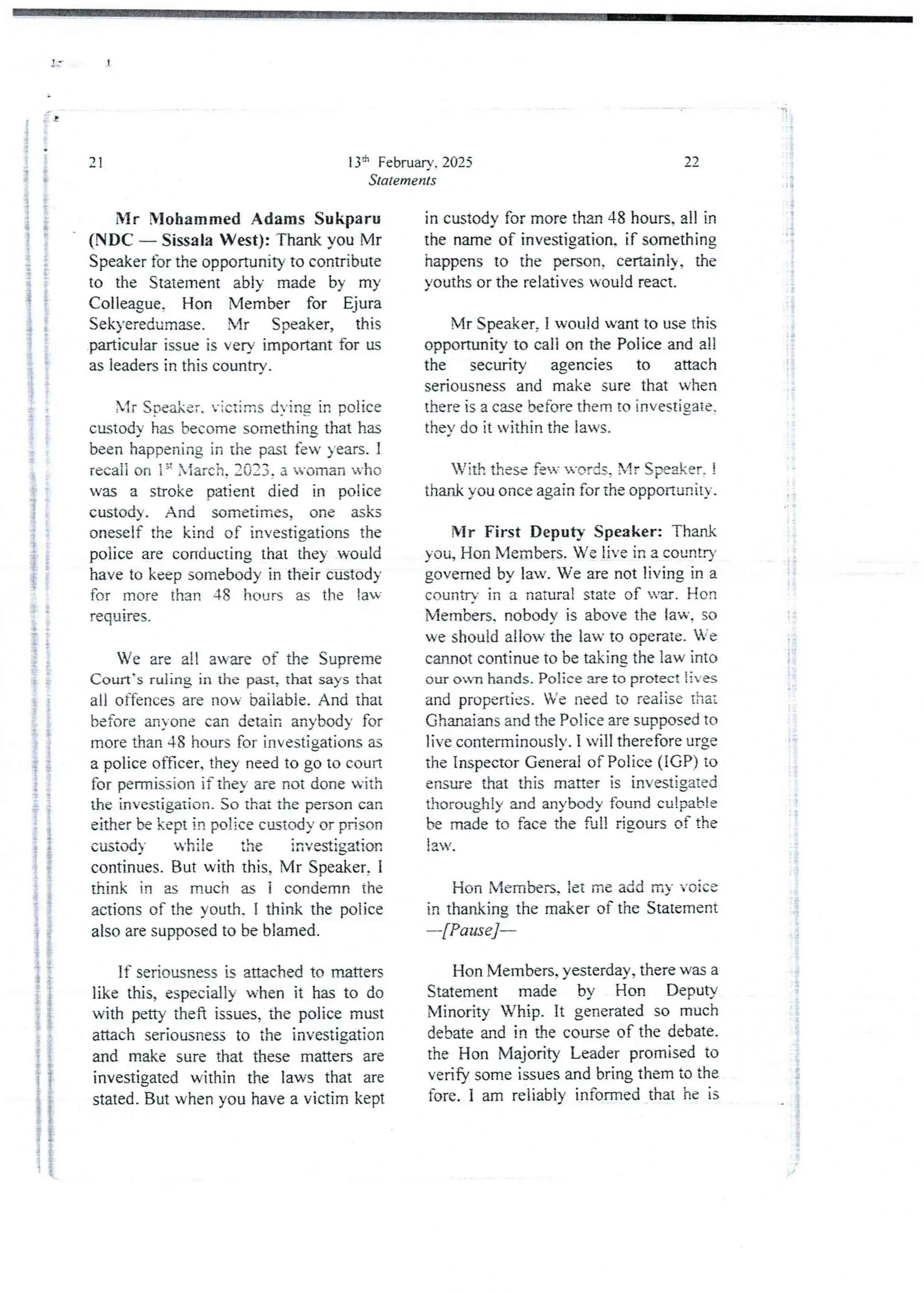 !
0
13th February. 2025
Statements
21
Mr NIohamrned Adams Sukparu
(NDC – SissalaWest): Thank you Mr
Speaker for the opportunityto contribute
to the Statement ably made by my
Colleague. Hon Member for Ejura
Sekyeredumase. Mr Speaker, this
particular issue is very important for us
as leaders in this country.
Mr Srleake r. victims dvine in police
custody has become something that has
been happening in the past few years. I
recaii on ig Xiarch. :033. a woman ’ho
was a stroke patient died in police
custody. And sometimes,one asks
oneself the kind of investjgations the
police are conducting that the) would
have to keep somebody in their custod}
for more than 48 hours as the la
requIres.
t
i
}
i
i
i
ii
We are all aware of the Supreme
Court's ruling in the past, that says that
all offencesare now bailabie. And that
before anyone can detain anybody for
more than 48 hours for investjgations as
a police officer. they need to go to coun
for permission if they are not done with
the investigation. So that the person can
either be kept in police ctutody or prison
custody while the investigation
continues. But with this, Mr Speaker, I
think in as much as i condemn the
actions of the youth. I think the police
also are supposed to be blamed.
If seriousness is attached to matters
like this, especially when it has to do
with petty theft issues, the police must
attach seriousness to the investjgation
and make sure that these matters are
investigated within the laws that are
stated. But when you have a victim kept
a ! i
!!
i
;;11}
,i!
!
'!
::
;i
i:
22
in custody for more than 48 hours. all in
the name of investjgation. if something
happens to the person. certainl), the
youths or the relatives would react.
Mr Speaker, I would want to use this
opportunity to call on the Police and all
the security agencies to attach
seriousness and make sure that when
there is a case before them to investjgate,
they do it within the laws.
With these fen- u-c,rds. Xlr Speaker. !
thar& you once again for the opponurlity.
Mr First Deputy Speaker: Thank
you, Hon Members. We live in a countD’
governed by law. We are not living in a
countr' in a natural state of var. Hon
Members. nobody is above the law, so
we should allow the law to operate. e
cannot continue to be taking the law into
our own hands. Police are to protect lives
and properties. Ve need to realise that
Ghanaians and the Police are supposed to
live conterminouslv.I will therefore urge
the Inspector General of Police (IGP) to
ensure that this matter is investigated
thoroughly and anybody found culpab ie
be made to face the full rjgours of the
lav.
:
If
!
I
Hon Members, iet me add my voice
in thanking the maker of the Statement
–[Pause]–
Hon Members. yesterday,there was a
Statement made by Hon Deputy
Minority Whip. It generatedso much
debate and in ale course of the debate.
the Hon Majority Leader promised to
verify some issues and bring them to the
fore. I am reliably informed that he is
:
!
&
r
)
 