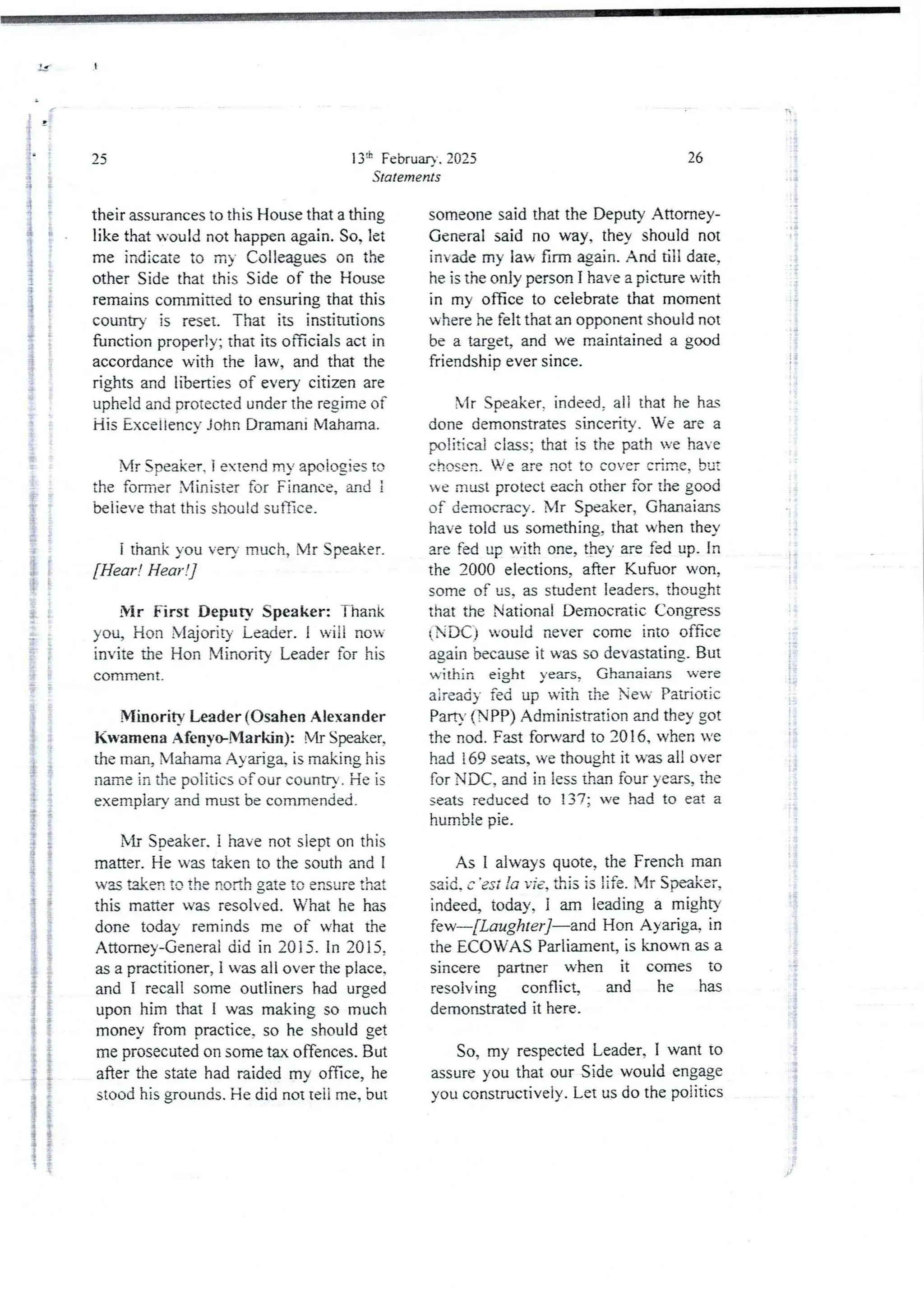 i
}
i
25
their assurances to this House that a thing
like that would not happen again. So, let
me indicate to my Colleagues on the
other Side that this Side of the House
remains committed to ensuring that this
country is reset. That its institutions
function properly; that its officials act in
accordancewith the law, and that the
rights and liberties of every citizen are
upheld and protected under the regime of
His Excellency John Dramani Mahama.
i
i
$
in
i
i
!
i
g
t
i
i
i
I
I
i
13:h February. 2025
Statements
Mr Speaker. i extend my apologies to
the former Minister for Finance, and i
believe that this shouldsutlice.
i thank you very much, Mr Speaker.
[Hear! Hear !]
Mr First Deputy Speaker: Thank
you, Hon Majority Leader. I will no'
invite the Hon Minority Leader for his
cowlrrlent .
Minority Leader (Osahen Alexander
Kwamena AfenyoMarkin): Mr Speaker.
the man, N'lahamaAyziga, is making his
name in the politics of our country . He is
exemplary and must be commended.
Mr Speaker. I have not sleDt on this
matter. He was taken to the south and i
was taken to the north gate to ensurethat
this matter was resolved. What he has
done today reminds me of what the
Attorney-Generaidid in 2015. In 2015
as a practitioner, I was all over the place,
and I recall some outliners had urged
upon him that I was making so much
money from practice. so he should get
me prosecuted on some tax offences. But
after the state had raided my office, he
stood his grounds. He did not teli me, but
T.
. ii
Bi
I
i
i
i
i
:{
i
i;
26
someone said that the Deputy Attorney-
General said no way, they should not
invademy law firm Bain. And till date,
he is the only person I have a picture with
in my office to celebrate that moment
where he felt that an opponent should not
be a target, and we maintained a good
friendship ever since.
Mr Speaker, indeed, all that he ha
done demonstrates sincerity. We are a
politicai class; that is the path we have
chosen. B’e are not to cover CFlme, but
e rlrust protect each other for the good
of democracy, Mr Speaker, Ghanaians
have told us something. that when they
are fed up with one, they me fed up. In
the 2000 elections, after Kufuor won,
some of us, as student leaders. thou at
that the National Democratic Congress
(NDC) would never come into office
again because it was so devastating. But
within eight years, Ghanaians were
aiready fed up with the New Patriotic
Parry (NPP) Administration and they got
the nod. Fast forward to 2016, when we
had !69 seats,we thought it was all over
for NDC, and in less than four years, the
seats reduced to 137; we had to eat a
humble pie.
;
!!
As I always quote, the French man
said, c ’ est ;a Tie, this is !ife. Mr Spe'ikeF,
indeed today, I am leading a mighty
[ew–[Laughter ]–and Hon Ayarig% in
the ECOWAS Parliament, is known as a
sincere partner when it comes to
resolving conflict and he has
demonstrated it here.
So, my respected Leader, I want to
assure you that our Side would engage
you constructively.Let us do the politics
 