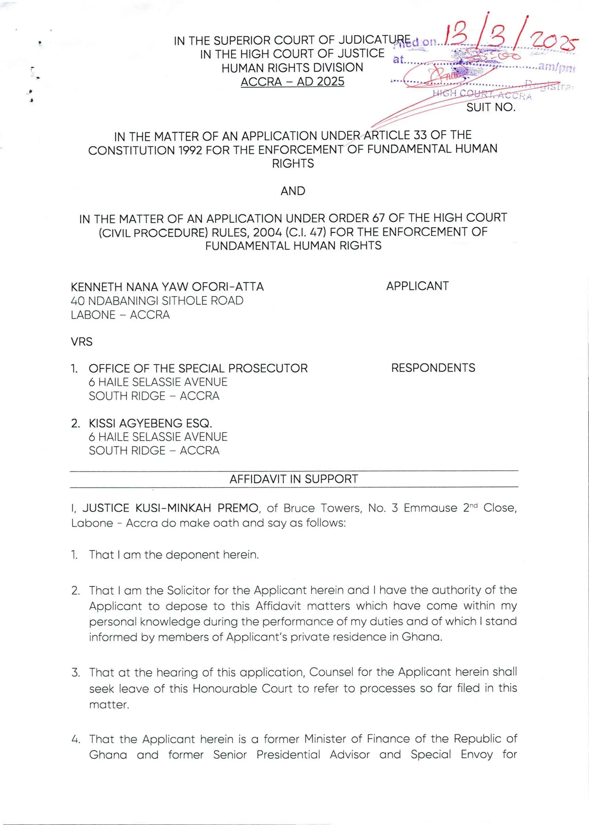:§l:(EXt4FT:+i
+r&WaR
P
IN THE MATTER OF AN APPLICATIONUNDER ARTICLE 33 OF THE
CONSTITUTION 1992 FOR THE ENFORCEMENT OF FUNDAMENTAL HUMAN
RIGHTS
AND
IN THE MATTER OF AN APPLICATION UNDER ORDER 67 OF THE HIGH COURT
(CIVIL PROCEDURE)RULES. 2004 (C.1. 47) FOR THE ENFORCEMENT OF
FUNDAMENTAL HUMAN RIGHTS
KENNETH NANA YAW OFORI–ATTA
40 NDABANINGI SITHOLE ROAD
LABONE – ACCRA
APPLICANT
VRS
1. OFFICE OF THE SPECIAL PROSECUTOR
6 HAILE SELASSIE AVENUE
SOUTH RIDGE – ACCRA
RESPONDENTS
2. KISSI AGYEBENG ESQ
6 HAILE SELASSIE AVENUE
SOUTH RIDGE – ACCRA
AFFIDAVIT IN SUPPORT
I, JUSTICE KUSI–MINKAHPREMO, of Bruce Towers, No. 3 Emmause 2-'’ Close,
Labone – Accra do make oath and say as follows:
1. That I am the deponent herein.
2 That I am the Solicitor for the Applicant herein and I have the authority of the
Applicant to depose to this Affidavit matters which have come within my
personal knowledge during the performance of my duties and of which I stand
informed by members of Applicant's private residence in Ghana.
3. That at the hearing of this application, Counsel for the Applicant herein shall
seek leave of this Honourable Court to refer to processes so far filed in this
matter
4. That the Applicant herein is a former Minister of Financeof the Republic of
Ghana and former Senior Presidential Advisor and Special Envoy for
 