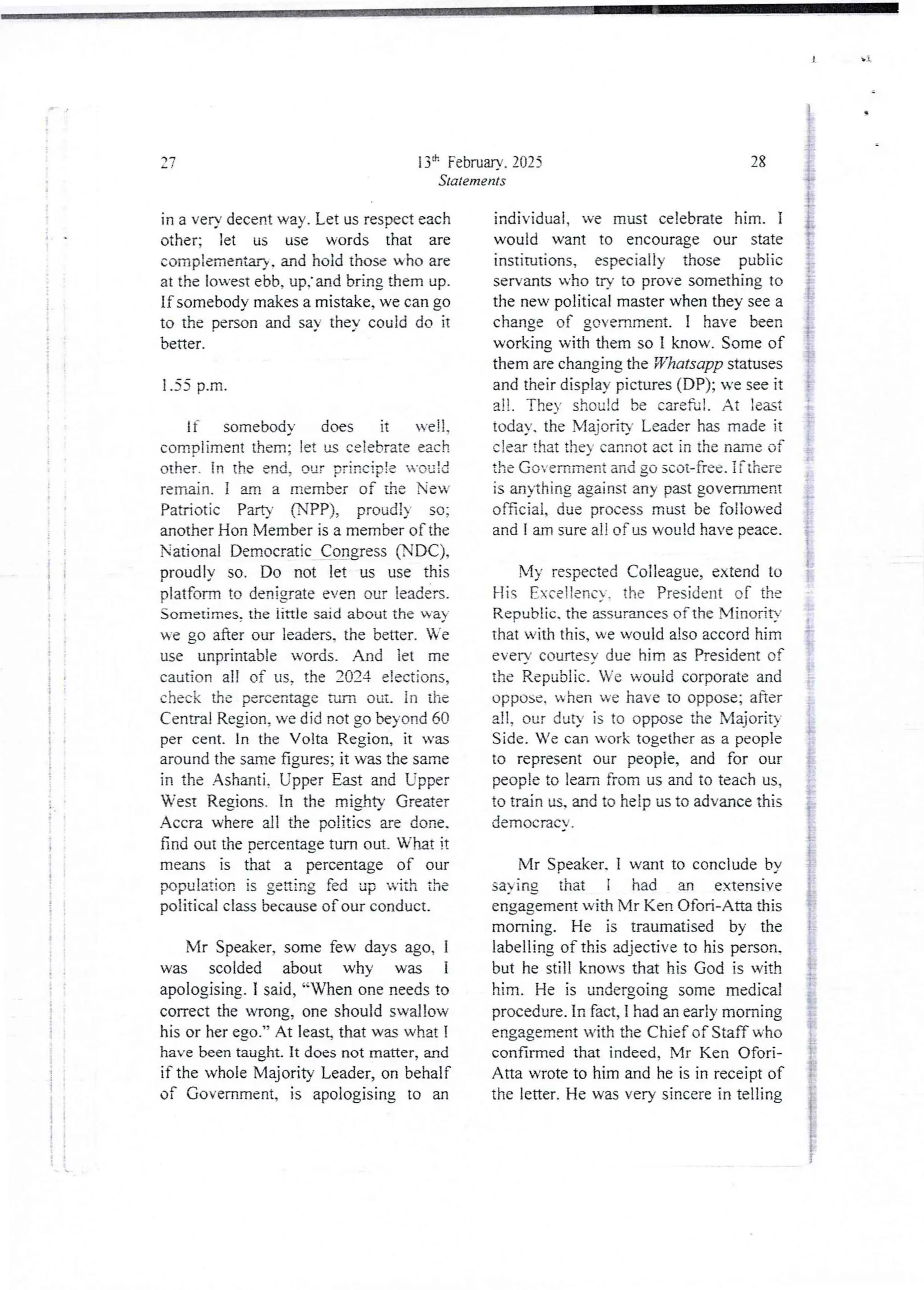 i
i
i
i!
i
I
+
i
:
i
;
i
i
;
i
{
!
:
i
! !
it
3 :
+!
! !
i
t :
+ k
13'h Februarv. 2025
Statements
aq
in a ven decent way. Let us res-)ecteach
other; let us use words that are
complementar}. and hoid those who are
at the lowest ebb, up.' and bring them up.
If somebody makes a mistake, we can go
to the person and say theY could do it
better.
1.55 p.m
If somebody does it veII,
comDliment them: let u celebrate each
other. In the end. our =rinc tDie u'c)c:d
remain. I am a member of the New
Patriotic Party (NPP), proud!) so;
another Hon Member is a member of the
National Democratic Congress (NDC),
proudly so. Do not let us use this
platform to den;grate even our leaders.
Sometimes.the iittle said about the way
we go after our leaders, the better. Ve
use unprintabie words. And let me
caution all of us. the 2024 elections,
check the percentageturn out. In the
Central Region, we did not go beyond 60
per cent. In the Volta Region, it was
around the same figures; it was the same
in the Ashanti, Upper East and Lipper
West Regjons. In the mjghty Greater
Accra where all the politics are done.
find out the Dercentage turn out. What it
means is that a percentage of our
population is getting fed up ul th the
political class becauseof our conduct_
Mr Speaker, some few days ago, 1
was scolded about why was 1
apologising.I said, “When one needs to
correct the wrong, one should swallow
his or her ego.” At least that wu what I
have been taught. It does not matter, and
if the whole Majority Leader, on behalf
of Government, is apologising to an
28
individual. we must celebrate him. I
would want to encourage our state
institutions, especially those public
servants who try to prove something to
the new political master when they see a
change of government. I have been
working with them so I know. Some of
them are changing the Whatsapp statuses
and their display pictures (DP); n’e see it
all , TheY should be careful , At :eat
today. the Majority Leader has made it
clear that theY cannot act in the name of
the Go emment and go scot-free. if there
is anythingagainst any past government
official, due process must be followed
and I am sure a!! of us would have peace.
: n
My respected Colleague, extend to
His Eceltenc'. the President of the
Republic. the assurances of the MinoriF
that with this, we would also accord him
everY courtesy due him a President of
the Republic. Ve would corporate and
oppose, when we have to oppose; after
a11, our duty is to oppose the Majoriq
Side. Ve can work together as a people
to represent our people, and for our
people to lean from us and to teach us,
to train us, and to help us to advance this
democracY-.
$
i
§
Mr Speaker. I want to conclude by
sa ing that i had an extensive
engagement with Mr Ken Ofori-Atta this
morning. He is traumatised by the
labelling of this adjective to his person.
but he still knows that his God is with
him. He is undergoing some medical
procedure. In fact, I had an early morning
engagement with the Chief of Staff who
confirmed that indeed, Mr Ken Ofori-
Ana wrote to him and he is in receipt of
the letter. He was very sincere in telling
 