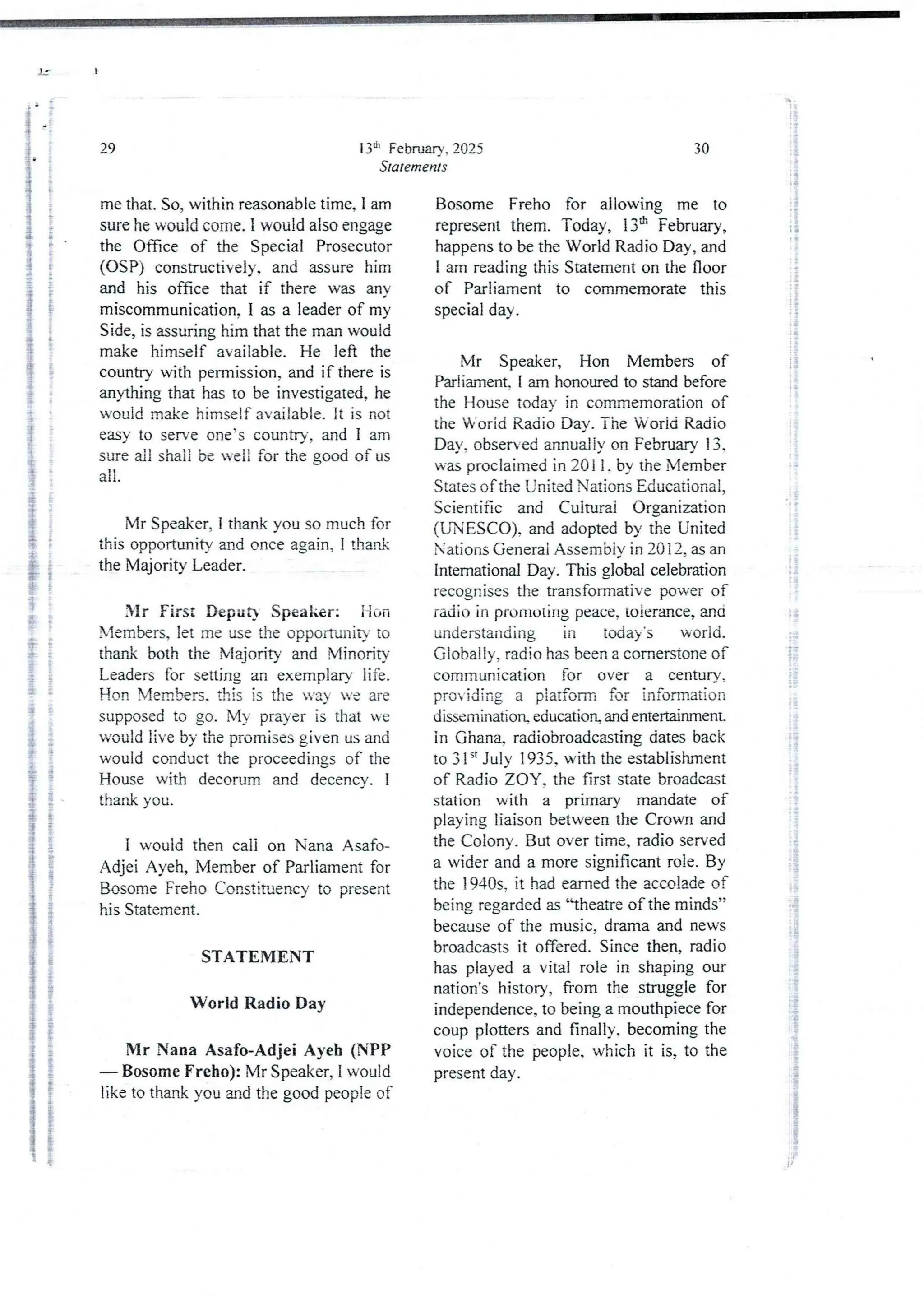13th February. 2025
Statements
29
me that. So, within reasonable time, I am
sure he would come. I would also engage
the Once of the Special Prosecutor
(OSP) constructively. and assure him
and his office that if there was any
miscommunication.1 as a leader of mv
Side, is assuring him that the man would
make himself available. He left the
country with permission, and if there is
anything that has to be investigated,he
would make himself available. It is not
easy to serve one’s country, and I am
sure all shali be well for the good of us
all
Mr Speaker, I thank you so much for
this opportunity and once again, I thank
the Majority Leader.
Mr First Deput} Speaker: ilan
Members, let me use the opportunity to
thank both the Majority and Minority
Leaders for setting an exemplary life.
Hon Members. this is the va ye are
supposed to go. My prayer is that bye
would live by the promises given us and
would conduct the proceedings of the
House with decorum and decencv. I
thank you.
I would then cali on Nana Asafo-
Adjei Ayeh, Member of Parliament for
Bosome Freho Constituency to present
his Statement.
STATEMENT
World Radio Day
Mr Nana Asafo-Adjei Ayeb (NPP
– Bosome Freho): Mr Speaker, 1 would
like to thank you and the good people of
30
Bosome Freho for allowing me to
representthem. Today, 13th February,
happens to be the World Radio Day, and
I am reading this Statement on the floor
of Parliament to commemorate this
special day.
Mr Speaker, Hon Members of
Parliament. i am honotued to stand before
the House today in commemorationof
the Worid Radio Day. The Worid Radio
Day. observed annualjy on FebnIary 13.
was proclaimed in 2011. by the Member
States of the United Nations Educational,
Scientific and Culturai Organization
(UNESCO). and adopted by the United
Nations General Assembly in 20 12, as an
Intemational Day. This global celebration
recognises the transformative power of
radio in pruIIlulirlg peace, toierance, and
understanding in today's world.
Globaljy, radio has been a cornerstone of
communication for over a century,
providing a piatform for information
dissemination education and entertainment_
in Ghana. radiobroadcasting dates back
to 31 “ July 1935, with the establishment
of Radio ZOY, the first state broadcast
station with a primary mandate of
playing liaison between the Crown and
the Colony. But over time, radio served
a wider and a more significant role. By
the 1940s. it had earned the accolade of
being regarded as “theatre of the minds”
because of the music, drama and news
broadcastsit offered. Since then, radio
has played a vital role in shaping our
nation's history, from the struggle for
independence, to being a mouthpiece for
coup plotters and finally, becoming the
voice of the people, which it is, to the
present day .
1 :
ii
;{
; +
;;;
! !
;i
i
;
i
+3
iI
i
ii
;1
i
g
i
?
:1
li
ig
:
i
: g
]
:i
 