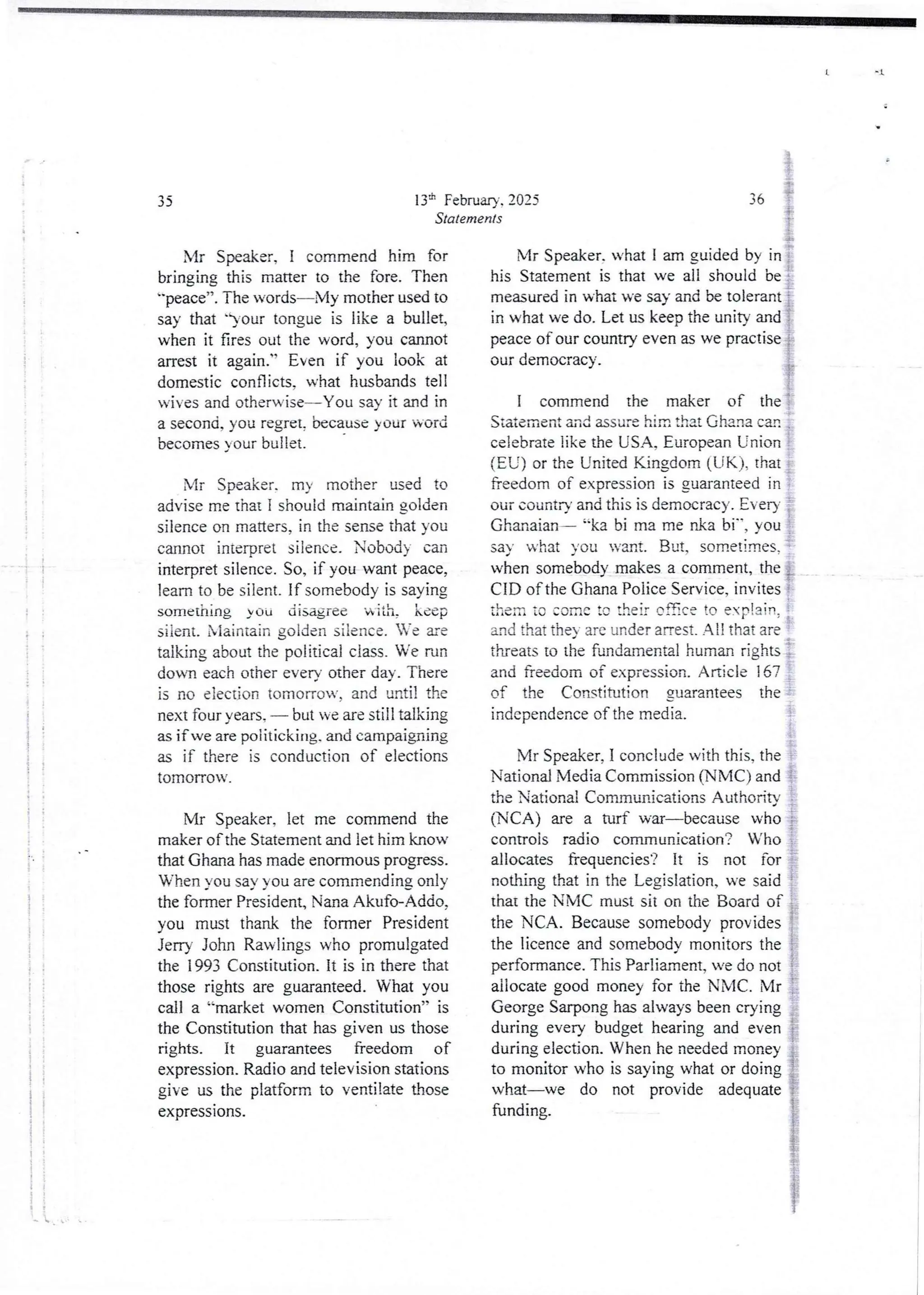 U 1
1
4
i
i
;
!!
: T :
i' ;
I
!!
1;
!
i
t
ii
li
i
I
} }
1 !
i
I
! !
ii
'. '
i
136 February. 2025
Statements
Mr Speaker, I commend him for
bringing this matter to the fore. Then
"peace”.TIle words–My mother used to
say that ')-our tongue is like a bullet,
when it fires out the word, you cannot
arrest it again." Even if you look at
domestic conflicts. what husbands tell
wives and otherwise–You say it and in
a second, you tegret, because your word
becomes your bullet.
Mr Speaker. my mother used to
advise me thai I should maintain golden
silence on matters, in the sensethat you
cannot interpret silence. Nobody can
interpret silence. So, if you want peace,
learn to be silent. If somebody is saying
something yOu disagfee Ri th, keep
siient. Niaintain golden silence. Ve are
talking about the political class. We run
down each other every other day. There
is no election tomorrow, and until the
next four years, – but we are still talking
as if we are poiitickirrg. and campaigning
as if there is conduction of elections
tomorrow.
Mr Speaker, let me commend the
maker of the Statement and let him know
that Ghana has made enormous progress.
When you say you are commending only
the former President, Nana Akufo-Ad(io,
you must thank the former President
Jerry John Rawlings who promulgated
the 1993 Constitution. It is in there that
those rights are guaranteed. What you
call a “market women Constitution” is
the Constitution that has given us those
rights. it guarantees freedom of
expression.Radio and television stations
give us the platform to ventilate those
expressIons.
4
i'
11n
{'
36
i:
Mr Speaker. what I am guided by in :
his Statement is that we all should be ;
measured in what we say and be tolerant i
in what we do. Let us keep the unity and }
peace of our country even as we practise i
our democracy.
i
I commend the maker of the :
Siatement and assure hirn that Ghana carl
celebrate like the USA, European Union
(EU) or the United Kingdom (UK), that :
freedom of expression is guaranteed in
our countD’ and this is democracy. Ever),
Ghanaian– “ka bi ma me nka bi", you
say what you want. But, sometimes,=
when somebody makesa comment, the i
CID of the Ghana Police Service, invites i
{hen :o come !o !heir of5ce to explain:
and that the- are under arrest. All that are
t
threats to the fundamental human rights :
and freedom of expression. Article 167
of the Constitution guarantees the
independence of the media.
Mr Speaker, I conclude with this, the
National Media Commission (NMC) and ;
the National Communications Authority
(NCA) are a turf war becausewho !
controls radio communication? Who
allocates frequencies? it is not for
nothing that in the Legislation, we said :
that th; NMC must siion the Board of :
the NCA. Because somebody provides
the licence and somebody monitors the
performance.This Parliament, we do not
allocate good money for the NMC. Mr :
George Sarpong has always been crying
during every budget hearing and even
during election. When he needed money
to monitor who is saying what or doing ?
what–we do not provide adequate i
funding. }
j
i
 