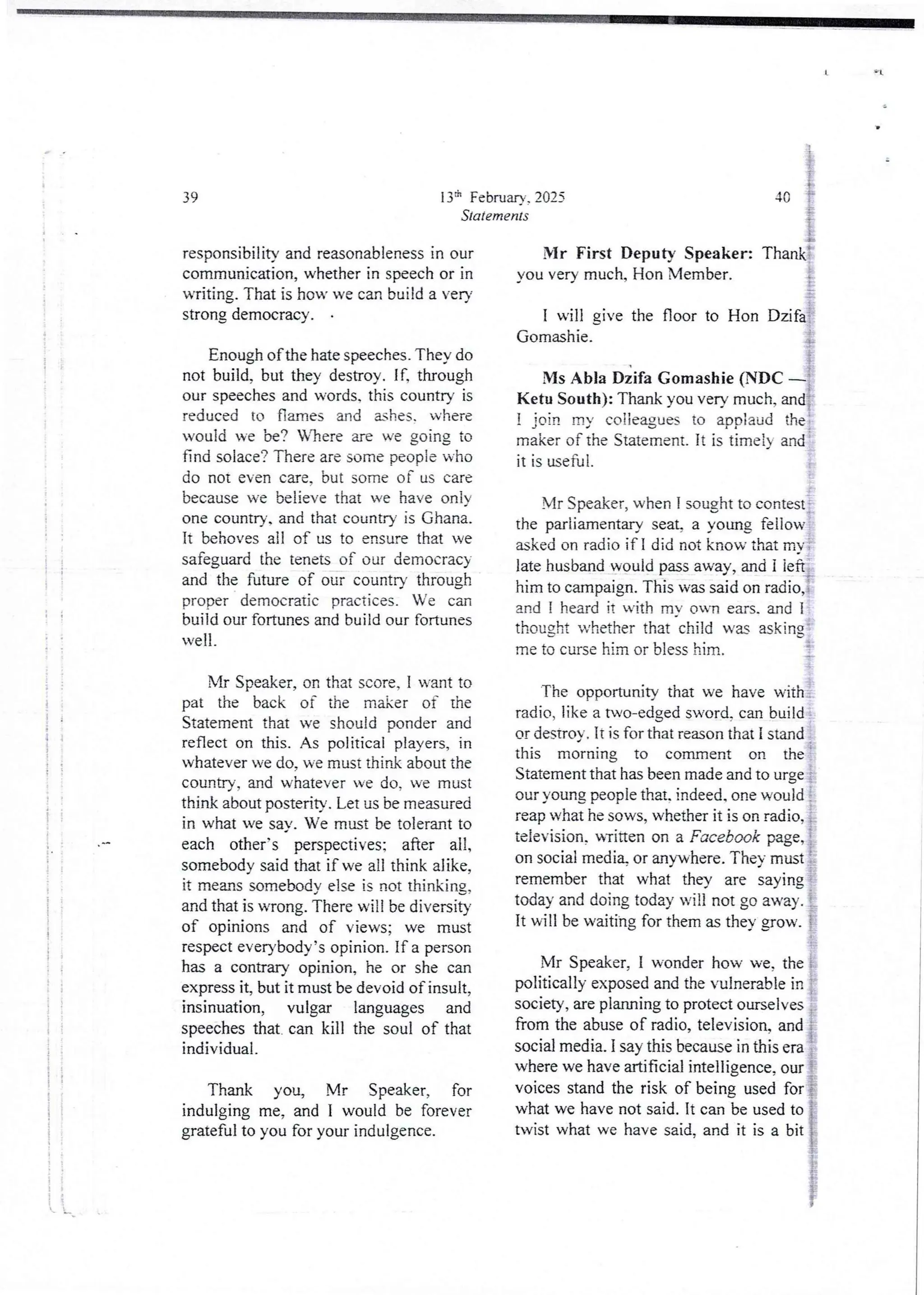 ! !
!!
; '
41
i
! :
i !
! 1
!!
i
i
i e
I
]
!
!
i
i
+
i
}
}
i
i
i
i
i
i
138 February. 2025
Statements
39
responsibility and reasonableness in our
communication,whether in speech or in
writing. That is how we can build a very
strong democracy .
Enough of the hate speeches. They do
not build, but they destroy. If, through
our speeches and words. this country is
reduced to flames and ashes. where
would we be? Wlrere are we going to
find solace? There are some people who
do not even care. but some of us care
because we believe that we have onjy
one country. and that country is Ghana.
It behavesall of us to ensure that we
safeguardthe tenets of our democrac}
and the future of our country through
proper democratic practices. We can
build our fortunes and build our fortunes
well_
VIr Speaker, on that score, I want to
pat the back of the maker of the
Statement that we should ponder and
reflect on this. As political players, in
whatever we do, we must think about the
country, and whatever ve do. we must
think about posterity. Let us be measured
in what we sav. We must be tolerant to
each other's perspectives:after all,
somebodysaid that if we all think alike,
it rneu'!s somebody else is not thinking.
and that is wrong. There will be diversity
of opinions and of views; we must
respect everybody’sopinion. If a person
has a contrary opinion, he or she can
express it, but it must be devoidof insult,
insinuation, vulgar languages and
speeches that. can kill the soul of that
individual,
Thank you, Mr Speaker, for
indulging me, and I would be forever
grateful to you for your indulgence.
1
i}
i
40 f
r i
i
Mr First Deputy Speaker: Thankt
you very much. Hon Member. ;
I will give the floor to Hon Dzifa
Gomashie. i+
Ms Abla Dzifa Gomashie (NDC –
Ketu South): Thank you verv much, andi
! join my colleagues to applaud the
maker of the Statement. It is timejy and
it is useful.
Mr Speaker, when I sought to contest :
the parliamentary seab a young fellow
asked on radio if I did not know that mY .
late husband would pass away, and i left
him to campaign. This was said on radio,
and I heard it with mY own ears. and 1
thought whether that child wu asking'
me to curse him or bless him. i
The opportunity that we have with .
radio, like a two-edged sword,can build
or destroy. It is for that reason that I stand
this morning to comment on the
Statement that has been made and to urge ;
our young people that. indeed. one would
reap what he sows, whether it is on radio, 1
television, UTiaenon a Facebook page, i
on social medi% or anywhere.They must :.
remember that what they are saying
today and doing today will not go away. i
It will be waiting for them as they grow. !
Mr Speaker, I wonder how we, the
politically exposed and the vulnerable in
society, are planning to protect ourselves
from the abuse of radio, television. and
social media. I say this because in this era
where we have artificial intelligence, our I
voices stand the risk of being used for {
what we have not said. It can be used to i
twist what we have said, and it is a bit ]
 