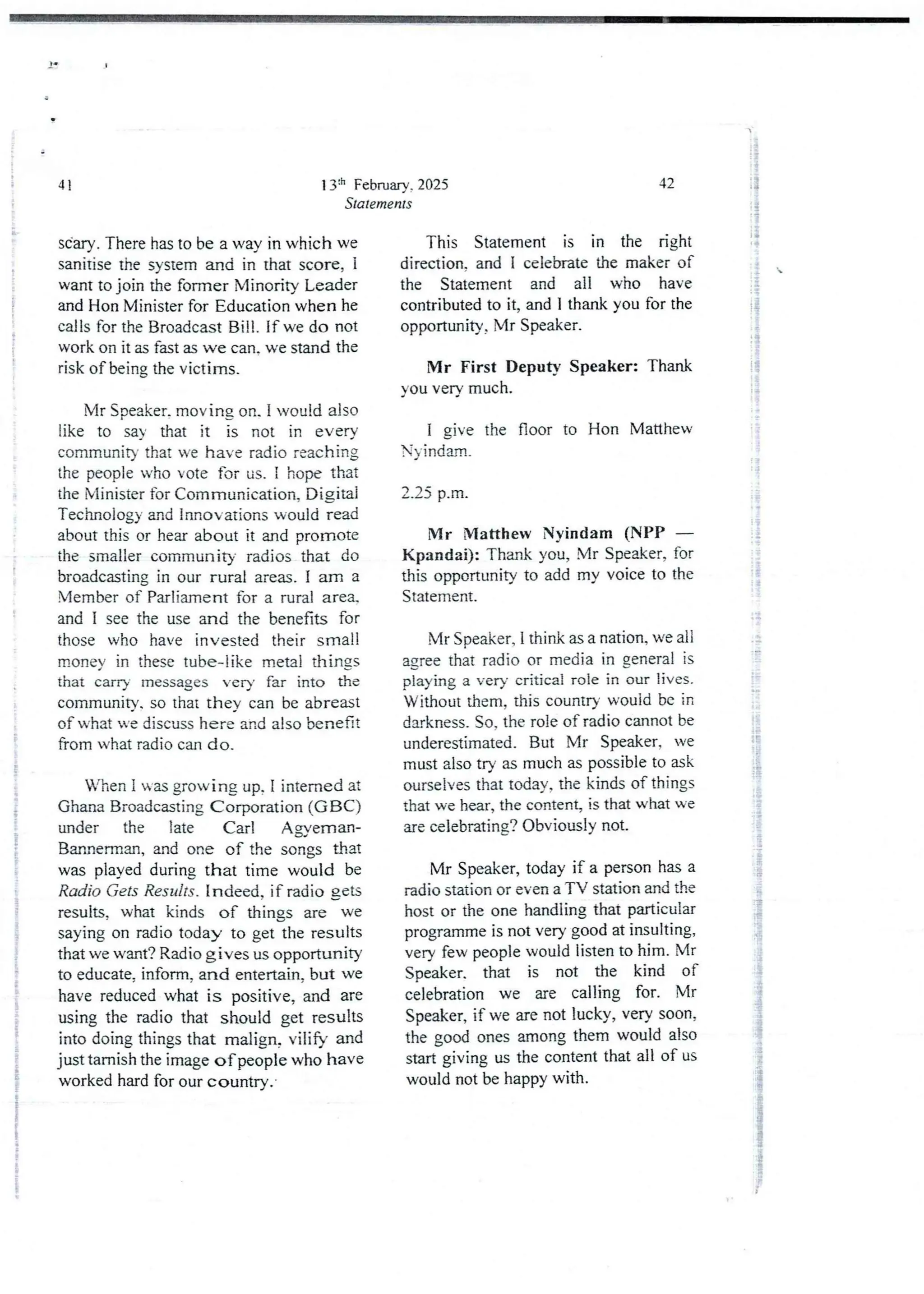 13:t' Februarv. 2025
Statements
41
sCary. There has to be a way in which we
sanitise the system and in that score, i
want to join the former Minority Leader
and Hon Minister for Education when he
calls for the Broadcast Bill. If we do not
work on it as fast as we can. we stand the
risk of being the victims.
Mr Speaker, moving on. I would also
like to say that it is not in every
community that we have radio reaching
the people who vote for us, I hope that
the Minister for Communication. Djgjtal
Technologyand Innovations would read
about this or hear about it and promote
the smaller community radios that do
broadcasting in our rural areas. I am a
Member of Parliament for a rural area,
and I see the use and the benefits for
those who have invested their small
morIev in these tube-like metal things
that carrY messages very far into the
community. so that they can be abreast
of what He discuss here and also benefit
from what radio can do,
When i was growing up, I interned at
Ghana Broadcasting Corporation (GBC)
under the late Carl A gverrlan-
Bannerman,and one of the songs that
was played during that time would be
Radio Gets Results . indeed, if radio gets
results, what kinds of things are we
saying on radio today to get the results
that we want? Radio gives us opportunity
to educate, inform. and entertain, but we
have reducedwhat is positive, and are
using the radio that should get results
into doing things that malign, vilify and
just tarnish the image of people who have
worked hard for our country.
42
This Statement is in the right
direction. and 1 celebrate the maker of
the Statement and all who have
contributedto it, and I thank you for the
opportunity, Mr Speaker.
Mr First Deputy Speaker: Thank
you very much.
I give the floor to Hon Matthew
N)-indarr!.
2.25 p.m.
Mr Matthew Nyindam (NPP –
Kpandai): Thank you, Mr Speaker, for
this opportunity to add my voice to the
Statement.
Mr Speaker, 1 think as a nation, we all
agree that radio or media in general is
playing a very critical role in our lives.
Without them, this country would be in
darkness. So. the role of radio cannot be
underestimated. But Mr Speaker, we
must also try as much as possible to ask
ourselves that today. the kinds of things
that we hear, the content, is that what we
are celebrating? Obviously not-
Mr Speaker, today if a person has a
radio station or even a TV station and the
host or the one handling that particular
programme is not very good at insulting,
very few people would listen to him. Mr
Sped<er. that is not the kind of
celebration we are calling for. Mr
Speaker7 if we are not lucky, very soon,
the good ones among them would also
start giving us the content that all of us
would not be happy with.
l
;i
;i
'!
i
i
!
I
i
i
:i
: f
:i
i;
i
!
1
i
!
i+
i
i
;i
?
qi
I Ib
ii
{
LP
 