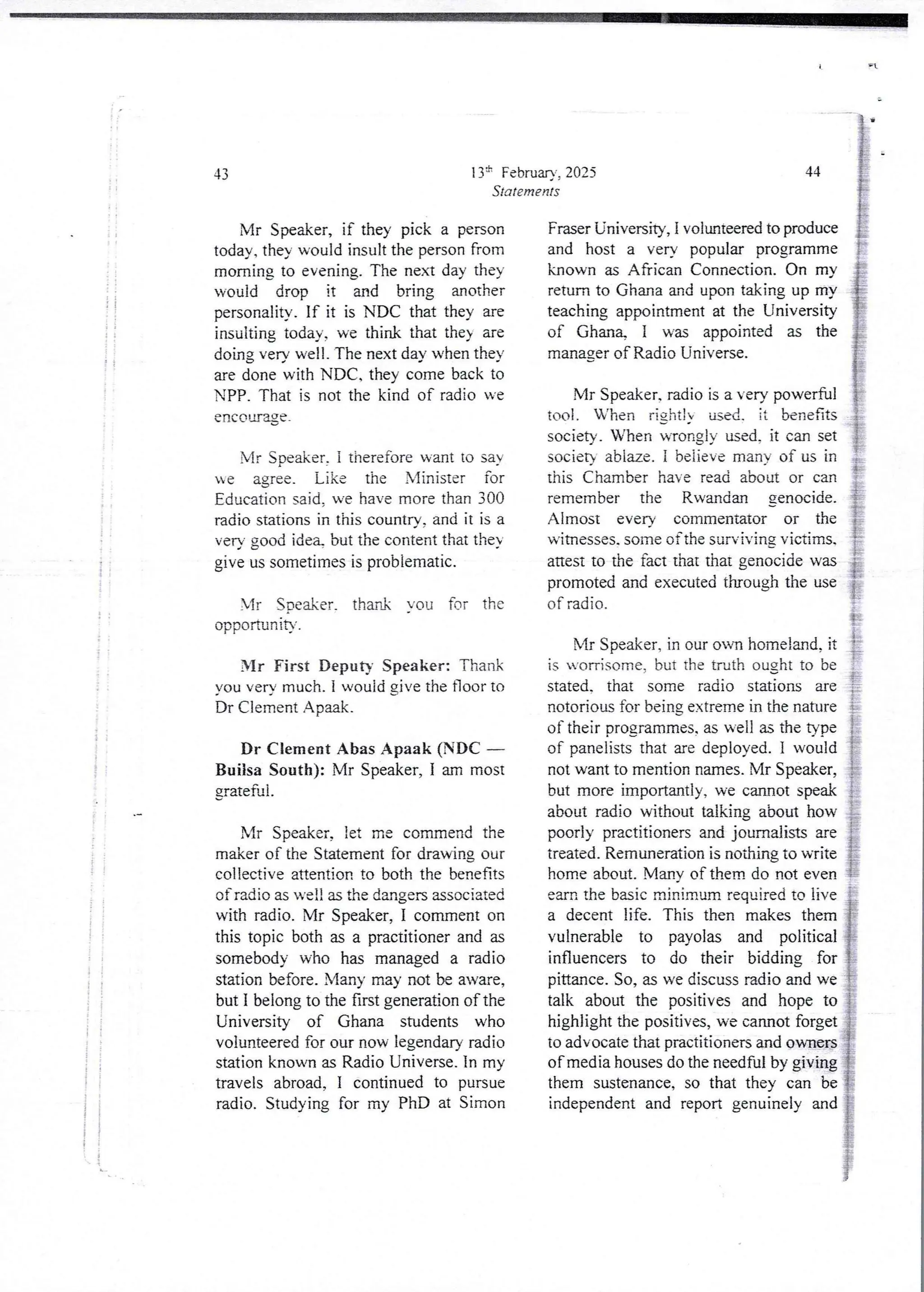 11
I i
I
i
! i
i
i
i
it
! !
ii
; i
i i
i i
i ;
! i
If
It
 i
43
Mr Speaker, if they pick a person
today. they would insult the person from
morning to evening. The next day they
would drop it and bring another
personality. If it is NDC that they are
insulting today, we think that the} are
doing verv well. The next day when they
are done with NDC. they come back to
NPP, That is not the kind of radio we
encQLJage-
Mr Speaker, i therefore want to say
be agree_ Like the Nlinister for
Education said. we have more than 300
radio stations in this country. and it is a
very good ide% but the content that the}
give us sometimes is problematic.
Mr Soeaker. thank You for the
opportunIty.
Mr First Deputy Speaker: Thank
,,ou very much. i would gjve the noor to
Dr Clement Apaak.
Dr Clement Abas Apaak (NDC –
Builsa South): Mr Speaker, I am most
grateful.
Mr Speaker, let me commend the
maker of the Statement for drawing our
collective attention to both the benefits
of radio as well as the dangers associated
with radio. Mr Speaker, 1 comment on
this topic both as a practitioner and as
somebody who has managed a radio
station before. Many may not be aware,
but I belong to the first generation of the
University of Ghana students who
volunteered for our now legendary radio
station known as Radio Universe. In my
travels abroad, I continued to pursue
radio. Studying for my PhD at Simon
136 February. 2025
Statements
44
Fraser University, I volunteered to produce
and host a very popular programme
brown as African Connection. On my
return to Ghana and upon taking up my
teaching appointment at the University
of (3han% I was appointed as the
manager of Radio Universe.
Mr Speaker. radio is a very powerful
tool. When rjghtjy used. it benefits
society. When wrongly used, it can set
societ ablaze. i beiieve many of us in
this Chamber have read about or can
remember the Rwandan genocide
Almost every commentator or the
witnesses. some of the surviving victims.
attest to the fact that that genocide was
promoted and executed through the use
of radio.
Mr Speaker. in our an homeland, it
is worrisome, but the truth ought to be
stated. that some radio stations are
notorious for being extreme in the nature
of their orogrammes.as well as the type
of paneliststhat are deployed. I would
not want to mention names. Mr Speaker,
but more importantly, we cannot speak
about radio without talking about how
poorly practitioners and journalists are
treated. Remunerationis nothing to write
home about. Many of them do not even
earn the basic minimum required to live
a decent life. This then makes them
vulnerable to payolas and political
influencers to do their bidding for
pittance. So, as we discuss radio and we
talk about the positives and hope to
highlight the positives, we cannot forget
to advocate that practitioners and owners
of media houses do the needful by giving
them sustenance, so that they can be
independentand report genuinely and
 