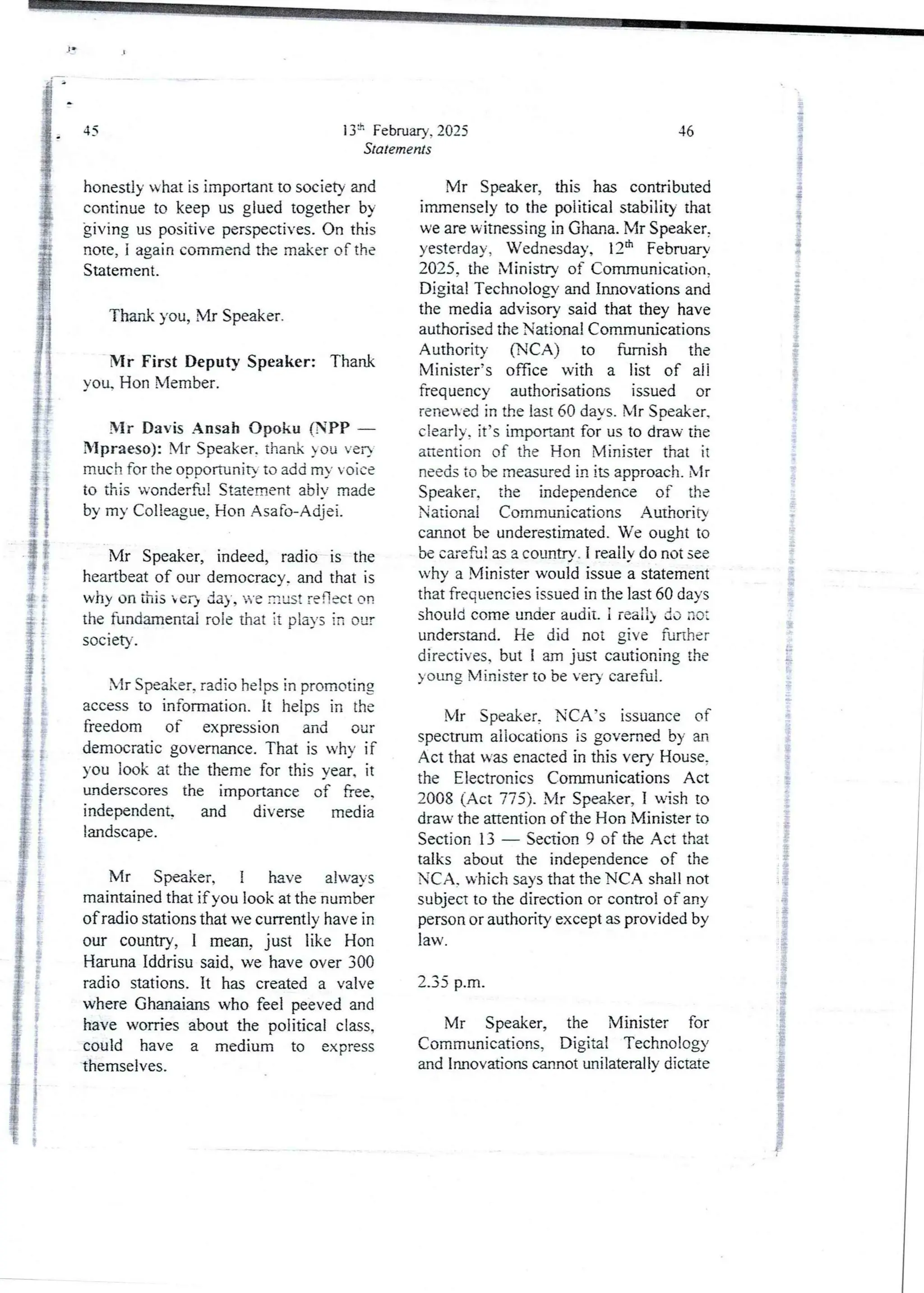 13=-' February, 2025
Statements
45
honestly what is important to society and
continue to keep us glued together by
giving us positive perspectives. On this
note, i again commend the maker of the
Statement.
Thank you, Mr Speaker.
Mr First Deputy Speaker: Thank
you. Hon Member.
Mr Davis Ansah opoku (SPP –
Mpraeso): Mr Speaker. thank ou yea
much for the opoortunit} to add my voice
to this wonderSJI Statement abiv made
by my Colleague, Hon Asafo-Adjei.
Mr Speaker, indeed, radio is the
heartbeat of our democracy.and that is
why on this her) day, u-e must reflect on
the fundamental role that it pia)’s in our
socIety.
Mr Speaker, radio helps in promoting
access to information. It helps in the
freedom of expression and our
democratic governance. That is why if
you look at the theme for this year. it
underscores the importarce of hee.
independent and diverse media
landscape.
Mr Speaker, i have always
maintained that if you look at the number
of radio stations that we currentlv have in
our country, I mean, just like Hon
Haruna Iddrisu said. we have over 300
radio stations. It has created a valve
where Ghanaians who feel peeved and
have worries about the political class,
could have a medium to express
themselves.
46
Mr Speaker, this has contributed
immenselyto the political stability that
we are witnessing in Ghana. Mr Speaker,
yesterday, Wednesday, 12th February
2025. the Nlinistrv of Comrnunication.
Digital Technologyand Innovations and
the media advisory said that they have
authorised the National Communications
Authority (NCA) to furnish the
Minister’s office with a list of ali
frequency authorisations issued or
renewed in the last 60 days, Mr Speaker.
clearly, it’s important for us to draw the
attention of the Hon Minister that it
needs to be measured in its approach, Mr
Speaker. the independence of the
National Communications Authorirv
cannot be underestimated. We ought to
be careful as a countrv. I realjy do not see
why a Minister would issue a statement
that frequencies issued in the last 60 days
should come under audit. i reai!) do no:
understand. He did not give further
directives. but I am just cautioning the
young Minister to be very careful.
Mr Speaker, NCA’s issuance of
spectrum allocations is governed by an
Act that was enacted in this very House,
the Electronics CommunicationsAct
2008 (Act 775). Mr Speaker, I wish to
draw the attention of the Hon Minister to
Section 13 – Section 9 of the Act that
talks about the independence of the
NCA. which says that the NCA shall not
subject to the direction or control of any
person or authority except as provided by
law.
2.35 p.m.
Mr Speaker, the Minister for
Communications, Digital Technology
and Innovations cannot unilateraljy dictate
 