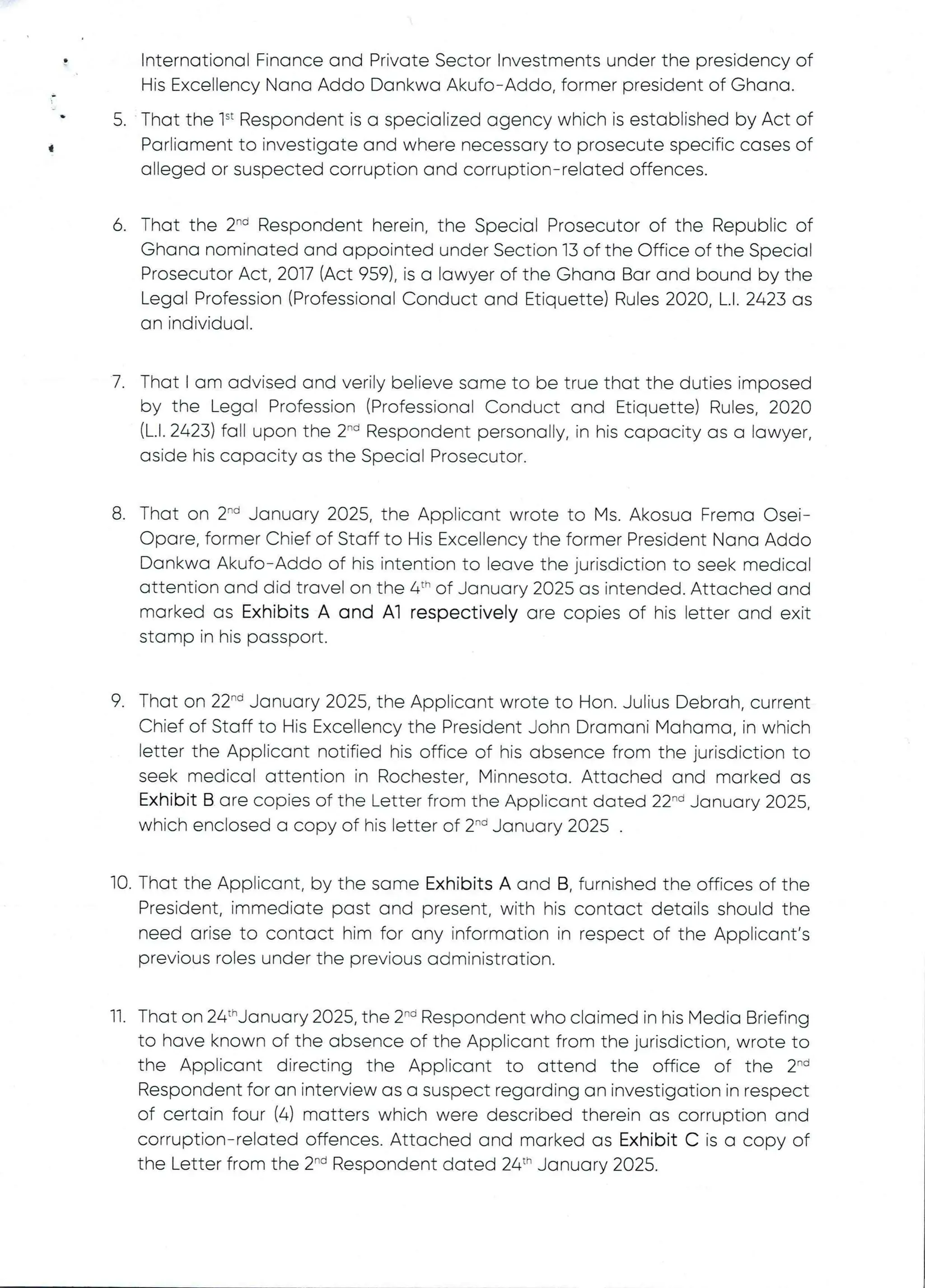 International Finance and Private Sector Investments under the presidency of
His Excellency Nana Addo Dankwa Akufo–Addo, former president of Ghana.
5. That the 1“ Respondent is a specialized agency which is established by Act of
Parliament to investigate and where necessary to prosecute specific cases of
alleged or suspected corruption and corruption–related offences.
d
6 That the 2"’ Respondent herein, the Special Prosecutor of the Republic of
Ghana nominated and appointed under Section 13 of the Office of the Special
Prosecutor Act, 2017 (Act 959), is a lawyer of the Ghana Bar and bound by the
Legal Profession (Professional Conduct and Etiquette) Rules 2020, L.1. 2423 as
an individual
7. That I am advised and verily believe same to be true that the duties imposed
by the Legal Profession (Professional Conduct and Etiquette) Rules, 2020
(L.1. 2423) fall upon the 2-'’ Respondent personally, in his capacity as a lawyer,
aside his capacity as the Special Prosecutor.
8 That on 2-d January 2025, the Applicant wrote to Ms. Akosua Frema Osei–
C)pore, former Chief of Staff to His Excellency the former President Nana Addo
Dankwa Akufo–Addo of his intention to leave the jurisdiction to seek medical
attention and did travel on the 4th of January 2025 as intended. Attached and
marked as Exhibits A and A1 respectively are copies of his letter and exit
stamp in his passport.
9 That on 22-d January 2025, the Applicant wrote to Hon. Julius Debrah, current
Chief of Staff to His Excellency the President John Dramani Mahama, in which
letter the Applicant notified his office of his absence from the jurisdiction to
seek medical attention in Rochester, Minnesota. Attached and marked as
Exhibit B are copies of the Letter from the Applicant dated 22-d January 2025,
which enclosed a copy of his letter of 2-d January 2025 .
10. That the Applicant, by the same Exhibits A and B, furnished the offices of the
President, immediate past and present, with his contact details should the
need arise to contact him for any information in respect of the Applicant's
previous roles under the previous administration.
11 That on 24:hjanuary 2025, the 2'” Respondent who clairned in his Media Briefing
to have known of the absence of the Applicant from the jurisdiction, wrote to
the Applicant directing the Applicant to attend the office of the 2-'’
Respondent for an interview as a suspect regarding an investigationin respect
of certain four (4) matters which were described therein as corruption and
corruption–related offences. Attached and marked as Exhibit C is a copy of
the Letter from the 2-d Respondent dated 26th January 2025.
 