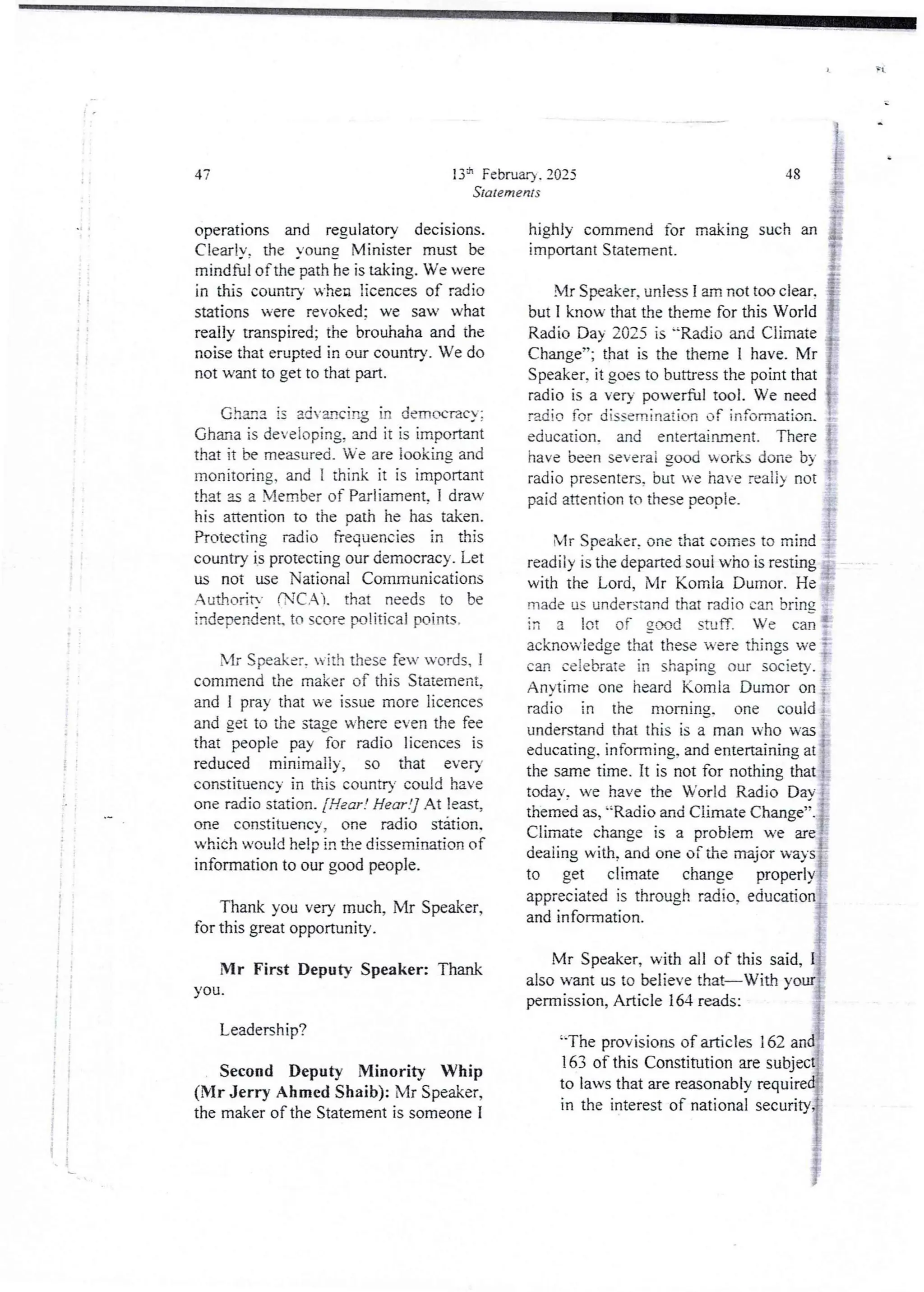 Rt
i
i
I
+
i
13h Februar} . 2025
Statements
operations and regulatory decisions.
ClearIY. the Young Minister must be
mindful of the pathie is taking. We vere
in this country when licences of radio
stations were revoked: we saw what
really transpired; the brouhaha and the
noise that erupted in our country. We do
not want to get to that pan.
Chan3 is advancing in democracy;
Ghana is deveioping, and it is important
that it be me©ured_ We are iooking and
monitoring, and I think it is important
that as a Member of Parliament. I draw
his attention to the path he has taken.
Protecting radio frequencies in this
country is protecting our democracy. Let
us not use National Communications
AuthoritY fTC,Al. that needs to be
independent. to score political points-
Mr Speaker. with these few words, I
commend the maker of this Statement.
and I pray that we issue more licences
and get to the stage where even the fee
that people pay for radio licences is
reduced minimally, so that ever)
constituency in this country could have
one radio station. [Hear ! Hear !] At least,
one constituencY. one radio station.
which would help in ae dissemination of
information to our good people.
Thank you very much, Mr Speaker,
for this great opportunity.
Mr First Deputy Speaker: Thank
you.
Leadership?
Second Deputy Minority Whip
(Mr Jerry Ahmed Shaib): Mr Speaker,
the maker of the Statement is someone I
&
J
J
::ph: :[
a :?
Ig):1:1==[re
nt: r Ir1rII I13L]k i n g s u chan IB
48
Mr Speaker, unles I am not too clear. {I
but I know that the theme for this World I
Radio Day 202.5 is '=Radio and Climate i
Change”; that is the theme I have. Mr !
Speaker. it goes to buttress the point that {
radio is a very powerful tool. We need }
radio for dissemination of information. i
education_ and entertainment. There !
have been severai good works done by :.
radio presenters,but we have naii} not
paid attention to these people. bi
bIr Speaker, one that comes to mind !
readiiy is the departed soui who is resting ,
with the Lord, Mr Komla Dumor. He ;
made us understand that radio can bring
in a lot of good stuff. We can !
acknowledge that these were things we :
can celebrate in shaping our society. :
Anytime one heard Komla Dumor on :
radio in the morning. one could :
understandthat this is a man who was :
educating. informing. and entertaining at I
the same time. It is not for nothing that {-
today, we have the World Radio Day i
themed as, '=Radio and Climate Change”. i
Climate change is a problem we are!
deaiing with, and one of the major ways:
to get climate change properly ?
appreciated is through radio. education j
and information. i
b.
Mr Speaker, with all of this said, I
also want us to believe that–With your
permission, Article 164 reads:
'-The provisionsof articles i 62 and
rIj
163 of this Constitution are subject
to laws that are reasonably required{
in the interest of national security{
}
 