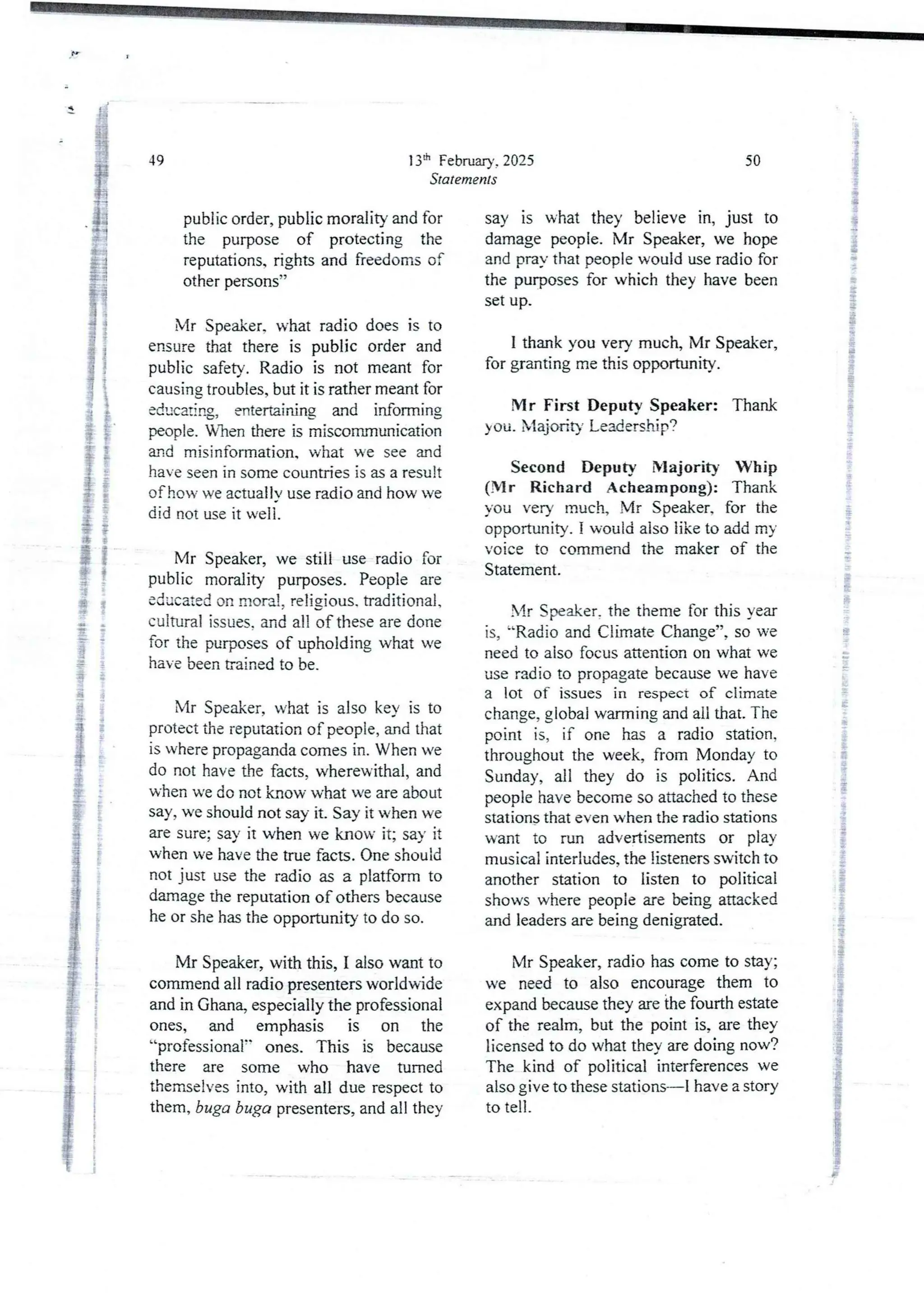 13:h February, 2025
Statements
49
public order, public morality and for
the purpose of protecting the
reputations. rights and freedoms of
other persons”
Mr Speaker. what radio does is to
ensure that there is public order and
public safety. Radio is not meant for
causing troubles, but it is rather meant for
educating, entertaining and informing
people. Wben there is miscommunication
and misinformation, what we see and
have seen in some countries is as a result
of how ve actual Iv use radio and how ve
did not use it well.
Mr Speaker, we still use radio for
public morality purposes. People are
educated on moral, reljgjous. traditional.
cultural issues. and all of these are done
for the purposes of upholding what we
have been trained to be.
Mr Speaker, what is also key is to
protect the reputation of people, and that
is where propaganda comes in. When we
do not have dre facts, wherewithal, and
when we do not know what we are about
say, we should not say it. Say it when we
are sure; say it when we know it; say it
when we have the true facts. One should
not just use the radio as a platform to
damage the reputation of others because
he or she has the opportunity to do so.
Mr Speaker, with this, I also want to
commend all radio presenters worldwide
and in Ghana, especially the professional
ones, and emphasis is on the
“professional" ones. This is because
there are some who have turned
themselves into, with all due respect to
them, buga buga presenters, and all they
50
say is what they believe in, just to
damage people. Mr Speaker, we hope
and pray that people would use radio for
the purposes for which they have been
set up.
I thank you very much, Mr Speaker,
for granting me this opportunity.
Mr First Deputy Speaker: Thank
you. XlajoHty Le3dership?
Second Deputy Majority Whip
(Mr Richard Acheampong): Thank
you very much, Mr Speaker, for the
opportunity. I would also like to add m)
voice to commend the maker of the
Statement.
Mr Speaker. the theme for this year
is, “Radio and Climate Change”, so we
need to also focus attention on what we
use radio to propagate because we have
a lot OT- issues in respect of climate
change, global warming and all that. The
point is, if one has a radio station,
throughout the week, from Monday to
Sunday, all they do is politics. And
people have become so attached to these
stations that even when the radio stations
want to run advertisements or play
musical interludes,the listeners switch to
another station to listen to political
shows where people are being attacked
and leaders are being denigrated.
Mr Speaker, radio has come to stay;
we need to also encourage them to
expand because they are the fourth estate
of the realm, but the point is, are they
licensed to do what they are doing now?
The kind of political interferences we
also give to these stations–I have a story
to tell.
 