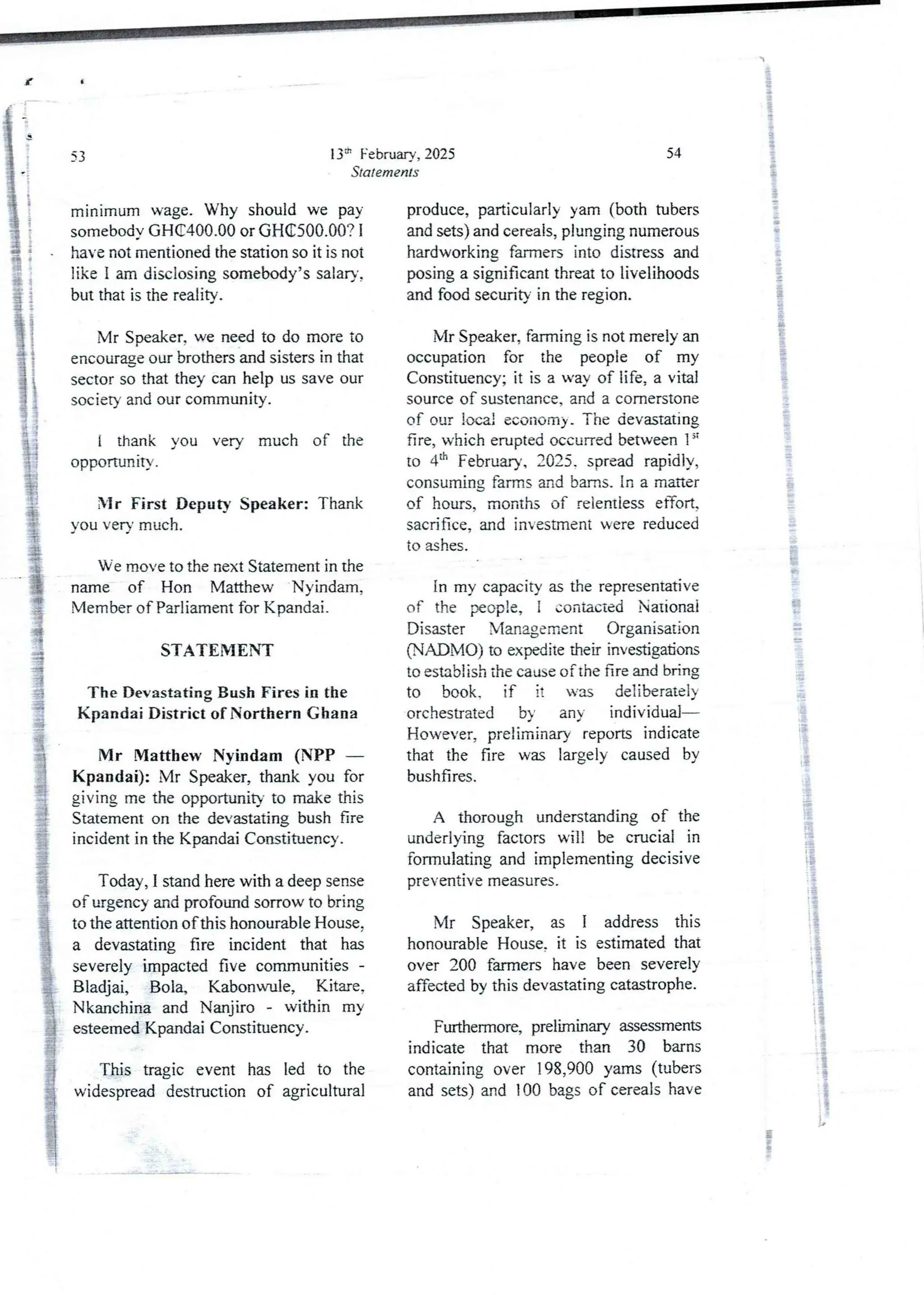 i
13" February, 2025
Statements
53
minimum wage. Why should we pay
somebodyGH(C400.00 or GH€500.00? 1
have not mentioned the station so it is not
like I am disclosing somebody’ssalary,
but that is the reality.
Mr Speaker, we need to do more to
encourage our brothers and sisters in that
sector so that they can help us save our
society and our community.
i thank you very much of the
opportunITy .
Mr First Deputy Speaker: Thank
you very much.
We move to the next Statement in the
name of Hon Matthew Nyindam,
Member of Parliament for Kpandai.
STATEMENT
The Devastating Bush Fires in the
Kpandai District of Northern Ghana
Mr Matthew Nyindam (NPP –
Kpandai): Mr Speaker, thank you for
giving me the opportunity to make this
Statement on the devastating bush fire
incident in the KpandaiConstituency.
Today, I stand here with a deep sense
of urgency and profoundsorrow to bring
to the attention of this honourable House.
a devastating fire incident that has
severely impacted five communities-
Bladjai, Bola, Kabonwule, Kitare,
Nkanchina and Nanjiro - within my
esteemed Kpandai Constituency.
This tragic event has led to the
widespread destruction of agricultural
54
i
i
produce, particularly yam (both tubers
and sets) and cereals, plunging numerous
hardworking fallIIers into distress and
posinga significant threat to livelihoods
and food security in the region.
}
t
Mr Speaker, farming is not merely an
occupation for the people of my
Constituency; it is a way of life, a vital
source of sustenance.and a cornerstone
of our local economy. The devastating
fire, which erupted occurredbetween 1“
to 4:h February, 2025. spread rapidly,
consuming farms and barns. In a matter
of hours, months of relentless efTort,
sacrifice, and investment were reduced
to ashes.
In my capacity as the representative
of the people, I contacted National
Disaster Management Organisation
(NADiMO) to expedite their investigations
to establish the cause of the fire and bring
to book. if it was deliberately
orchestrated by any individual
However, preliminary reports indicate
that the fire was largely caused by
bushfires.
A thorough understanding of the
underlying factors will be crucial in
formulating and implementing decisive
preventIve measures.
iS
:}
I
Mr Speaker, as I address this
honourable House, it is estimated that
over 200 fal11rers have been severely
affected by this devastating catastrophe.
Furthermore, preliminary assessments
indicate that more than 30 barns
containing over 198,900 yams (tubers
and sets) &-ld 100 bags of cereals have
iP
8
;
 