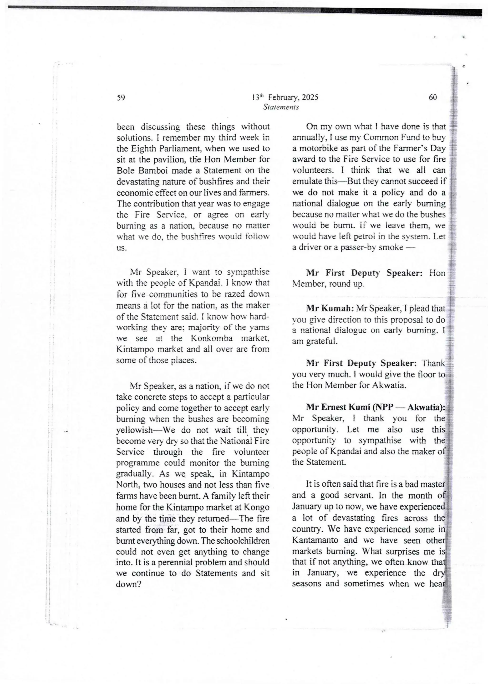 13'h February, 2025
Statements
59
been discussing these things without
solutions. I remember my third week in
the Eighth Parliament, when we used to
sit at the pavilion, tHe Hon Member for
Bole Bamboi made a Statement on the
devastating nature ofbushfires and their
economic effect on our lives and farmers.
The contribution that year was to engage
the Fire Service. or agree on earl)
burning as a nation, because no matter
what we do. the bushnres would foiiow
US
Mr Speaker, I want to sympathise
with the people of Kpandai.I know that
for five communities to be razed dou'n
means a lot for the nation, as the maker
of the Statement said. I know how hard-
working they are; majority of the yams
we see at the Konkomba market.
Kintampo market and all over are from
some of those places.
Mr Speaker, u a nation, if we do not
take concrete steps to accept a particular
policy and come together to accept early
burning when the bushes are becoming
yellowish–We do not wait till they
become very dry so that the National Fire
Service through the are volunteer
programme could monitor the burning
gradually. As we speak, in Kintampo
North, two houses and not less than five
farms have been burnt, A family left their
home for the Kintampo market at Kongo
and by the time they returned–The fire
started from far, got to their home and
burnt everything down. The schoolchildren
could not even get anything to change
into. it is a perennial problem and should
we continue to do Statements and sit
down?
60
On my on what i have done is that
annually, I use my CommonFund to buy
a motorbike as part of the Farmer’s Day
award to the Fire Serviceto use for fire
volunteers. I think that we all can
emulate this–But they cannot succeed if
we do not make it a policy and do a
national dialogue on the early burning
because no matter what Ye do the bushes
w'Quid be burnt. if ve ieave them. we
would have left penoi in the system. Let
a driver or a passer-by smoke i
Mr First Deputy Speaker: Hon }
Member,round up. ;
'Mr:umah: Irspeal,.er, I plead aa, i
You gjve direction to this Drooosal to do ;
a national dialogue on e£rjv' burning. 1 {
am grateful. ' - i
Mr First Deputy Speaker: Thank }
you very much. I would give the floor to ;
the Hon Member for Akwatia. }
i'i
Mr Ern6t Kumi (NPP – Akwatia):i
Mr Speaker, I thank you for thel
opportunity. Let me also use this
opportunity to sympathise with the1
peopie ofKpandai and also the maker of}
the Statement. #
It is often said that fire is a bad master+
and a good servant. In the month od
January up to now, we have experienced
a lot of devastating fires across the
country. We have experienced some
Kantamanto and we have seen othe
markets burning. What surprises me i{
that if not anything, we often know
in January, we experience the d
seasons and sometimes when we head
A.
 