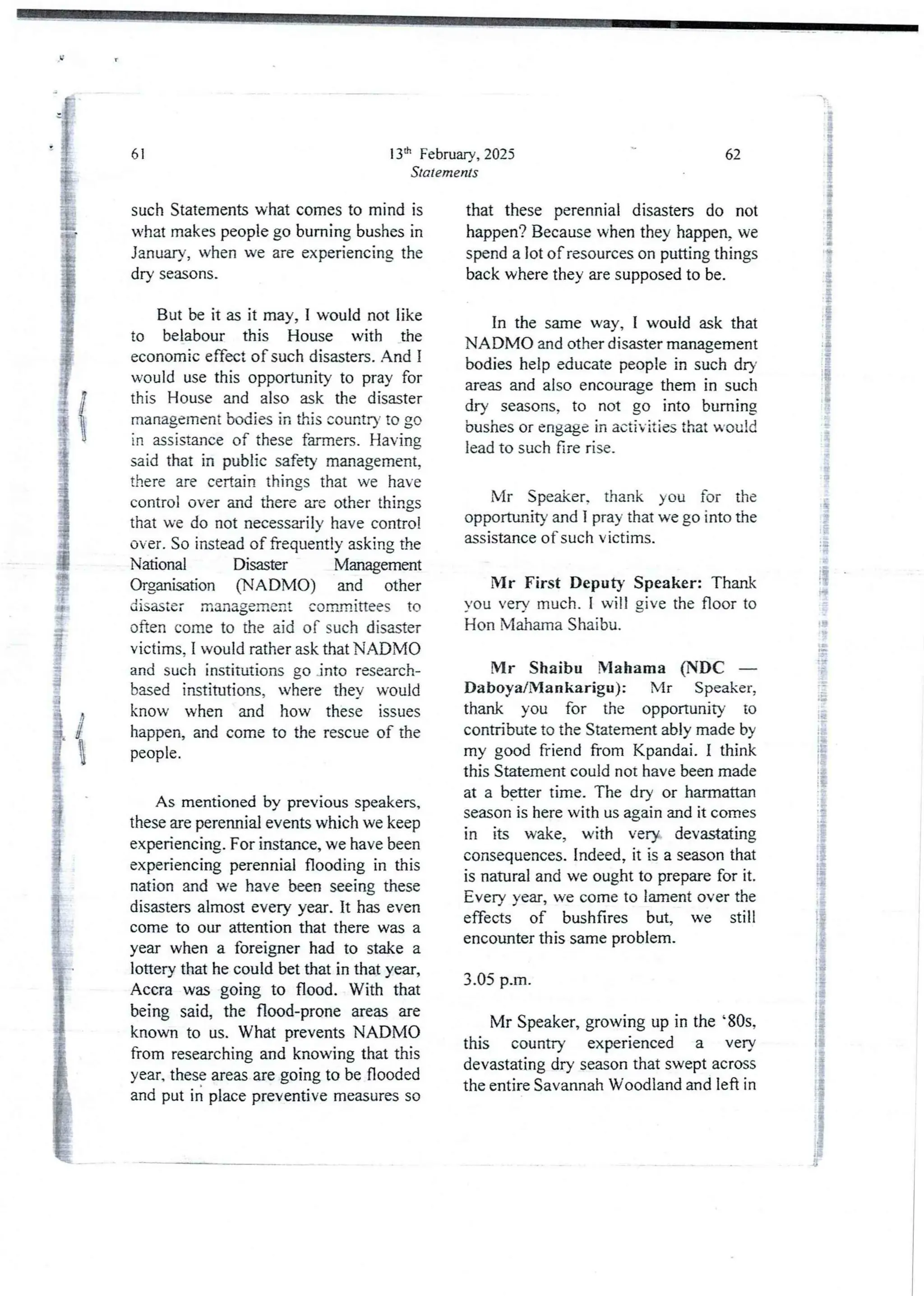 13'h February, 2025
Statements
61
such Statements what comes to mind is
what makes people go burning bushes in
January, when we are experiencingthe
dry seasons.
But be it as it may, I would not like
to belabour this House with the
economic effect of such disasters. And I
would use this opportunity to pray for
this House and also ask the disaster
management bodies in this country to go
in assistance of these farmers. Having
said that in public safety management,
there are certain things that we have
control over and there are other things
that we do not necessarily have control
over. So instead of frequently asking the
National Disaster Management
Organisation (NADN40) and other
dlsastef manageRlentcommitteesto
often come to the aid of such disaster
victims. I would rather ask that NADMO
and such institutions go into research-
based institutions, where they would
know when and how these issues
happen, and come to the rescue of the
people.
As mentioned by previous speakers,
these are perennial events which we keep
experiencing. For instance, we have been
experiencing perennial flooding in this
nation and we have been seeing these
disasters almost every year. It has even
come to our attention that there was a
year when a foreigner had to stake a
lottery that he could bet that in that year,
Accra was going to flood. With that
being said, the flood-prone areas are
known to us. What prevents NADIVIC)
from researching and knowing that this
year, these areas are going to be flooded
and put in place preventive measures so
62
that these perennial disasters do not
happen? Because when they happen, we
spend a lot of resources on putting things
back where they are supposed to be.
In the same way, I would ask that
NADMO and other disaster management
bodieshelp educate people in such dry
areas and also encourage them in such
dry seasons, to not go into burning
bushes or engage in activities that would
lead to such fire rise.
Mr Speaker, thank you for the
opportunity and I pray that we go into the
assistance of such victims.
Mr First Deputy Speaker: Thank
you very much. I will give the floor to
Hon Mahama Shaibu.
Mr Shaibu NIahama (NDC –
Daboya/Mankarigu) : Mr Speaker,
thank you for the opportunity to
contribute to the Statement ably made by
my good friend from Kpandai. I think
this Statement could not have been made
at a b$tter time. The dry or harmattan
season is here with us again and it comes
in its wake, with very devastating
consequences. Indeed, it is a season that
is natural and we ought to prepare for it.
Every year, we come to lament over the
effects of bushfires but, we still
encounter this same problem.
3.05 p.m.
Mr Speaker, growing up in the '805,
this country experienced a very
devastating dry season that swept across
the entire Savannah Woodland and left in
 