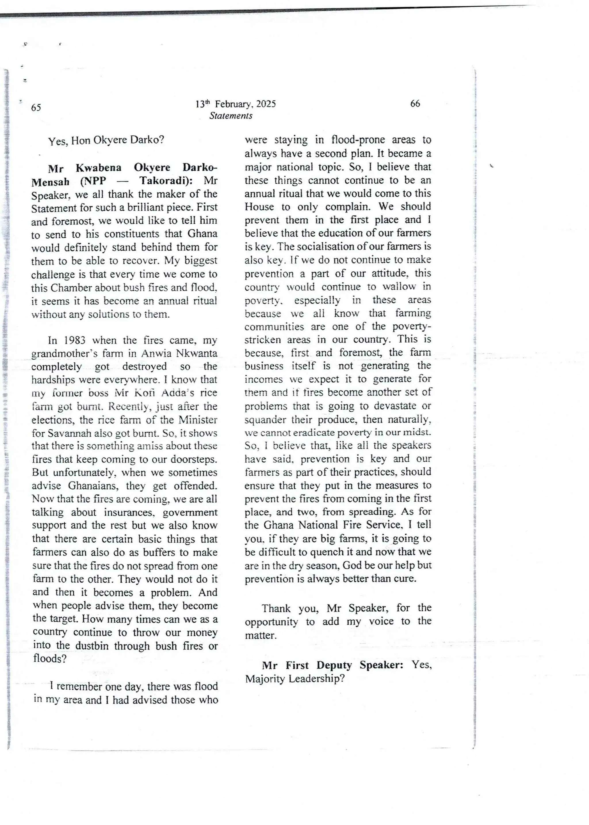 13th February, 2025
Statements
65
yes2 Hon OkyereDarko?
Mr Kwabena Okyere Darko
Mensah (NPP – Takoradi): Mr
Speaker, we all thank the maker of the
Statement for such a brilliant piece. First
and foremost,we would like to tell him
to send to his constituentsthat Ghana
would definitely stand behind them for
them to be able to recover. My biggest
challenge is that every time we come to
this Chamber about bush fires and Hood.
it seems it has become an annual ritual
without any solutions to them.
In 1983 when the fires came, my
grandmother’s farm in Anwia Nkwanta
completely got destroyed so the
hardships were everywhere, I know that
IIly fonner boss jyjr Ko 6 Ad(ia;s rice
farm got burnt. Recently,just after the
elections,the rice farm of the Minister
for Savannah also got burnt. So, it shows
that there is something amiss about these
fires that keep coming to our doorsteps.
But unfortunatelv,when we sometimes
advise Ghanaians, they get offended.
Now that the fires are coming,we are all
talking about insurances. government
support and the rest but we also know
that there are certain basic things that
farmers can also do as buffers to make
sure that the fires do not spread from one
farm to the other. They would not do it
and then it becomesa problem. And
when people advise them, they become
the target. How many times can we as a
country continue to throw our money
into the dustbin through bush fires or
floods?
IP
I
i
i
1 remember one day, there was flood
in my area and I had advised those who
66
were staying in flood-prone areas to
always have a second plan. It became a
major national topic. So, I believe that
these things cannot continue to be an
annual ritual that we would come to this
House to only complain. We should
prevent them in the first place and I
believe that the education of our farmers
is key. The socialisation of our farmers is
also key. If we do not continue to make
prevention a part of our attitude, this
countrY would continue to wallow in
poverty. especially in these areas
because we all know that falllling
communities are one of the poverty-
stricken areas in our country. This is
because, first and foremost, the farm
business itself is not generating the
incomes we expect it to generate for
them and it fires become another set of
problems that is going to devastate or
squander their produce, then naturally,
we cannot eradicate poverty in our midst.
So, I believe that, like all the speakers
have said. prevention is key and our
farmers as part of their practices, should
ensure that they put in the measures to
prevent the fires from coming in the first
place, and two, from spreading. As for
the Ghana National Fire Service. I tell
you. if they are big farms, it is going to
be difficult to quench it and now that we
are in the dry season, God be our help but
preventionis always better than cure.
Thank you, Mr Speaker, for the
opportunity to add my voice to the
matter.
Mr First Deputy Speaker: Yes,
Majority Leadership?
l
I
$
I
i
i
+
i
, i
i
i
;
i
.i
i
;
t
;
{

;
!
f
!
i
{
!
!
d
+
a
a
a
I
S
I
;
!
:
i
i
;
 