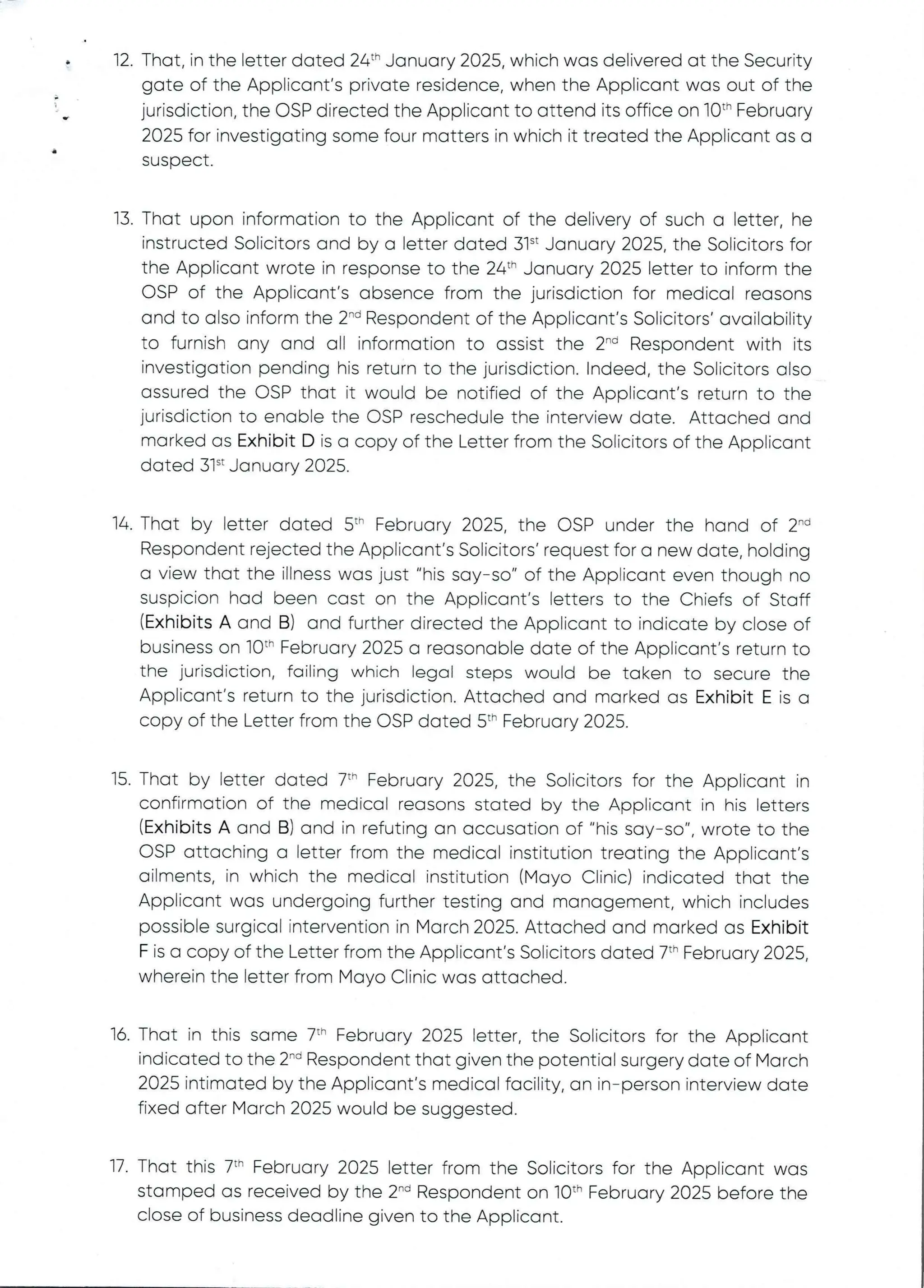 •
i
q2. That, in the letter dated 24th January 2025, which was delivered at the Security
gate of the Applicant’s private residence, when the Applicant was out of the
jurisdiction, the OSP directed the Applicant to attend its office on 10th February
2025 for investigating some four matters in which it treated the Applicant as a
suspect
13. That upon information to the Applicant of the delivery of such a letter, he
instructed Solicitors and by a letter dated 31“ January 2025, the Solicitors for
the Applicant wrote in response to the 24th January 2025 letter to inform the
OSP of the Applicant's absence from the jurisdiction for medical reasons
and to also inform the 2-'’ Respondent of the Applicant's Solicitors' availability
to furnish any and all information to assist the 2-'’ Respondent with its
investigation pending his return to the jurisdiction. Indeed, the Solicitors also
assured the CSP that it would be notified of the Applicant's return to the
jurisdiction to enable the OSP reschedule the interview date. Attached and
marked as Exhibit D is a copy of the Letter from the Solicitors of the Applicant
dated 31“ January 2025
14. That by letter dated 5th February 2025, the OSP under the hand of 2-'’
Respondent rejected the Applicant's Solicitors’ request for a new date, holding
a view that the illness was just "his say–so" of the Applicant even though no
suspicion had been cast on the Applicant's letters to the Chiefs of Staff
(Exhibits A and B) and further directed the Applicant to indicate by close of
business on 10“ February 2025 a reasonable date of the Applicant’s return to
the jurisdiction, failing which legal steps would be taken to secure the
Applicant's return to the jurisdiction. Attached and marked as Exhibit E is a
copy of the Letter from the OSP dated 5th February 2025,
15. That by letter dated 7th February 2025, the Solicitors for the Applicant in
confirmation of the medical reasons stated by the Applicant in his Eetters
(Exhibits A and B) and in refuting an accusation of "his say–so", wrote to the
OSP attaching a letter from the medical institution treating the Applicant’s
ailments, in which the medical institution (Mayo Clinic) indicated that the
Applicant was undergoing further testing and management, which includes
possible surgical intervention in March 2025. Attached and marked as Exhibit
F is a copy of the Letter from the Applicant's Solicitors dated 7th February 2025,
wherein the letter from Mayo Clinic was attached.
16. That in this same 7th February 2025 letter, the Solicitors for the Applicant
indicated to the 2-d Respondent that given the potential surgery date of March
2025 intimated by the Applicant's medical facility, an in–person interview date
fixed after March 2025 would be suggested.
17. That this 7th Fobruary 2025 letter from the Solicitors for the Applicant was
stamped as received by the 2'''’ Respondent on 10th February 2025 before the
close of business deadline given to the Applicant.
 