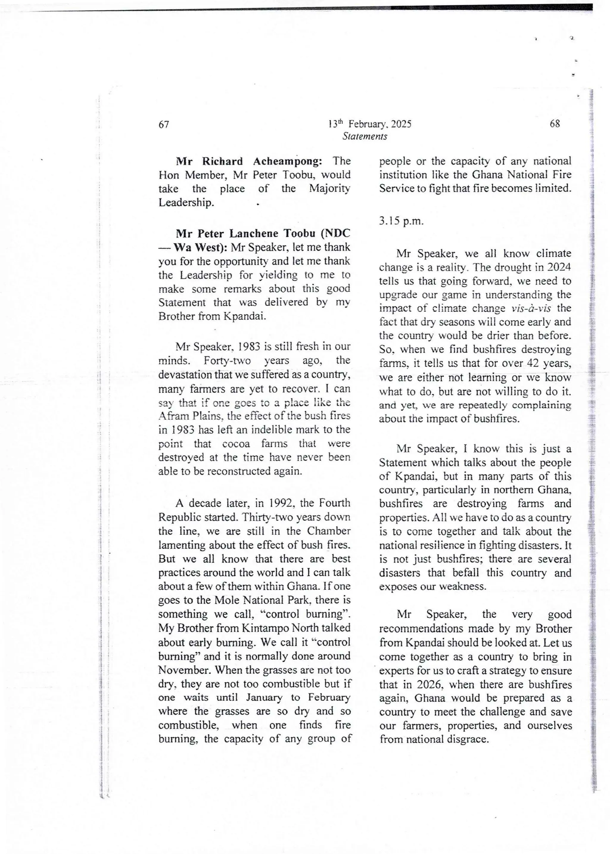 ;i
i
i
i
i
i
i
4
;
, 1
(
13th February. 2025
Statements
67
Mr Richard Acheampong: The
Hon Member, Mr Peter Toobu, would
take the place of the Majorit}
Leadership.
Mr Peter Lanchene Toobu (NDC
– Wa West): Mr Speaker, let me thank
you for the opportunity and let me thank
the Leadership for yielding to me to
make some remarks about this good
Statement that was delivered by my
Brother from Kpandai.
Mr Speaker. 1983 is still fresh in our
minds. Forty-two years ago, the
devastation that we suffered as a country,
many farmers are yet to recover. I can
say that if one goes to a place like the
Afram Plains. the effect of the bush fires
in 1983 has left an indelible mark to the
point that cocoa farms that were
destroved at the time have never been
able to be reconstructed again.
A decade later, in 1992, the Fourth
Republic started. Thirty-two years down
the line, we are still in the Chamber
lamenting about the effect of bush fires.
But we all know that there are best
practices around the world and I can talk
about a few of them within Ghana. If one
goes to the Mole National Park, there is
something we call, “control burning”.
My Brother from Kintampo North talked
about early burning. We call it “control
burning” and it is normally done around
November. When the grasses are not too
dry, they are not too combustiblebut if
one waits until January to February
where the grasses are so dry and so
combustible, when one finds fire
burning, the capacity of any group of
i
!
:
i
I
68
people or the capacity of any national
institution like the Ghana National Fire
Service to fight that fire becomes limited.
3.15 p.m.
Mr Speaker, we all know climate
change is a reality. The drought in 2024
tells us that going forward, we need to
upgrade our game in understanding the
impact of climate change vis-a- vis the
fact that dry seasons will come early and
the country would be drier than before.
So, when we find bushfires destroying
farms, it tells us that for over 42 years,
we are either not learning or we know
what to do, but are not willing to do it.
and yet, we are repeatedly complaining
about the impact of bushfires.
f
i
$
{
Mr Speaker, I know this is just a
Statement which talks about the people
of Kpandai, but in many parts of this
country, particularly in northern Ghan&
bushfires are destroying farms and
properties. All we have to do as a country
is to come together and talk about the
national resilience in fighting disasters. It
is not just bushfires; there are several
disasters that befall this country and
exposes our weakness.
Mr Speaker, the very good
recommendations made by my Brother
from Kpandai should be lookedat. Let us
come togetheras a country to bring in
experts for us to craft a strategy to ensure
that in 2026. when there are bushfires
again, Ghana would be prepared as a
country to meet the challenge and save
our farmers, properties, and ourselves
from national disgrace.
 