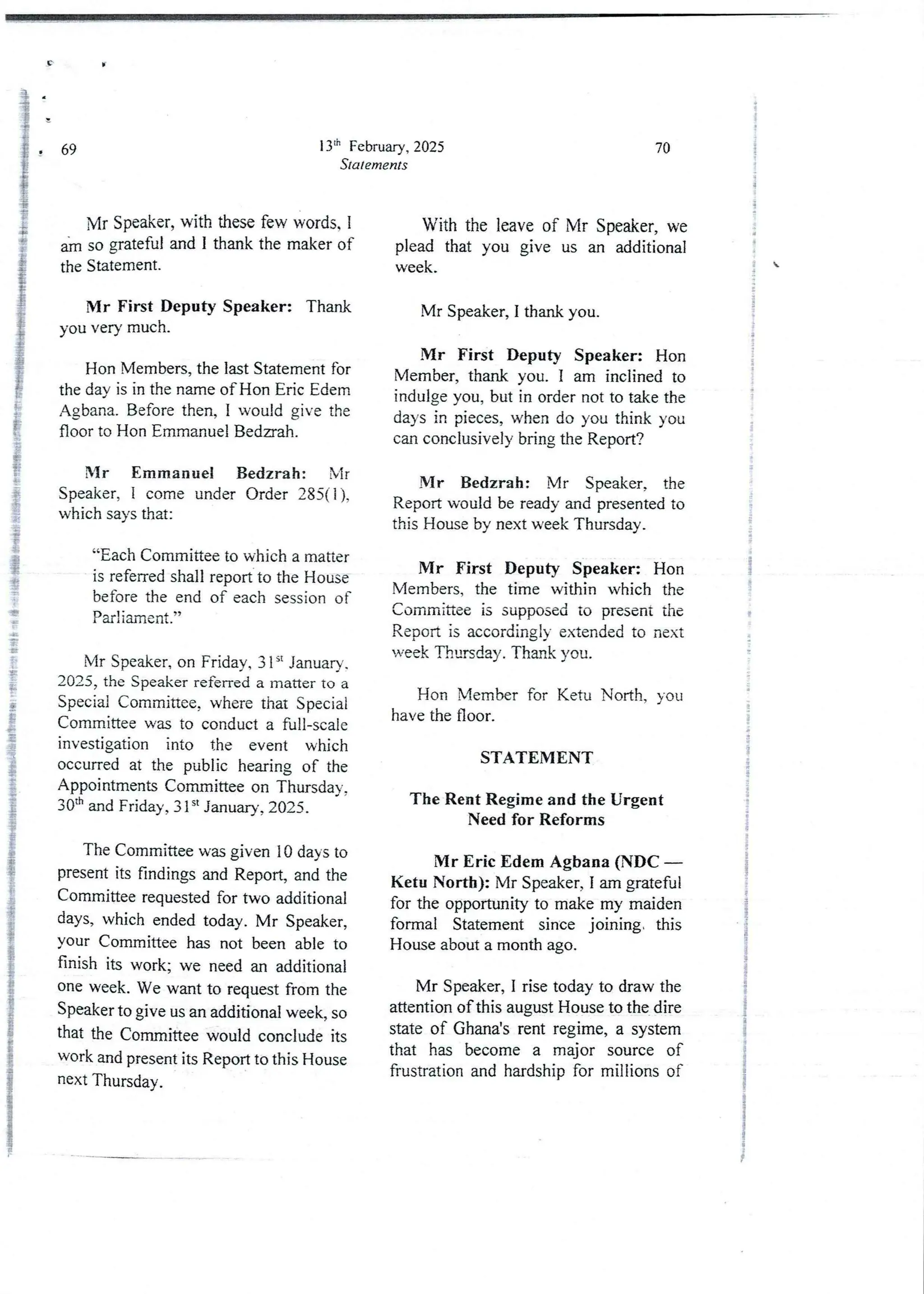13lh FebruarY, 2025
Statements
# 69
Mr Speaker, with these few words. 1
im so grateful and I thank the maker of
the Statement.
Mr First Deputy Speaker: Thank
you very much.
Hon Members, the last Statement for
the day is in the name of Hon Eric Edern
Agbana. Before then, I would give the
floor to Hon Emmanuel Bedaah.
Mr Emmanuel Bedzrah : Mr
Speaker, i come under Order 285(1 ),
which says that:
“Each Committee to which a matter
is referred shall report to the House
before the end of each session of
Parliament .”
P
g
Mr Speaker, on Friday, 3 Is: January
2025, the Speaker referred a matter to a
Special Committee, where that Special
Committee was to conduct a full-scale
Investigation into the event which
occurred at the public hearing of the
Appointments Committee on Thursday.
30th and Friday, 31 st January, 2025 .
The Committee was given 10 days to
present its findings and Report, and the
Committee requested for two additional
daYS) which ended today. Mr Speaker,
your Committee has not been able to
finish its work; we need an additional
one week. We want to request from the
Speaker to give us an additional week, so
that the Comrnitteewould conclude its
work and present its Report to this House
next Thursday.
70
With the leave of Mr Speaker, we
plead that you give us an additional
week.
Mr Speaker, I thank you.
Mr First Deputy Speaker: Hon
Member, thank you. I am inclined to
indulge you, but in order not to take the
days in pieces, when do you think you
can conclusively bring the Report?
Mr Bedzrah: Mr Speaker, the
Report would be ready and presented to
this House by next week Thursday.
Mr First Deputy Speaker: Hon
Members, the time within which the
Committee is supposedto present the
Report is accordingly extended to next
week Thursday. Thank you.
Hon Member for Ketu North, you
have the floor.
STATEMENT
The Rent Regime and the Urgent
Need for Reforms
Mr Eric E:dem Agbana (NDC
Ketu North): Mr Speaker, I am grateful
for the opportunity to make my maiden
formal Statement since joining, this
House about a month ago.
Mr Speaker, I rise today to draw the
attention of this august House to the dire
state of Ghana'srent regime, a system
that has become a major source of
frustration and hardship for rnillions of
+
l
;
{
i
;
;
;
4
i
';
i
g
i
i
+
:
i
j
!
i
!
+
I

i
i
{
=
ai
i
S
i
i
i
i
I
I
:
4
?
I
!
;
i
i
:
i
i
;
i
I
a
 