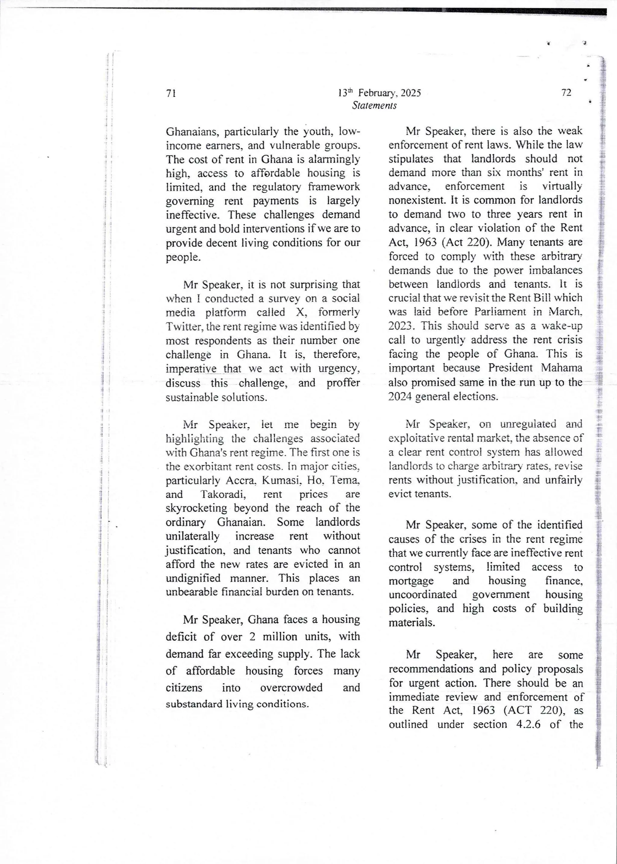 (!
;
i
!!
!
ii
8;
e
11
!
t
:
I
!i
,! 1
: :
!!
11
I
I
i
!
!
'i
.1
;
i
{
}
i
{
;
1:
i
13:t’ February, 2025
Statements
71
Ghanaians, particularly the youth, low-
income earners, and vulnerable groups.
The cost of rent in Ghana is alarmingly
high, access to affordable housing is
limited, and the regulatory fTamework
governing rent payments is largely
ineffective. These challenges demand
urgent and bold interventions if we are to
provide decent living conditions for our
people.
Mr Speaker, it is not surprising that
u,hen 1 conducted a survey on a social
media platform called X, formerly
Twitter, the rent regime was identified by
most respondentsas their number one
challenge in Ghana. It is, therefore,
imperatiVe that we act with urgency,
discuss this challenge, and proffer
sustainable solutions.
Mr Speaker, let me begin by
highlighting the challenges associated
with Ghana's rent regjme. The first one is
the exorbitant rent costs. In major cities,
particularly Accra, Kumasi, Ho, Tem%
and Takoradi, rent prices are
skyrocketing beyond the reach of the
ordinary Ghanaian. Some landlords
unilaterally increase rent without
justification, and tenants who cannot
afford the new rates are evicted in an
undignified manner. This places an
unbearable financial burden on tenants.
Mr Speaker, Ghana faces a housing
deficit of over 2 million units, with
demand far exceeding supply. The lack
of affordable housing forces many
citizens into overcrowded and
substandard living conditions.
72
Mr Speaker, there is also the weak
enforcement of rent laws. While the law
stipulates that landlords should not
demandmore than six months’ rent in
advance, enforcement is virtually
nonexistent. It is common for landlords
to demand two to three years rent in
advance,in clear violation of the Rent
Act, 1963 (Act 220). Many tenants are
forced to comply with these arbitrary
demands due to the power imbalances
between landiords and tenants. it is
crucial that we revisit the Rent Bill which
was laid before Parliament in March.
2023. This should serve as a wake-up
call to urgently address the rent crisis
facing the people of Ghana. This is
important because President Vlahama
also promised same in the run up to the
2024 general elections.
i
i
E
i
I
f
!
t
;
i
$
{
$
Mr Speaker, on unregulated and
exploitative rental market, the absence of
a clear rent control system has allowed
landlords to charge arbitrary rates. revise
rents without justification, and unfairly
evIct tenants.
Mr Speaker, some of the identified
causes of the crises in the rent regime
that we currentjy face are ineffective rent
control systems, limited access to
mortgage and housing finance,
uncoordinated government housing
policies, and high costs of building
materials.
Mr Speaker, here are some
recommendations and policy proposals
for urgent action. There should be an
imrnediate review and enforcement of
the Rent Act, 1963 (ACT 220), as
outlined under section 4.2.6 of the
 
