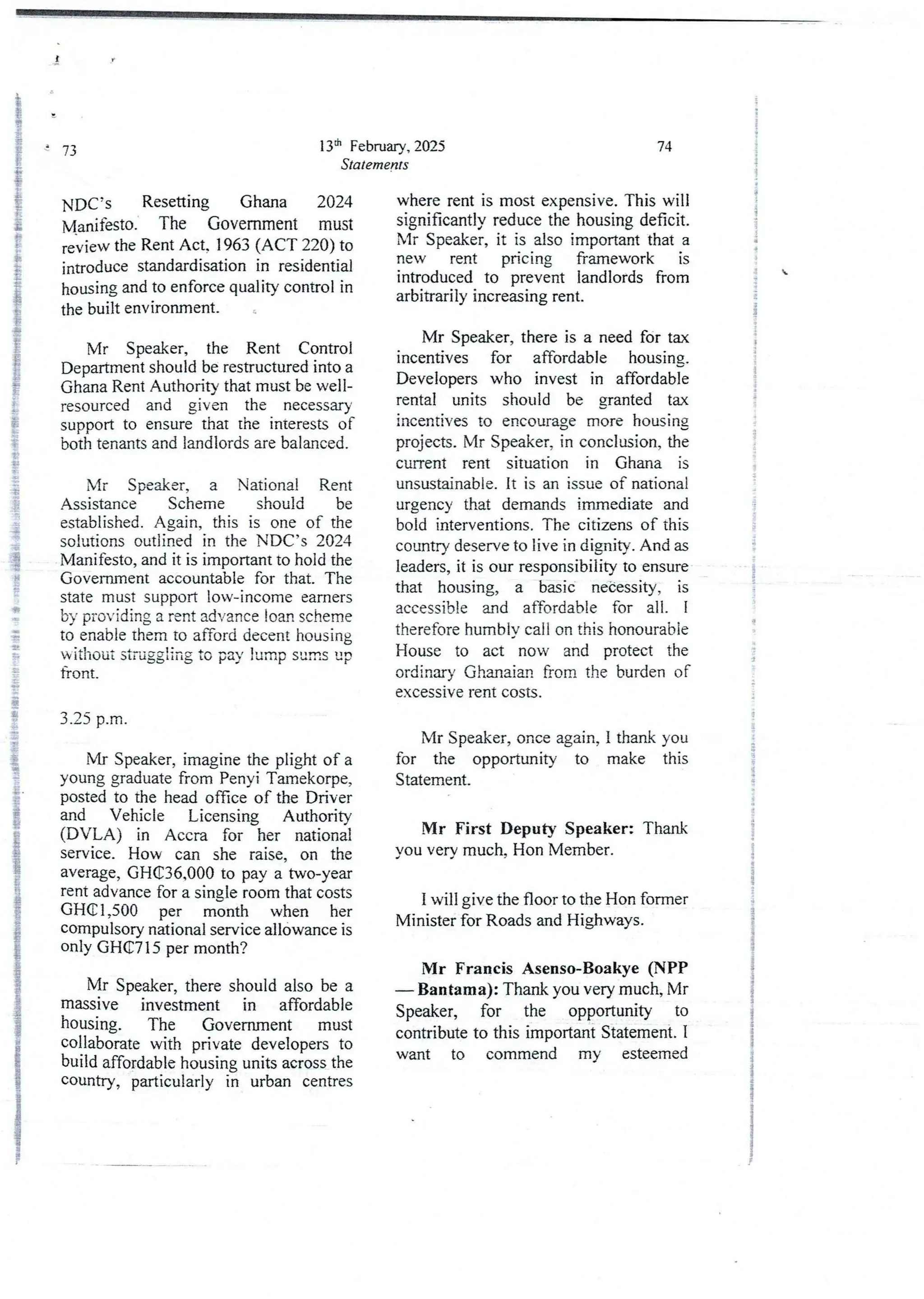 13th February, 2025
Statements
73
NDC-’s Resetting Ghana 2024
Manifesto. The Government must
review the Rent Act. 1963 (ACT 220) to
introduce standardisationin residential
housing and to enforcequality control in
the built environment_
Mr Speaker, the Rent Control
Department shouldbe restructured into a
Ghana Rent Authority that must be well-
resourced and given the necessary
support to ensure that the interestsof
both tenants and landlords are balanced.
Mr Speaker, a National Rent
Assistance Scheme should be
established.Again, this is one of the
solutions outlined in the NDC’s 2024
Manifesto,and it is importantto hold the
Government accountable for that. The
state must support low-income earners
by providing a rent advance loan scheme
to enable them to afford decent housing
without struggling to pay lunip sunis up
front.
3.25 p.m
Mr Speaker, imagine the plight of a
young graduate from Penyi Tamekorpe,
posted to the head office of the Driver
and Vehicle Licensing Authority
(DVLA) in Accra for her national
service. How can she raise, on the
average, GH(E36,000 to pay a two-year
rent advance for a single room that costs
GHG 1 ,500 per month when her
compulsory national service allowance is
only GHG7 15 per month?
Mr Speaker, there should also be a
massive investment in affordable
housing. The Government must
collaborate with private developers to
build affordable housing units across the
country, particularly in urban centres
74
where rent is most expensive. This will
significantly reduce the housing deficit.
Mr Speaker, it is also important that a
new rent pricing framework is
introduced to prevent landlords from
arbitrarily increasing rent.
Mr Speaker, there is a need for tax
incentives for affordable housing.
Developers who invest in affordable
rental units should be granted tax
incentives to encourage more housing
projects. Mr Speaker, in conclusion, the
current rent situation in Ghana is
unsustainable. It is an issue of national
urgency that demands immediate and
bold interventions. The citizens of this
country deserve to live in dignity. And as
leaders, it is our responsibility to ensure
that housing, a basic neCessity, is
accessible and affordable for all_ i
therefore humbiv call on this honourabie
House to act now and protect the
ordinary Ghanaian from the burden of
excessive rent costs.
Mr Speaker, once again, I thank you
for the opportunity to make this
Statement.
Mr First Deputy Speaker: Thank
you very much, Hon Member.
I will give the floor to the Hon former
Minister for Roads and Highways.
Mr Francis Asenso-Boakye (NPP
– Bantama): Thank you very much, Mr
Speaker, for the opportunity to
contribute to this important Statement. I
want to commend my esteemed
i
i
i
I
;
i
i
i
i
+
i
+
+
i
:
g
I
i
3
1
;1
i
i
i
$
{
i
!
i
i
;
I
;
!
i
i
+
'}
rT

i
f
i
a
i
8
4
i
i
i
;
a
 