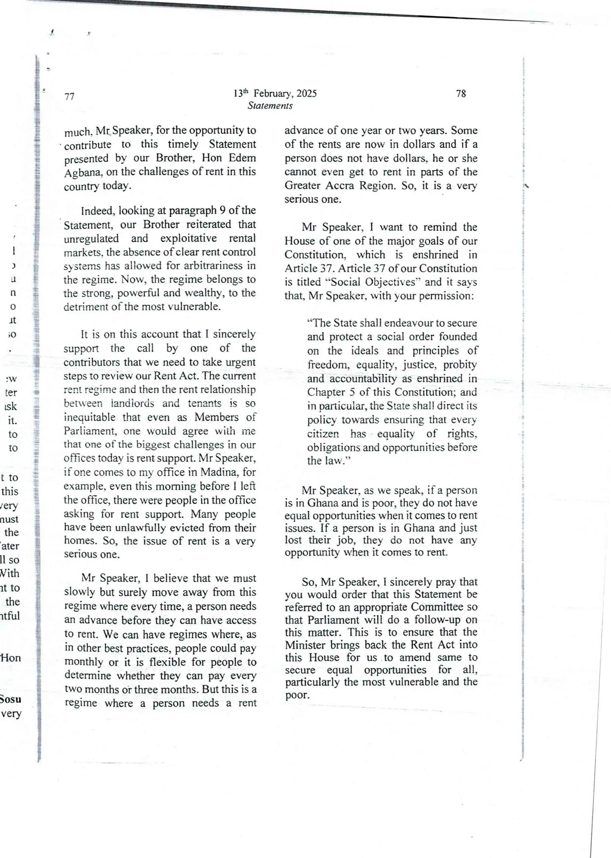 I
)
JI
n
0
It
;0
ia
g
+
i
!
r
18
+
:
!
3
e
I
9
g
::
g
:W
Fer
tsk
It
10
10
t to
this
/ery
nust
the
ater
II so
Vith
It to
the
rtful
Hon
Sosu
very
13th February, 2025
Statements
77
much. Mt Speaker, for the opportunityto
contribute to this timely Statement
presentedby our Brother, Hon Edem
Agban% on the challenges of rent in this
country today.
Indeed, looking at paragraph 9 of the
Statement, our Brother reiterated that
unregulatedand exploitative rental
markets. the absence of clear rent control
systems hu allowed for arbitrariness in
the regime_ Now, the regime belongs to
the strong, powerful and wealthy, to the
detriment of the most vulnerable.
It is on this accountthat I sincerely
support the call by one of the
contributors that we need to take urgent
steps to review our Rent Act. The current
rent regime and then the rent relationship
between landlords and tenants is so
inequjtable that even as Members of
Parliament, one would agree with me
that one of the biggest challenges in our
offices today is rent support. Mr Speaker,
if one comes to my office in Madina, for
example, even this morning before I left
the office, there were people in the office
asking for rent support. Many people
have been unlawfully evicted from their
homes. So, the issue of rent is a very
serious one.
Mr Speaker, I believe that we must
slowly but surely move away from this
regime where every time, a person needs
an advance before they can have access
to rent. We can have regimes where, as
in other best practices, people could pay
monthly or it is flexible for people to
determinewhether they can pay every
two months ot three months. But this is a
regime where a person needs a rent
78
advance of one year or two years. Some
of the rents are now in dollars and if a
person does not have dollars, he or she
cannot even get to rent in parts of the
Greater Accra Region. So, it is a very
senous one.
Mr Speaker, I want to remind the
House of one of the major goals of our
Constitution, which is enshrined in
Article 37. Article 37 of our Constitution
is titled 'Social Objectives-’ and it says
that, Mr Speaker. with your permission :
“The State shall endeavour to secure
and protect a social order founded
on the ideals and principles of
freedom, equality, justice, probity
and accountability as enshrined in
Chapter 5 of this Constitution; and
in particular, the State shall direct its
policy towards ensuring that every
citizen has equality of rights,
obligationsand opportunities before
the law.”
Mr Speaker, as we speak, if a person
is in Ghana and is poor, they do not have
equal opportunities when it comes to rent
issues. If a person is in Ghana and just
lost their job, they do not have any
opportunity when it comes to rent.
So, Mr Speaker, I sincerely pray that
you would order that this Statement be
;eferred to an appropriate Committee so
that Parliament will do a follow-up on
this matter. This is to ensure that the
Minister brings back the Rent Act into
this House for us to amend same to
secure equal opportunities for all,
particularly the most vulnerableand the
poor.
i
:
!
a
:
!
i
i
i
+
i

e
;
:
{
i
i
!
i
q:
i$
!
:
i
i
i
a
i
i
;
i
+
4
I
T
I
I
3
I
i
I
i
I
4
:1
 