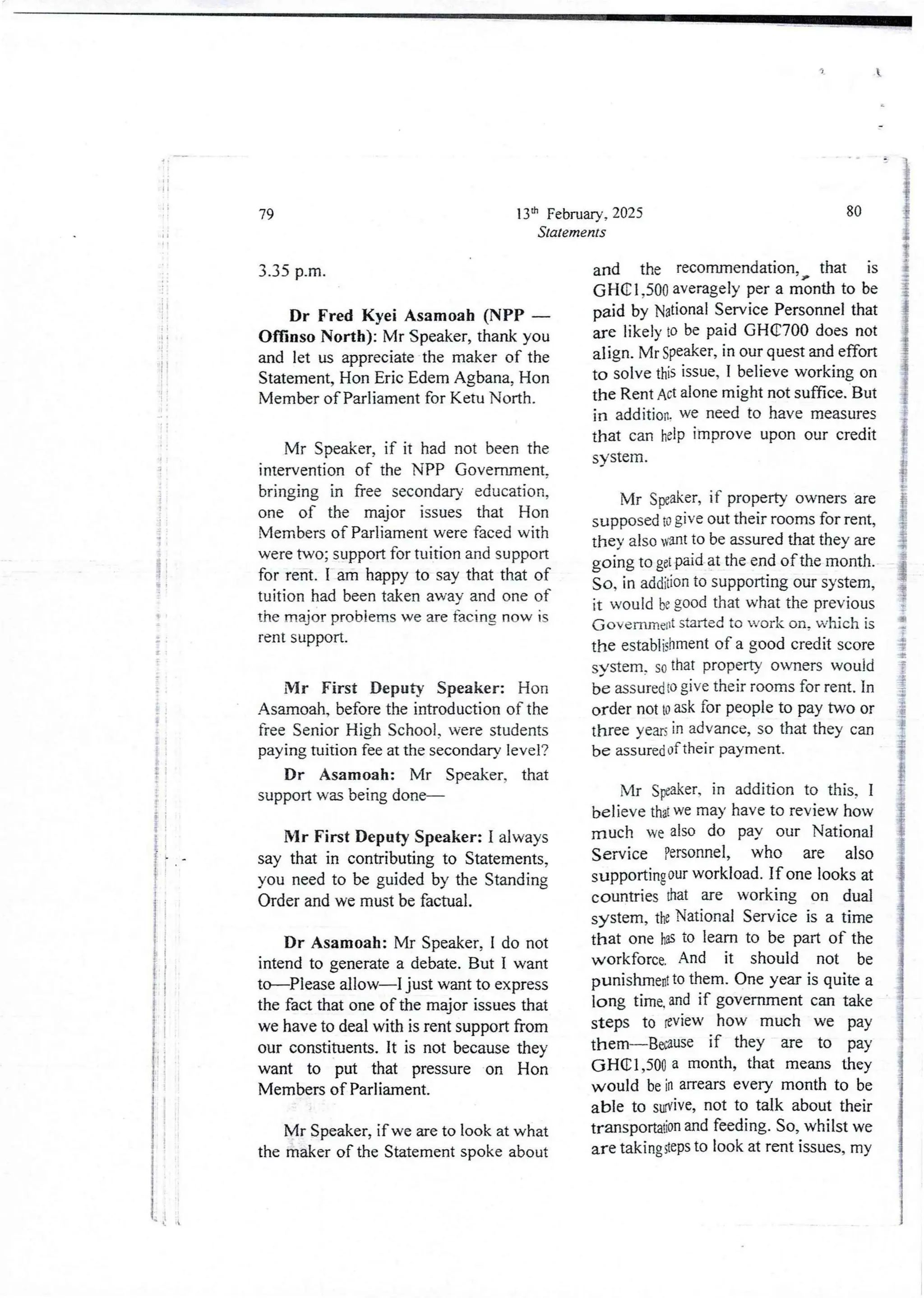 I
I
;
i
+
I
li
$
i
;
i
I
i
;
$
i
i
i
I
i
I
i
Iii ;
!!
i
i
!
13th February, 2025
Statements
79
3.35 p_m.
Dr Fred Kyei Asamoah (NPP –
Offinso North): Mr Speaker, thank you
and let us appreciate the maker of the
Statement, Hon Eric Edem Agbana, Hon
Member of Parliament for Ketu North.
Mr Speaker, if it had not been the
intervention of the NPP Government.
bringing in free secondary education,
one of the major issues that Hon
Membersof Parliament were faced with
were two; support for tuition and support
for rent. I am happy to say that that of
tuition had been taken away and one of
the major problems we are facIng now IS
rent support.
Mr First Deputy Speaker: Hon
Asamoah,before the introduction of the
free Senior Hjgh School, were students
paying tuition fee at the secondary level?
Dr Asamoah: Mr Speaker. that
support was being done–
Mr First Deputy Speaker: I always
say that in contributingto Statements,
you need to be guided by the Standing
Order and we must be factual.
Dr Asamoah: Mr Speaker, I do not
intend to generate a debate. But I want
to–Please allow–I just want to express
the fact that one of the major issues that
we have to deal with is rent support from
our constituents. It is not because they
want to put that pressure on Hon
Members of Parliament.
Mr Speaker, if we are to look at what
the maker of the Statement spoke about
80
and the recommendation, that is
GHel7500 averagely per a month to be
paid by National ServicePersonnel that
are likely to be paid GHC700 does not
align. Mr Speaker, in our quest and effort
to solve this issue, I believe working on
the Rent Act alone might not suffice. But
in addition. we need to have measures
that can help improve upon our credit
system.
Mr Speaker, if property owners are
supposed D give out their rooms for rent,
they also want to be assured that they are
going to gel pid at the end of the month.
So, in addition to supportingour system,
it would be good that what the previous
(;overnmeldstarted to work on, which is
the establishmentof a good credit score
s,stem. so that property owners would
be assured to give their rooms for rent. In
order not to ask for people to pay two or
three yezs in advance, so that they can
be assured of their payment.
Mr SFa!<er, in addition to this, I
believe that we may have to review how
much we also do pay our National
Service Personnel, who are also
supporting our workload. If one looks at
countries that are working on dual
system, the National Service is a time
that one has to learn to be part of the
workforce. And it should not be
punishme@to them. One year is quite a
long time. and if government can take
steps to review how much we pay
them–Because if they are to pay
(JHClp500 a month, that means they
would be in arrears every month to be
able to swive, not to talk about their
transportadonand feeding. So, whilst we
are takinggeps to look at rent issues, my
li i
 