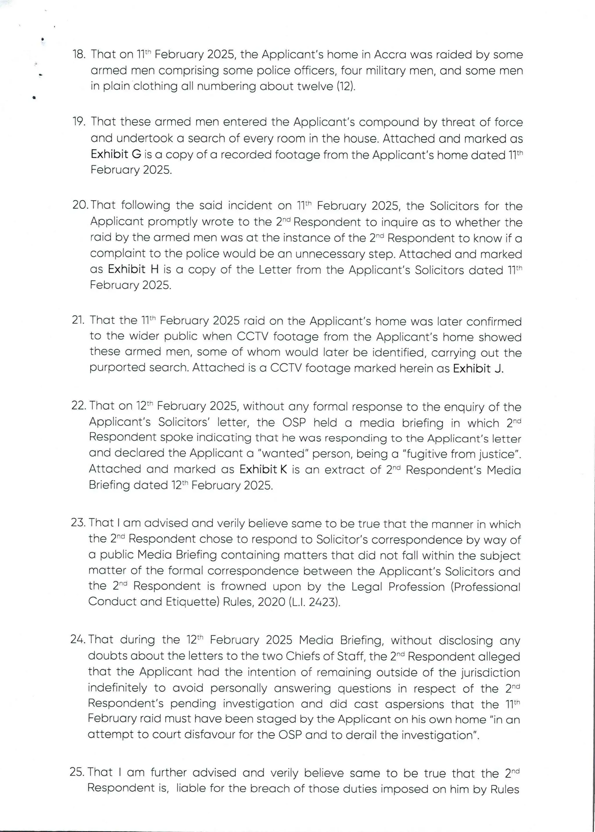 •
18. That on 11" February 2025, the Applicant's home in Accra was raided by some
armed men comprising some police officers, four military men, and some men
in plain clothing all numbering about twelve (12).
a
19. That these armed men entered the Applicant's compound by threat of force
and undertook a search of every room in the house. Attached and marked as
Exhibit G is a copy of a recorded footage from the Applicant's home dated 11th
February 2025.
20. That following the said incident on Ilth February 2025, the Solicitors for the
Applicant promptly wrote to the 2-d Respondent to inquire as to whether the
raid by the armed men was at the instance of the 2-'’ Respondent to know if a
complaint to the police would be an unnecessary step. Attached and marked
as Exhibit H is a copy of the Letter from the Applicant's Solicitors dated 11th
February 2025.
21. That the 11th February 2025 raid on the Applicant's home was later confirmed
to the wider public when CCTV footage from the Applicant's home showed
these armed men, some of whom would later be identified, carrying out the
purported search. Attached is a CCTV footage marked herein as Exhibit J.
22. That on 12th February 2025, without any formal response to the enquiry of the
Applicant’s SOlicitors' letter, the CSP held a media briefing in which 2-d
Respondent spoke indicating that he was responding to the Applicant's letter
and declared the Applicant a "wanted" person, being a "fugitive from justice".
Attached and marked as Exhibit K is an extract of 2-'’ Respondent’s Media
Briefing dated 12th February 2025.
23. That I am advised and verily believe same to be true that the manner in which
the 2-d Respondent chose to respond to Solicitor's correspondence by way of
a public Media Briefing containing matters that did not fall within the subject
matter of the formal correspondence between the Applicant's Solicitors and
the 2'” Respondent is frowned upon by the Legal Profession (Professional
Conduct and Etiquette) Rules, 2020 (L.1. 2423).
24. That during the 12th February 2025 Media Briefing, without disclosing any
doubts about the letters to the two Chiefs of Staff, the 2-'’ Respondent alleged
that the Applicant had the intention of remaining outside of the jurisdiction
indefinitely to avoid personally answering questions in respect of the 2-'’
Respondent's pending investigation and did cast aspersions that the 11th
February raid must have been staged by the Applicant on his own home "in an
attempt to court disfavour for the OSP and to derail the investigation".
25. That I am further advised and verily believe same to be true that the 2-d
Respondent is, liable for the breach of those duties imposed on him by Rules
 