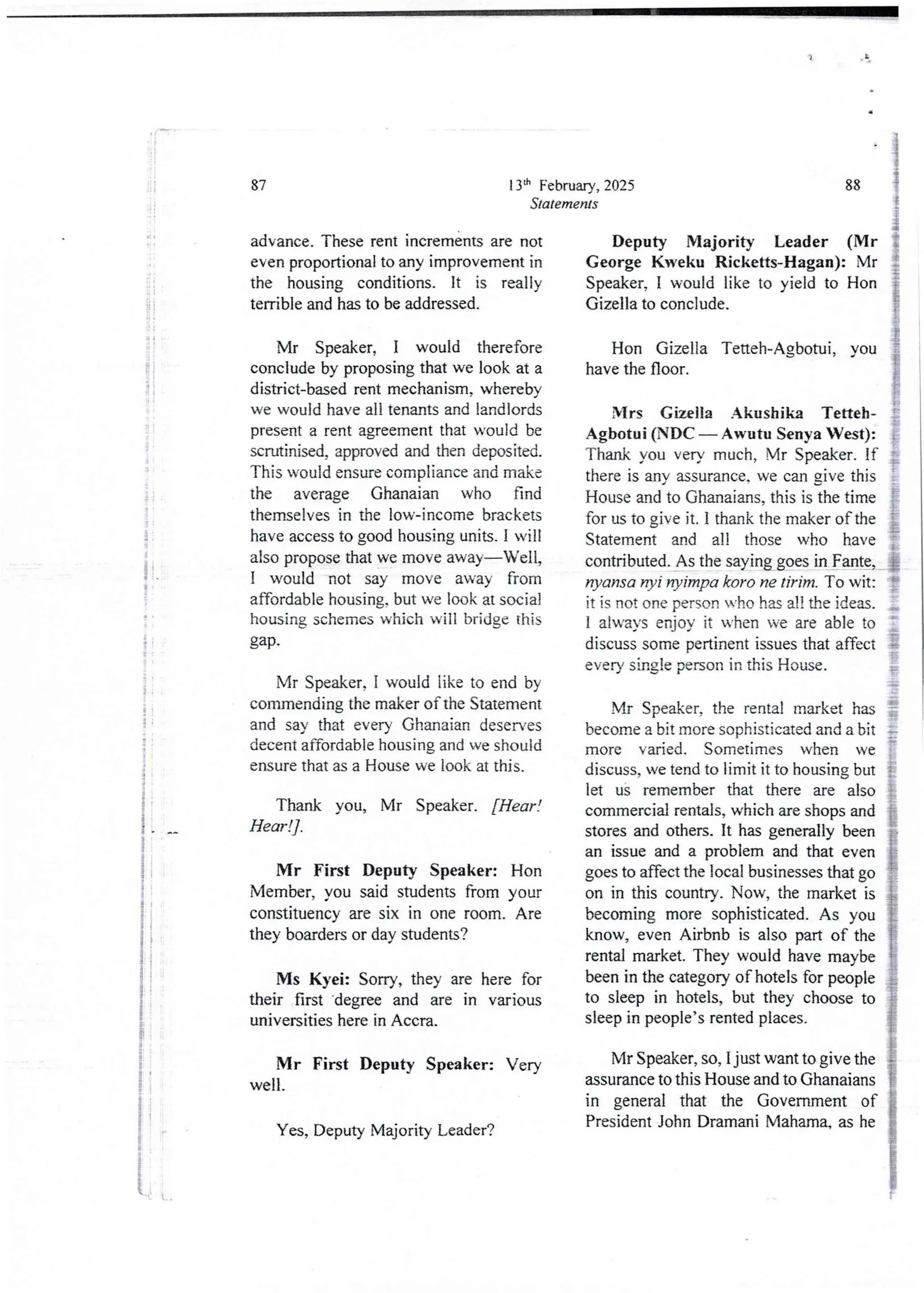 2 :
at
:i
i
i
ti
1
3
i
I
1
:+
I
i
i
+
I
I
!
ii
t
t
13th February, 2025
Statements
87
advance. These rent increments are not
even proportional to any improvement in
the housing conditions. It is really
terrible and has to be addressed.
Mr Speaker, I would therefore
conclude by proposing that we look at a
district-based rent mechanism, whereby
we would have all tenants and landlords
present a rent agreement that would be
scrutinised, approved and then deposited.
This would ensure compliance and make
the average Ghanaian who find
themselves in the low-income brackets
have access to good housing units. I will
also propose that we move away–Well,
I would not say move away from
affordable housing, but we look at social
housing schemes which will bridge this
gap.
Mr Speaker, I would like to end by
commending the maker of the Statement
and say that every Ghanaian deser'es
decent affordable housing and we should
ensure that as a House we look at this.
Thank you, Mr Speaker. [Hear !
Hear !] .
Mr First Deputy Speaker: Hon
Member, you said studentsfrom your
constituency are six in one room. Are
they boarders or day students?
Ms Kyei: Sorry, they are here for
their first -degree and are in various
universities here in Accra.
Mr First Deputy Speaker: Very
well.
Yes, Deputy Majority Leader?
88
Deputy Majority Leader (Mr
George Kweku Ricketts-Hagan): Mr
Speaker, I would like to yield to Hon
Gizella to conclude.
Hon Gizella Tetteh-Agbotui, you
have the floor.
Mrs Gizella Akushika Tetteh-
Agbotui (NDC – Awutu Senya West):
Thank you very much, Mr Speaker. If
there is any assurance. we can gjve this
House and to Ghanaians, this is the time
for us to give it. i thank the maker of the
Statement and all those who have
contributed. As the saying goes in Fante,
nyansa rI)?i nyimpa koro ne tirim, To wit
it is not one person who has a!! the ideas.
I always enjoy it when we are able to
discuss some pertinent issues that affect
every single person in this House.
Mr Speaker, the rental market has
become a bit more sophisticated and a bit
more varied. Sometimes when we
discuss, we tend to limit it to housing but
let us remember that there are also
commercial rentals, which are shops and
stores and others. It has generally been
an issue and a problem and that even
goes to affect the local businessesthat go
on in this country. Now, the market is
becoming more sophisticated. As you
know, even Airbnb is also part of the
rental market. They would have maybe
been in the category of hotels for people
to sleep in hotels, but they choose to
sleep in people’s rented places_
Mr Speaker, so, I just want to give the
assurance to this House and to Ghanaians
in general that the Government of
President John Dramani Mahama, as he
 