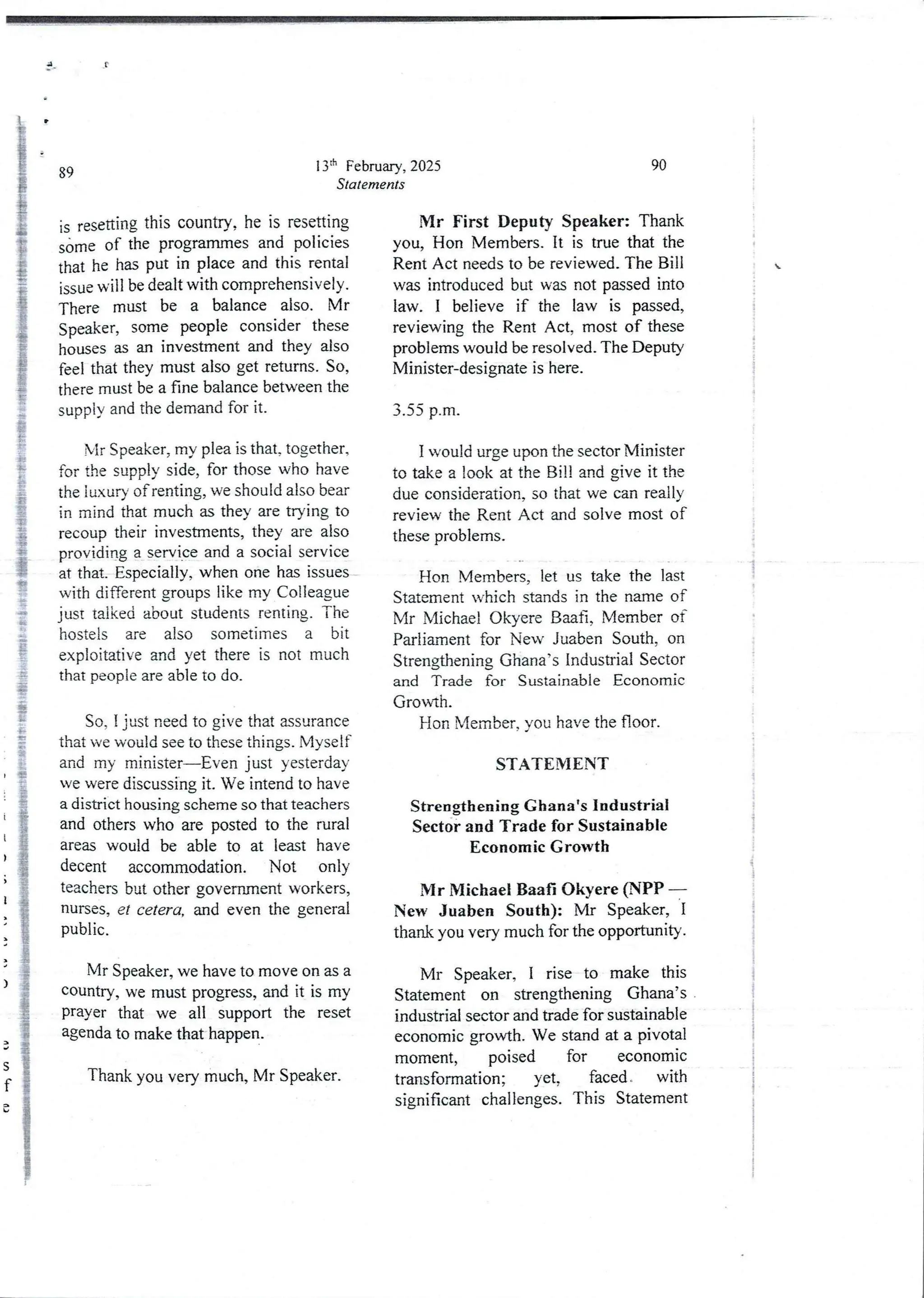 P
13ih February, 2025
Statements
89
is resetting this country, he is resetting
s&me of the programmes and policies
that he has put in place and this rental
issue will be dealt with comprehensively.
There must be a balance also. Mr
Speaker)some people consider these
houses as an investment and they also
feel that they must also get returns. So,
there must be a fine balance between the
supply and the demand for it.
Mr Speaker, my plea is that, together,
for the supply side, for those who have
the luxury of renting, we should also bear
in mind that much as they are trying to
recoup their investments, they are also
providing a sew Ice and a social service
at that, Especially, when one has issues
with different groups like my Colleague
just talked about students renting. The
hostels are also sometimes a bit
exploitative and yet there is not much
that people are able to do.
So, I just need to give that assurance
that we would see to these things. Myself
and my minister–Even just yesterday
we were discussing it. We intend to have
a district housing scheme so that teachers
and others who are posted to the rural
areas would be able to at least have
decent accommodation. Not only
teachers but other governrnerlt workers,
nurses, er cetera, and even the general
public.
Mr Speaker, we have to move on as a
country, we must progress, and it is my
prayer that we all support the reset
agenda to make that happen.
Thank you very much, Mr Speaker.
90
Mr First Deputy Speaker: Thank
you, Hon Members. It is true that the
Rent Act needs to be reviewed. The Bill
was introducedbut was not passed into
law. I believe if the law is passed,
reviewing the Rent Act, most of these
problems would be resolved. The Deputy
Minister-designate is here.
;
;
i
3.55 p.m.
I would urge upon the sector Minister
to take a look at the Bill and give it the
due consideration, so that we can really
review the Rent Act and solve most of
these problems.
;
1
I
Hon Members, let us take the last
Statement which standsin the name of
Mr Michael Okyere BaaH, Member of
Parliament for New Juaben South, on
Strengthening Ghana’s Industrial Sector
and Trade for Sustainable Economic
Growth.
Hon Member,you have the floor.
STATEMENT
t
;
i
i
I
I
i
StrengtheningGhanats Industrial
Sector and Trade for Sustainable
Economic Growth
Mr Michael Baa$ Okyere (NPP –
New Juaben South): Mr Speaker, I
thank you very much for the opportunity.
Mr Speaker, I rise to make this
Statement on strengthening Ghana’s
industrial sector and trade for sustainable
economic growth. We stand at a pivotal
moment, poised for economic
transformation; yet, faced ' with
significant challenges. This Statement
 