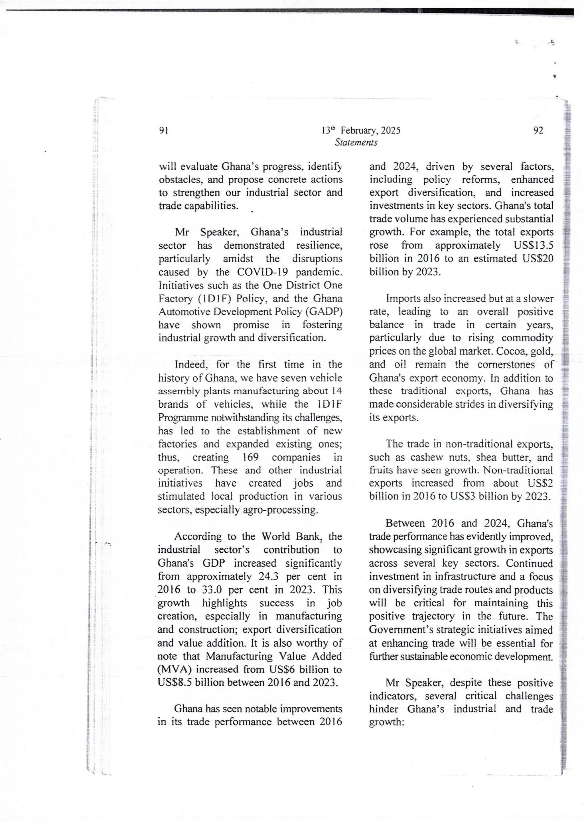 :
i
3
i
!
i
i
i
!
I
;
;
i
i
I
ii
it
if
! +
;
i
4
i
i
i
i
i
i
i
I
13'h February, 2025
Statements
91
will evaluate Ghana’s progress, identify
obstacles, and proposeconcrete actions
to strengthen our industrial sector and
bade capabilities.
Mr Speaker, Ghana’s industrial
sector has demonstrated resilience,
particularly amidst the disruptions
caused by the COVID-19 pandemic.
initiatives such as the One District One
Factory (IDIF) Policy, and the Ghana
Automotive Development Policy (G ADP)
have shown promise in fostering
industrial growth and diversification.
Indeed, for the first time in the
history of Ghana, we have seven vehicle
assembly plants manufacturing about 14
brands of vehicles, while the IDIF
Programme notwithstanding its challenges,
has led to the establishment of new
factories and expanded existing ones;
thus, creating 169 companies in
operation. These and other industrial
initiatives have created jobs and
stimulated local production in various
sectors, especially agro-processing.
According to the World Bank, the
industrial sector’s contribution to
Ghana’s GDP increased significantly
from approximately24.3 per cent in
2016 to 33.0 per cent in 2023. This
growth highlights success in job
creation, especially in manufacturing
and construction; export diversification
and value addition. It is also worthy of
note that Manufacturing Value Added
(MVA) increased from US$6 billion to
US$8.5 billion between 2016 and 2023.
Ghana has seen notable improvements
in its trade performancebetween 2016
92
and 2024. driven by several factors,
including policy reforms, enhanced
export diversification, and increased
investments in key sectors. Ghana's total
trade volume has experienced substantial
growth. For example, the total exports
rose from approximately US$13.5
billion in 2016 to an estimatedUSS20
billion by 2023.
Imports also increased but at a slower
rate, leading to an overall positive
balance in trade in certain years,
particularly due to rising commodity
prices on the global market. Cocoa, gold,
and oil remain the cornerstones of
Ghana's export economy. In addition to
these traditional exports, Ghana has
made considerable strides in diversifying
ItS exports.
The trade in non-traditional exports,
such as cashew nuts. shea butter, and
fruits have seen growth. Non-traditional
exports increased from about USS2
billion in 2016 to US$3 billion by 2023_
Between 2016 and 2024, Ghana's
trade performancehas evidently improved,
showcasing significantgrowth in exports
across several key sectors. Continued
investment in infrastructure and a focus
on diversifying trade routes and products
will be critical for maintaining this
positive trajectory in the future. The
Government’s strategic initiatives aimed
at enhancing trade will be essentialfor
fUrther sustainable economic development.
Mr Speaker, despite these positive
indicators, several critical challenges
hinder Ghana’s industrial and trade
growth:
'{ .L
 