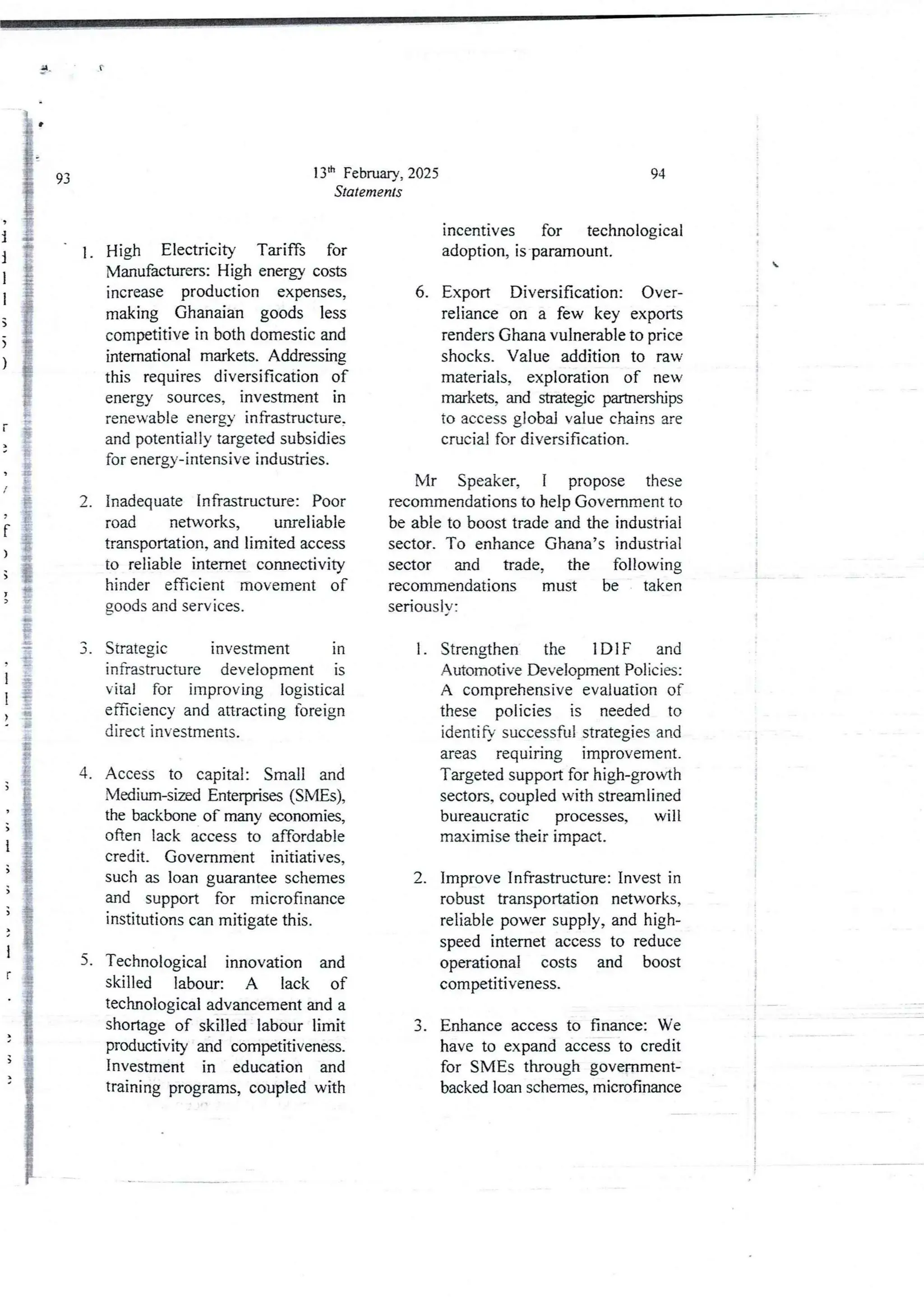 i
i
I
i
;
>
)
[
/
f
)
;
I
>
1
I
>
4.
3
)
1
5
;
)
1
r
5.
5
13th February, 2025
Staternents
High Electricity Tariffs for
Manufacturers:High energy costs
increase production expenses,
making Ghanaian goods less
competitive in both domestic and
intemational markets. Addressing
this requires diversification of
energy sources, investment in
renewableenergy infrastructure,
and potentially targeted subsidies
for energy-intensive industries.
inadequate Infrastructure: Poor
road networks, unreliable
transportation, and limited access
to reliable internet connectivity
hinder efficient movement of
goods and services.
Strategjc investment in
infrastructure development is
vital for improving logistical
efficiency and attracting foreign
direct investments.
Access to capital: Small and
Vledium-sized Enterprkes (SMEs),
the backbone of many economies,
often lack access to affordable
credit. Government initiatives,
such as loan guarantee schemes
and support for microfinance
Institutions can mitigate this.
Technological innovation and
skilled labour: A lack of
technological advancement and a
shortage of skilled labour limit
productivity and competitiveness.
Investment in education and
training programs, coupled with
94
i
i

:
i
i
4
;
!
i
incentives for technological
adoption, is'paramount.
6. Export Diversification: Over-
reliance on a few key exports
renders Ghana vulnerable to price
shocks. Value addition to raw
materials, exploration of new
markets, and strategic partnerships
to access global value chains are
crucial for diversification,
Mr Speaker, I propose these
recommendationsto help Government to
be able to boost trade and the industrial
sector. To enhance Ghana’s industrial
sector and trade, the following
recommendations must be taken
seriously:
Strengthen the 1 DIF and
Automotive Development Policies:
A comprehensive evaluation of
these policies is needed to
identify successful strategies and
areas requIrIng lmprovernent.
Targeted supportfor high-growth
sectors, coupledwith streamlined
bureaucratic processes, will
maximisetheir impact.
1.
Improve Infrastructure: Invest in
robust transportation networks,
reliable power supply, and high-
speed internet access to reduce
operational costs and boost
competItIveness.
2.
3. Enhance access to finance: We
have to expand access to credit
for SMEs through government-
backed loan schemes, microfinance
 