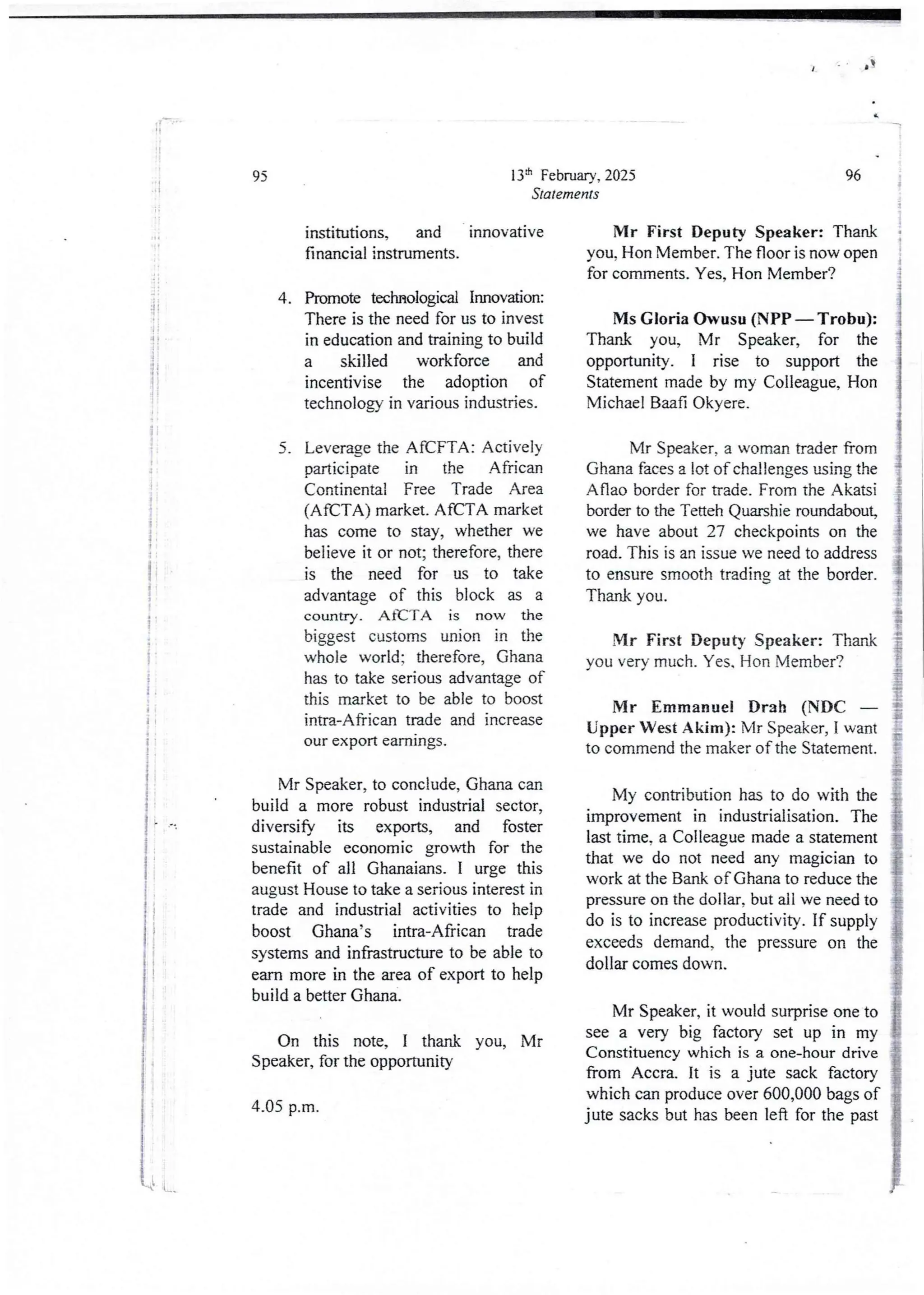 4 IT
It
95
li i
:i :
1
:
i
I
t :
i
i
i
li
i
Mr Speaker, to conclude, Ghana can
build a more robust industrial sector,
diversify its exports, and foster
sustainable economic growth for the
benefit of all Ghanaians. I urge this
august House to take a serious interest in
trade and industrial activities to help
boost Ghana’s intra-African trade
systems and infrastructure to be able to
earn more in the area of export to help
build a better Ghana,
jf
i
i
I
I
I
!!
{
i
On this note, I thank you, Mr
Speaker, for the opportunity
4.05 p.m.
13:h February, 2025
Statements
institutions, and innovative
financial instruments.
Promote technological Innovabon:
There is the need for us to invest
in education and training to build
a skilled workforce and
incentivise the adoption of
technology in variousindustries.
4.
Leverage the AfCFTA: Actively
Dart icipate in the African
Continental Free Trade Area
(AfCTA) market. AfCFA market
has come to stay, whether we
believe it or not; therefore, there
is the need for us to take
advantage of this block as a
country. AaCTA is now the
biggest customs union in the
whole world; therefore, Ghana
has to take seriousadvantage of
this market to be able to boost
intra-African trade and increase
our export earnrngs.
5.
96
Mr First Deputy Speaker: Thank
you, Hon Member. The floor is now open
for comments. Yes, Hon Member?
I
i
Ms Gloria owusu (NPr – Trobu):
Thank you, Mr Speaker, for the
opportunity. I rise to support the
Statement made by my Colleague,Hon
Michael Baafi Okyere_
Mr Speaker, a womantrader from
Ghana faces a lot of challenges using the
Aflao border for trade. From the Akatsi
border to the Tetteh Quarshie roundabout,
we have about 27 checkpoints on the
road. This is an issue we need to address
to ensure smooth trading at the border
Thank you.
Mr First Deputy Speaker: Thank
you very much. Yes. Hon Member?
Mr Emmanuel Drab (NDC
Upper West Alam): Mr Speaker, I want
to commend the maker of the Statement.
My contributionhas to do with the
improvement in industrialisation. The
last time, a Colleague made a statement
that we do not need any magician to
work at the Bank of Ghana to reduce the
pressure on the dollar, but all we need to
do is to increase productivity. If supply
exceeds demand, the pressure on the
dollar comes down.
Mr Speaker, it would surprise one to
see a very big factory set up in my
Constituencywhich is a one-hour drive
from Accra. It is a jute sack factory
which can produce over 600,000 bags of
jute sacks but has been left for the past
LL .L
 