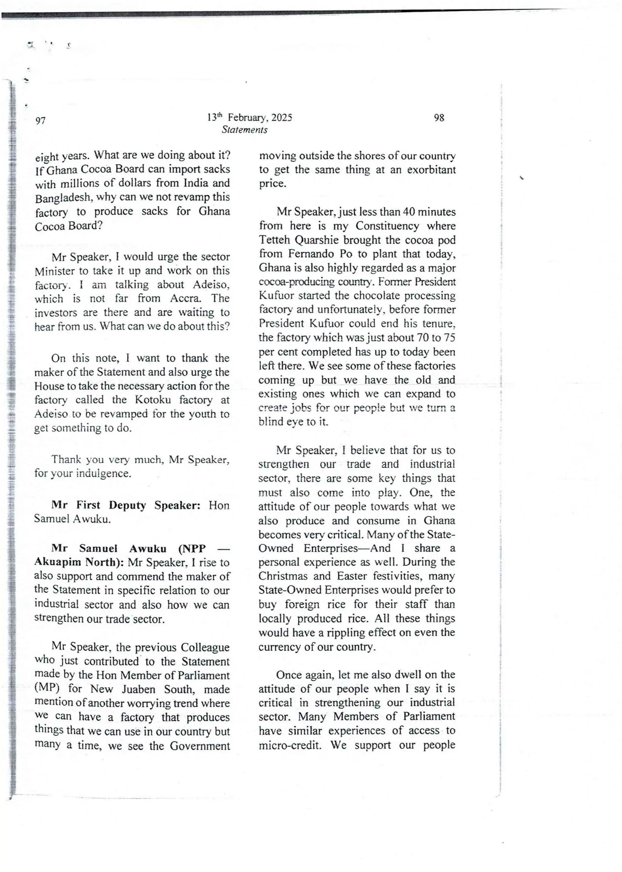 (
13'h February, 2025
Statements
9’/’
eight years. What are we doing about it?
If Ghana Cocoa Board can import sacks
with millions of dollars from India and
Bangladesh, why can we not revamp this
factory to produce sacks for Ghana
Cocoa Board?
Mr Speaker, I would urge the sector
Minister to take it up and work on this
factory, i am talking about Adeiso,
which is not far from Accra. The
investors are there and are waiting to
hear from us. W’hat can we do about this?
On this note, I want to thank the
maker of the Statement and also urge the
House to take the necessary action for the
factory called the Kotoku factory at
Adeiso to be revamped for the youth to
get something to do.
Thank you very much, Mr Speaker,
for your indulgence.
Mr First Deputy Speaker: Hon
Samuel Awuku.
Mr Samuel Awuku (NPP –
Akuapim North): Mr Speaker, I rise to
also support and commend the maker of
the Statement in specific relation to our
industrial sector and also how we can
strengthen our trade sector.
Mr Speaker, the previous Colleague
who just contributed- to the Statement
made by the Hon Member of Parliament
(MP) for New Juaben South, made
rnentlon of another worTying trend where
we can have a factory that produces
things that we can use in our country but
manY a time, we see the Government
98
moving outside the shores of our country
to get the same thing at an exorbitant
prIce.
I
I
;

i
i
;
a
i
;
Mr Speaker, just less than 40 minutes
from here is my Constituency where
Tetteh Quarshie brought the cocoa pod
from Fernando Po to plant that today,
Ghana is also highly regarded as a major
cocm-paxiucing country. Former President
Kufuor started the chocolate processing
factory and unfortunatejy, before former
President Kufuor could end his tenure.
the factory which was just about 70 to 75
per cent completed has up to today been
left there . We see some of these factories
coming up but we have the old and
existing ones which we can expand to
create jobs for our people but we turn a
blind eye to it.
Mr Speaker, I believe that for us to
strengthen our trade and industrial
sector, there are some key things that
must also come into play. One, the
attitude of our people towards what we
also produce and consume in Ghana
becomes very critical. Many ofthe State-
Owned Enterprises–And I share a
personal experience as well. During the
Christmas and Easter festivities, many
State-Owned Enterprises would prefer to
buy foreign rice for their staff than
locally produced rice. All these things
would have a rippling effect on even the
currency of our country.
I
i
i
;
!
i
Once again, let me also dwell on the
attitude of our people when I say it is
critical in strengthening our industrial
sector. Many Members of Parliament
have similar experiences of access to
micro-credit. We support our people
 