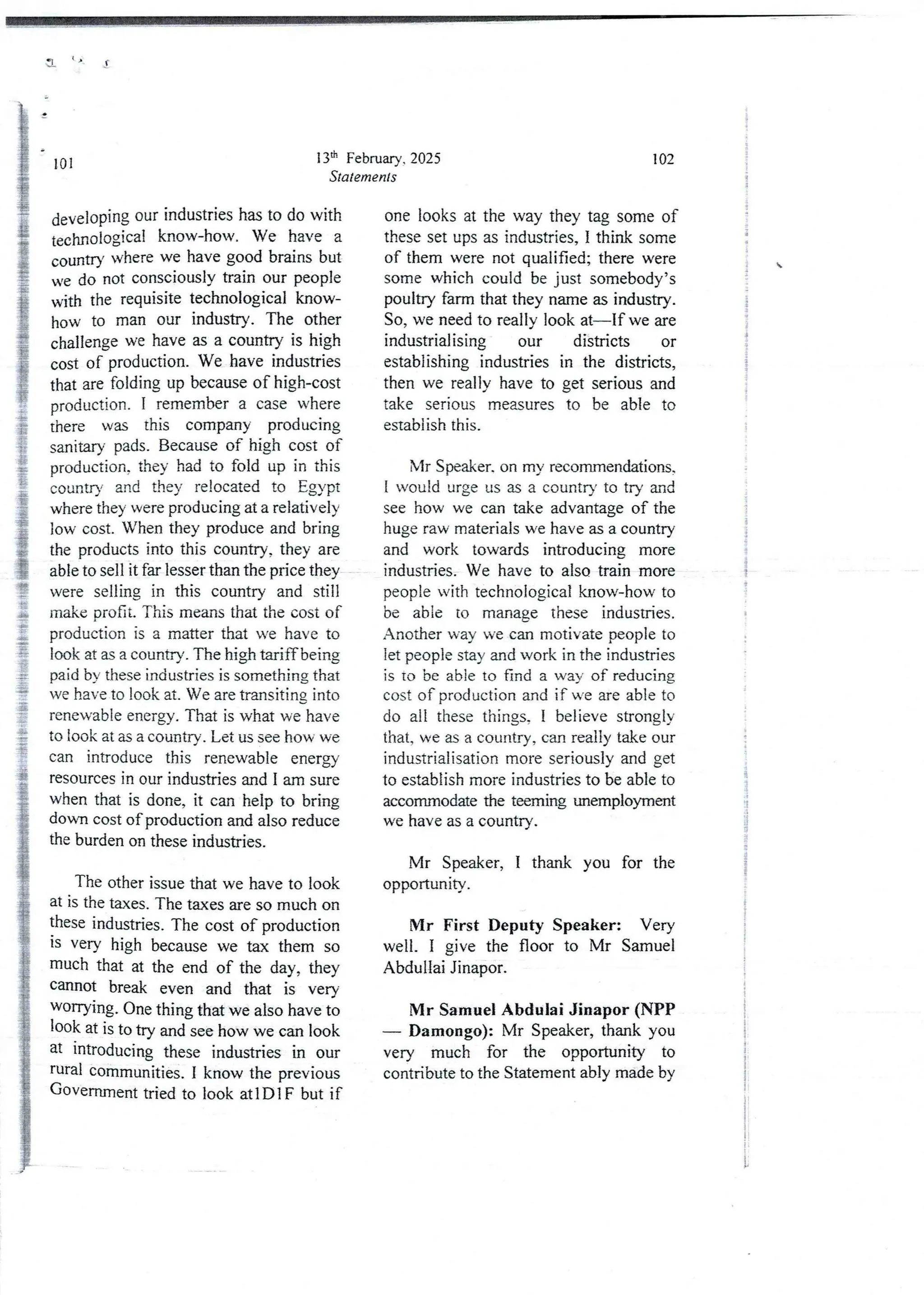 3 o
13lh February, 2025
Statements
101
developing our industries has to do with
technological know-how. We have a
country where we have good brains but
we do not consciously train our people
with the requisite technological know-
how to man our industry. The other
challenge we have as a country is high
cost of production. We have industries
that are folding up because of high-cost
production. I remember a case where
there was this company producing
sanitary pads. Because of high cost of
production,they had to fold up in this
country and they relocated to Egypt
where they were producing at a relatively
low cost. When they produce and bring
the products into this country, they are
able to sell it far lesser than the price they
were selling in this country and still
make profit. This means that the cost of
production is a matter that we have to
look at as a country. The high tariff being
paid by these industries is something that
we have to look at. We are transiting into
renewableenergy. That is what we have
to look at as a country . Let us see how we
can introduce this renewable energy
resources in our industries and I am sure
when that is done, it can help to bring
down cost of production and also reduce
the burden on these industries.
The other issue that we have to look
at is the taxes. The taxes are so much on
these industries. The cost of production
IS very high because we tax them so
much that at the end of the day, they
cannot break even and that is very
WOfTYlng. One thing that we also have to
look at is to try and see how we can look
at lntroducing these industries in our
rural communities, I know the previous
Government tried to look atIDIF but if
102
one looks at the way they tag some of
these set ups as industries, I think some
of them were not qualified; there were
some which could be just somebody’s
poultry farm that they name as industry.
So, we need to really look at–If we are
industrial ising our districts or
establishing industries in the districts,
then we really have to get seriousand
take serious measures to be able to
estabiish this.
Mr Speaker.on my recommendations.
1 would urge us as a country to try and
see how we can take advantage of the
huge raw materials we have as a country
and work towards introducing more
industries. We have to also train more
people with technological know-how to
be able to manage these industries.
Another way we can motivate people to
let people stay and work in the industries
is to be able to find a way of reducing
cost of productionand if we are able to
do all these things, I believe strongly
that, we as a country, can really take our
industrialisation more seriously and get
to establish more industries to be able to
accommodatethe teeming wremployment
we have as a country.
Mr Speaker, I thank you for the
opportunlty .
Mr First Deputy Speaker: Very
well. I give the floor to Mr Samuel
Abdullai Jinapor.
Mr Samuel Abdulai Jinapor (NPP
– Damongo): Mr Speaker, thank you
very much for the opportunity to
contribute to the Statement ably made by
}
+
!
{
i
!
I
+
+
i
i
i
I
It
i
!
;
;
I
$
I
;
 