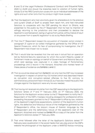 •
8 and 12 of the Legal Profession (Professional Conduct and Etiquette) Rules,
2020 (L.1.2423) and should the breaches lead to violation of human rights,
Article 12 of the 1992 Constitution covers him as an individual addressee of the
rights and such other torts that his conduct might have caused..
26. That the Applicant who had voluntarily given his whereabouts to the previous
and current Chiefs of Staff to enable them reach him, and had instructed
Solicitors to cooperate with the OSP pending his return to Ghana, was
presented to the public by the 2-'’ Respondentthat he had no intention of
willingly returning to the jurisdiction and then proceeded to declare the
Applicant a wanted person, being a fugitive from justice, without leave of court
or any power from a specific legislation to do so by Media Briefing.
27. That the 2'” Respondent based this accusation of imposter–action stated in
paragraph 21 supra on so–called intelligence gathered by the Office of the
Special Prosecutor, which for fear of compromising his investigation, the 2''d
Respondent had chosen not to reveal.
28. That it would later be revealed that the raid was in actual fact an operation
led by National Security operatives for which the current Majority Leader of
Parliament made an apology on behalf of Government and National Security,
which said apology was captured in a video footage of Parliamentary
proceedings and a record in the Hansard. Attached and marked herein of
these pieces of evidence are Exhibits L and Ll.
29. That as would be observed from Exhibit K, not only had the DSP now increased
investigationin respect of certain four (4) matters which was described therein
as corruption and corruption–related offences to five (5), contrary to
administrative justice enshrined in Article 23, but had also misled the public that
charges against the Applicant were why he was needed.
30. That having not received any letter from the OSP responding to the Applicant’s
Solicitors’ letters of 7" and 11th February 2025, on 17th February 2025, the
Solicitors for the Applicant wrote a letter to the 2-d Respondent to notify the 2-d
Respondent of the OSP's missteps including disregard for professional ethics,
exceeding the powers granted to the 2-'’ Respondent's office by law, violation
of the Applicant's legitimate expectations, violation of the Applicant's human
rights, the defective and fallacious nature of the intelligence gathered by the
2-d Respondent's office, the blatant misuse of forensic language by the
2'” Respondent and the defamatory nature of the aspersions cast on the
Applicant. Attached and marked as Exhibit M is a copy of the Letter from the
Applicant's Solicitors dated 17:h February 2025.
31. That what followed after the letter of the Applicant’s Solicitors dated 17th
February was a publication in the social media that very day and on the OSP’s
website the photograph of the Applicant under a WANTED Notice mimicking
 