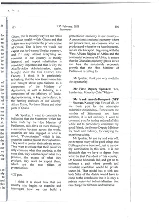 3 ( A
13:h February. 2025
Statements
105
Ghana> that is the only way we can retain
Ghanaian wealth within Ghana and that
is how we can promote the private sector
of Ghana. That is how we would not
export our hard-earned foreign currency,
and if I may, almost everything we
consume in our country is mostly
imported and import substitution is
absolutelyimportantand that is why the
Akuffo-Addo Administration, again,
brought about the One District, One
Factory. I think it is particularly
refreshing, that the new Government has
also brought about agro-business as a
component of the Ministry of
Agriculture, as well as Industry, as a
component of the Ministry of Trade.
Agro-processing is key, particularly, in
the farming enclaves of our country,
Afrarn Plains. Northern Ghana and other
parts of Ghana.
li:i
by :
Mr Speaker, I want to conclude by
indicating that the Statement which has
been made by the Hon Member of
Parliament, calls for a lot more thorough
examination because across the world,
countrIes are now engaged in what is
called, “Protectionism” which is that3
countrIes want to protect their industries.
TheY want to protect their private sector.
They want to ensure that their countries
onIY consume what they produce, at the
same time, they want to export what they
produce, the excess of what they
produce, they want to export them,
which are the two pillars of
proteCtIOnism.
et
Ide
)en
the
ton
the
If
Jur
we
fay
we
4.25 p.m.
I think it is about time that our
countrY also begins to examine and
lnterrogate how we can build a
106
protectIonist economy in our country–
A protectionist national economy where
we produce here, we consume what we
produce and whatever we have in excess,
we are able to export. Beginning with the
West African Region of Africa and the
continental economy of Africa, to ensure
that the Ghanaian economy grows so we
can have the sustainable econornic
growth that the Hon Member of
Parliament is calling for.
Mr Speaker, thank you very much for
the opportunib'.
Mr First Deputy Speaker: Yes,
Leadership. Minority Chief Whip––
!VIr Frank Annoh-Dompreh (NPP
– Nsawam/Adoagyiri): First of all, let
me thank you for the admirable
endurance shown today . If one counts the
number of Statements vou have
admitted, it is not ordinary. I want to
commend you for having endured all this
while and to particularly commend my
good Friend, the former Deputy Minister
for Trade and industry, for carrying the
experience along.
Mr Speaker, let me try and veer off,
not to repeat many of the good things that
Colleagues have observed, just to narrow
my contribution in this area. It is not
debatable that we have to depart from
what the first President of this country,
Dr Kwame Nkrumah led, and get on to
embrace a path where growth and
industrial revolution would be private
sector-led. That model has to sink and
both Sides of the divide would have to
come to the conclusion that it is only a
private sector-led industrialisation that
can change the fortunes and narrative.
i
i
i
i
!
i
i
i
i
,
{
:
!
I
i
!
;
t
i
3
!
i
t
i
i
;
i
I
i
!
!
i
 
