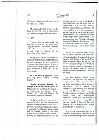 t .I J
!!
li
!
It
tI
i
i
i
i
i
i
:
i
I
I
f
i
I
!
i
!
i
!
i
l
!'
i
i
iI
i
!
i
I
13th February. 2025
Statements
111
of it must reflect practically,' not just in
the name and identity.
Mr Speaker, I w(hId invite you, if it
finds favour with you, to make some
appropriate consequentialdirectives–
4.35 p.m.
I know that by next week, the
Cornrnittees will be fuljy constituted
TheY should take a look at this Statement
and see how we can draw on the crux of
it, and relate it properly for the
betterment of our country.
Mr Speaker, let me commend the
maker of the Statement, and I thank you
for your endurance for this number of
Statements you have admitted. I want to
commend you highly, Mr Speaker, for
your endurance_I thank you for the
opportunIty.
Mr First Deputy Speaker: Thank
you very much. Deputy Majority
Leader?
Deputy Majority Leader (Mr
George Kweku Ricketts-Hagan): Mr
Speaker, let me also thank the maker of
the Statement, the former Deputy
Minister for Trade and Industry for
makingthis important Statement.
Mr Speaker, there is no doubt in
anybody's mind in this country that
Ghana wants to industrialise. We want to
become a manufacturing economy; there
is no doubt. The Majority wants to do it
and the Minority wants to do same.
Where we have always got it wrong is
actually the implementationand all the
112
kind of names we give to the kind of
industrialisation that we want. But the
simple fact is that we want Ghana to
become a manufacturingeconomy. We
want to add value to all the resources that
we are endowed with, so that we would
be able to make the shelf value of these
things longer and valuable; there is no
question about that. Whether it is done
through One District One Factory IDI F
or whichever means we want, Ghana
must industriaIise, That is the bottom
line
We are in a continent where we do
not do much business with ourselves.
Intra-trade is about 3 per cent, but we do
business with the rest of the world. Even
where we have created an AfCTA, we
are not taking advantage of it. We have
not put in any preparation that shows to
anyone that Ghana wants to improve
trade with its own neighbours. These are
the things.
My Hon Brother talked about
continuity. I am not quite sure whether
we get to know about continuity when
we go to opposition or when we are in
government. This is because the
Komenda Sugar Factory was handed
over to the Minority eight years ago.
They forget about continuity. but all of a
sudden, they have remembered
continuity. Ghana does not produce a
grain, not even a grain of sugar. If one
goes to Uganda, it has over 20 sugar
factories. We do not produce a single
grain of sugar in this country.
A previous government put up a
Komenda Sugar Factory; then for eight
years, the immediate past Government
'
 