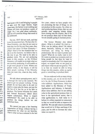 ) 'B
)
13d' February, 2025
Statements
113
.f
e
a
e
it
d
le
iO
le
F
la
rn
had issues with it and bringing in people
to take over the sugar factory. Eight
years later, the factory is not working and_
i,-Jhana still does not produce a grain of
sugar. So, I am glad about continuity,
and we will continue things that needs to
be continued.
For me. IDI F did not work, and that
is not the argument here. We have the 24-
Hour Economy, yes; they do not want to
hem that, but for the next four years, they
would hear about 24-Hour Economy–
[Hear ! Hear !] For the situation that we
are in at the moment, we believe that is
the way to go. We need to be able to
produce more. We are not producing
more in this country, so the 24-Hour
Economy will enable us to triple what we
are currently producing. It will enable us
to get more people to work. Where one
person works, in the future, it will be
three people working. If the Minority
does not want this, what do they really
want?
lo
3SO
do
en
bve
ve
10
Ive
are
out
her
len
; in
the
de(i
,go.
)fa
red
ea
one
lgar
lgle
We talk about unemployment, and it
is through the roof at the moment. We
need to get our people working, Young
Fople do not have jobs to do and we
need to create jobs for them, not just for
the fun of it, but for us to be able to
produce. The former Minister for Lands
and Natural Resources talked about
ltnport Substitution. What is import
Substitution?We need to be able to
produce the things before we can
Substitute them.
We cannot just pass a law banning
lmportationof things without having a
replacement for what we are banning.
That is what we have enduredin the last
Da
,ght
rent
1 14
few years, where we have people who
are promoting the ban of things we do
not produce in this country, So, when we
start producing those things, then we can
actually start stopping certain things
from coming into the country. But if we
do not produce them and we ban them,
we are actually going to increase prices.
The former Minister also talked
about What is it called? He tried to
What was he talking about? He talked
about basically, looking at what the
Americans are doing by being a
protectionist.Do we want to protect and
export? What do we really want to do?
He wants to protect our economy and not
bring people in, but does he want to
export to somebody else? it is import and
export; we export what we are good at,
and import what we are not good at. This
is so that we would be able to bring
things into this country, either as capital
good or something,to produce them
We are endowed with so many things
in this country; yet, we do not do much
to it. So, the 24-Hour Economy is about
value addition. Agribusiness, which has
been added to the Ministry of Trade,
Agribusiness and Industry, is basically
about value addition, that we are adding
value to the agricultural produce that we
have in the agricultural sector; that is
what agribusiness is. Add value to it
before it is either exportedor consumed,
so that we would be able to improve the
shelf life. We can add value to something
that would rot in 10 days and keep it for
years, and be able to increase the value
when we export it.
i
I
i
i
:
!
1
3
i
l
i
;
!
!
i
i
}
!
I
i
i
i
;
;
i
i
+

i
t
:
i
j
I
I
!
 