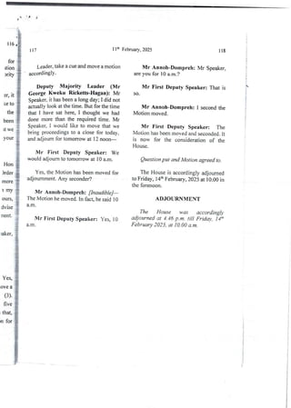 ',:
dion i
”'' }
+
:$
3r, it !
;!!!
It we .-
“"'i
1 lh February 7 2025
117 118
Leader,take a cue and move a motion
accordingly .
Mr Annoh-Dompreh: Mr Speaker,
are you for 10 a.m.?
Deputy Majority Leader (Mr
George Kweku Ricketts-Hagan): Mr
Speaker, it has been a long day; I did not
actually look at the time. But for the time
that I have sat here, I thought we had
done more than the required time. Mr
Speaker, I would like to move that we
bring proceedings to a close for today7
and adjourn for tomorrow at 12 noon–
Mr First Deputy Speaker: That is
SO.
Mr Annoh-Dompreh: 1 second the
Motion moved.
Mr First Deputy Speaker: The
Motion has been moved and seconded. It
is now for the considerationof the
House.
Mr First Deputy Speaker: We
would adjourn to tomorrow at 10 a.m.
}
g
i
-i
''F
++
Question put and Motion agreed to.
Hon
)rder
more
I my
The House is accordingly adjourned
to Friday, 14th Februwy7 2025 at 10.00 in
the forenoon.
Yes, the Motion has been moved for
adjournment. Any seconder?
Mr Ann(>h-Dompreh:[inaudible]–
The Motion he moved. In fact9 he said 10
a.rn
ADJOURNMENT
ours
dvise
rlent The House was accordingly
adjourned at 4_46 p.m_ tilt Friday, ]4'h
February 2025, at 10.00 a.m.
Mr First Deputy Speaker: Yes, 10
a.m.
Yes, i
ave a
(3)
five
that,
n for
!
i
!
t
:
!
;
i
}
!
4

i
;
i
i
i
i
!
i
+
i
L1
 